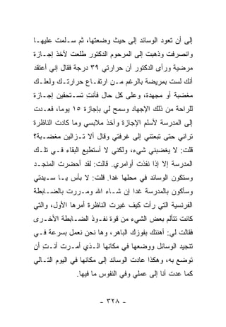 ‫ﺇﻟﻰ ﺃﻥ ﺘﻌﻭﺩ ﺍﻟﻭﺴﺎﺌﺩ ﺇﻟﻰ ﺤﻴﺙ ﻭﻀﻌﺘﻬﺎ، ﺜﻡ ﺴـﻠﻤﺕ ﻋﻠﻴﻬـﺎ‬
‫ﻭﺍﻨﺼﺭﻓﺕ ﻭﺫﻫﺒﺕ ﺇﻟﻰ ﺍﻟﻤﺭﺤﻭﻡ ﺍﻟﺩﻜﺘﻭﺭ ﻁﻠﻌﺕ ﻵﺨﺫ ﺇﺠـﺎﺯﺓ‬
‫ﻤﺭﻀﻴﺔ ﻭﺭﺃﻯ ﺍﻟﺩﻜﺘﻭﺭ ﺃﻥ ﺤﺭﺍﺭﺘﻲ ٩٣ ﺩﺭﺠﺔ ﻓﻘﺎل ﺇﻨﻲ ﺃﻋﺘﻘﺩ‬
‫ﺃﻨﻙ ﻟﺴﺕ ﺒﻤﺭﻴﻀﺔ ﺒﺎﻟﺭﻏﻡ ﻤـﻥ ﺍﺭﺘﻔـﺎﻉ ﺤﺭﺍﺭﺘـﻙ ﻭﻟﻌﻠـﻙ‬
‫ﻤﻐﻀﺒﺔ ﺃﻭ ﻤﺠﻬﺩﺓ، ﻭﻋﻠﻰ ﻜل ﺤﺎل ﻓﺄﻨﺕ ﺘﺴـﺘﺤﻘﻴﻥ ﺇﺠـﺎﺯﺓ‬
                ‫ِ‬
‫ﻟﻠﺭﺍﺤﺔ ﻤﻥ ﺫﻟﻙ ﺍﻹﺠﻬﺎﺩ ﻭﺴﻤﺢ ﻟﻲ ﺒﺈﺠﺎﺯﺓ ٥١ ﻴﻭ ‪‬ﺎ، ﻓﻌـﺩﺕ‬
        ‫ﻤ‬
‫ﺇﻟﻰ ﺍﻟﻤﺩﺭﺴﺔ ﻷﺴﻠﻡ ﺍﻹﺠﺎﺯﺓ ﻭﺁﺨﺫ ﻤﻼﺒﺴﻲ ﻭﻤﺎ ﻜﺎﺩﺕ ﺍﻟﻨﺎﻅﺭﺓ‬
‫ﺘﺭﺍﻨﻲ ﺤﺘﻰ ﺘﺒﻌﺘﻨﻲ ﺇﻟﻰ ﻏﺭﻓﺘﻲ ﻭﻗﺎل ﺃﻻ ﺘـﺯﺍﻟﻴﻥ ﻤﻐﻀـﺒﺔ؟‬
‫ﻗﻠﺕ: ﻻ ﻴﻐﻀﺒﻨﻲ ﺸﻲﺀ، ﻭﻟﻜﻨﻲ ﻻ ﺃﺴﺘﻁﻴﻊ ﺍﻟﺒﻘﺎﺀ ﻓـﻲ ﺘﻠـﻙ‬
‫ﺍﻟﻤﺩﺭﺴﺔ ﺇﻻ ﺇﺫﺍ ﻨﻔﺫﺕ ﺃﻭﺍﻤﺭﻱ. ﻗﺎﻟﺕ: ﻟﻘﺩ ﺃﺤﻀﺭﺕ ﺍﻟﻤﻨﺠـﺩ‬
‫ﻭﺴﺘﻜﻭﻥ ﺍﻟﻭﺴﺎﺌﺩ ﻓﻲ ﻤﺤﻠﻬﺎ ﻏ ‪‬ﺍ. ﻗﻠﺕ: ﻻ ﺒﺄﺱ ﻴـﺎ ﺴـﻴﺩﺘﻲ‬
                        ‫ﺩ‬
‫ﻭﺴﺄﻜﻭﻥ ﺒﺎﻟﻤﺩﺭﺴﺔ ﻏ ‪‬ﺍ ﺇﻥ ﺸـﺎﺀ ﺍﷲ ﻭﻤـﺭﺭﺕ ﺒﺎﻟﻀـﺎﺒﻁﺔ‬
                             ‫ﺩ‬
‫ﺍﻟﻔﺭﻨﺴﻴﺔ ﺍﻟﺘﻲ ﺭﺃﺕ ﻜﻴﻑ ﻏﻴﺭﺕ ﺍﻟﻨﺎﻅﺭﺓ ﺃﻤﺭﻫﺎ ﺍﻷﻭل، ﻭﺍﻟﺘﻲ‬
‫ﻜﺎﻨﺕ ﺘﺘﺄﻟﻡ ﺒﻌﺽ ﺍﻟﺸﻲﺀ ﻤﻥ ﻗﻭﺓ ﻨﻔـﻭﺫ ﺍﻟﻀـﺎﺒﻁﺔ ﺍﻷﺨـﺭﻯ‬
‫ﻓﻘﺎﻟﺕ ﻟﻲ: ﺃﻫﻨﺌﻙ ﺒﻔﻭﺯﻙ ﺍﻟﺒﺎﻫﺭ، ﻭﻫﺎ ﻨﺤﻥ ﻨﻌﻤل ﺒﺴﺭﻋﺔ ﻓـﻲ‬
‫ﺘﻨﺠﻴﺩ ﺍﻟﻭﺴﺎﺌل ﻭﻭﻀﻌﻬﺎ ﻓﻲ ﻤﻜﺎﻨﻬﺎ ﺍﻟـﺫﻱ ﺃﻤـﺭﺕ ﺃﻨـﺕ ﺃﻥ‬
   ‫ِ‬
‫ﺘﻭﻀﻊ ﺒﻪ، ﻭﻫﻜﺫﺍ ﻋﺎﺩﺕ ﺍﻟﻭﺴﺎﺌﺩ ﺇﻟﻰ ﻤﻜﺎﻨﻬﺎ ﻓﻲ ﺍﻟﻴﻭﻡ ﺍﻟﺘـﺎﻟﻲ‬
              ‫ﻜﻤﺎ ﻋﺩﺕ ﺃﻨﺎ ﺇﻟﻰ ﻋﻤﻠﻲ ﻭﻓﻲ ﺍﻟﻨﻔﻭﺱ ﻤﺎ ﻓﻴﻬﺎ.‬


                      ‫- ٨٢٣ -‬
 