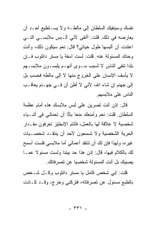 ‫ﻨﻔﺴﻙ ﻭﺴﻴﻨﻔﻴﻙ ﺍﻟﺴﻠﻁﺎﻥ ﺇﻟﻰ ﻤﺎﻟﻁـﻪ ﻭﻻ ﻴﺴـﺘﻁﻴﻊ ﺃﺤـﺩ ﺃﻥ‬
‫ﻴﻌﺎﺭﻀﻪ ﻓﻲ ﺫﻟﻙ. ﻗﻠﺕ: ﺃﺃﻨﻔﻰ ﻷﻨﻲ ﺃﻟـﺒﺱ ﻤﻼﺒﺴـﻲ ﺍﻟﺘـﻲ‬
‫ﺍﻋﺘﺩﺕ ﺃﻥ ﺃﻟﺒﺴﻬﺎ ﻁﻭل ﺤﻴﺎﺘﻲ؟ ﻗﺎل: ﻨﻌﻡ ﺴﻴﻜﻭﻥ ﺫﻟﻙ، ﻭﺃﻨﺕ‬
‫ِ‬
‫ﻭﺤﺩﻙ ﺍﻟﻤﺴﺌﻭﻟﺔ ﻋﻨﻪ. ﻗﻠﺕ: ﻟﺴﺕ ﺁﺴﻔﺔ ﻴﺎ ﻤﺴﺘﺭ ﺩﺍﻨﻠﻭﺏ ﻓـﺈﻥ‬
‫ﺒﻠ ‪‬ﺍ ﺘﻨﻔﻲ ﺍﻟﻨﺎﺱ ﻻ ﻟﺴﺒﺏ ﺴـﻭﻯ ﺃﻨﻬـﻡ ﻴﻠﺒﺴـﻭﻥ ﻤﻼﺒﺴـﻬﻡ‬
                                              ‫ﺩ‬
‫ﻻ ﻴﺄﺴﻑ ﺍﻹﻨﺴﺎﻥ ﻋﻠﻰ ﺍﻟﺨﺭﻭﺝ ﻤﻨﻬﺎ ﻻ ﺇﻟﻰ ﻤﺎﻟﻁﻪ ﻓﺤﺴﺏ ﺒل‬
‫ﺇﻟﻰ ﺠﻬﻨﻡ ﺇﻥ ﺸﺎﺀ ﺍﷲ، ﻷﻨﻲ ﻻ ﺃﻅﻥ ﺃﻥ ﻓـﻲ ﺠﻬـﻨﻡ ﻴﻌﺎﻗـﺏ‬
                                    ‫ﺍﻟﻨﺎﺱ ﻋﻠﻰ ﻤﻼﺒﺴﻬﻡ.‬
‫ﻗﺎل: ﺇﺫﻥ ﺃﻨﺕ ﺘﺼﺭﻴﻥ ﻋﻠﻰ ﻟﺒﺱ ﻤﻼﺒﺴﻙ ﻫﺫﻩ ﺃﻤﺎﻡ ﻋﻅﻤﺔ‬
‫ﺍﻟﺴﻠﻁﺎﻥ. ﻗﻠﺕ: ﻨﻌﻡ ﻭﺃﻤﻨﻌﻙ ﻤﻨ ‪‬ﺎ ﺒﺎﺘﺎ ﺃﻥ ﺘﺤﺩﺜﻨﻲ ﻓﻲ ﺃﺸـﻴﺎﺀ‬
                     ‫ﻌ ‪‬‬
‫ﺸﺨﺼﻴﺔ ﻻ ﻋﻼﻗﺔ ﻟﻬﺎ ﺒﺎﻟﻌﻤل، ﻓﺄﻨﺘﻡ ﺍﻹﻨﺠﻠﻴﺯ ﺘﻌﺭﻓﻭﻥ ﻤﻘـﺩﺍﺭ‬
‫ﺍﻟﺤﺭﻴﺔ ﺍﻟﺸﺨﺼﻴﺔ ﻭﻻ ﺘﺴﻤﺤﻭﻥ ﻷﺤﺩ ﺃﻥ ﻴﻨﺘﻘـﺩ ﺸﺨﺼـﻴﺎﺕ‬
‫ﻏﻴﺭﻩ، ﻭﻟﻬﺫﺍ ﻓﺈﻥ ﻟﻙ ﺃﻥ ﺘﻨﺘﻘﺩ ﺃﻋﻤﺎﻟﻲ ﺃﻤﺎ ﻤﻼﺒﺴﻲ ﻓﻠﺴﺕ ﺃﺴﻤﺢ‬
‫ﻟﻙ ﺒﺎﻟﻜﻼﻡ ﻓﻴﻬﺎ، ﻗﺎل: ﺇﺫﻥ ﻫﺫﺍ ﺤﺩ ﺒﻴﻨﻨﺎ ﻭﻟﺴﺕ ﻤﺴﺌﻭﻻ ﻋﻤـﺎ‬
     ‫ﹰ‬
           ‫ﻴﺼﻴﺒﻙ ﺒل ﺃﻨﺕ ﺍﻟﻤﺴﺌﻭﻟﺔ ﺸﺨﺼ ‪‬ﺎ ﻋﻥ ﺘﺼﺭﻓﺎﺘﻙ.‬
                        ‫ﻴ‬              ‫ِ‬
‫ﻗﻠﺕ: ﺇﻨﻲ ﺸﺨﺹ ﻜﺎﻤل ﻴﺎ ﻤﺴﺘﺭ ﺩﺍﻨﻠﻭﺏ ﻭﻜـل ﺸـﺨﺹ‬
‫ﺒﺎﻟﻁﺒﻊ ﻤﺴﺌﻭل ﻋﻥ ﺘﺼﺭﻓﺎﺘﻪ، ﻓﺘﺭﻜﻨﻲ ﻭﺨﺭﺝ، ﻭﻗـﺩ ﻜـﺎﺩﺕ‬



                      ‫- ١٣٣ -‬
 