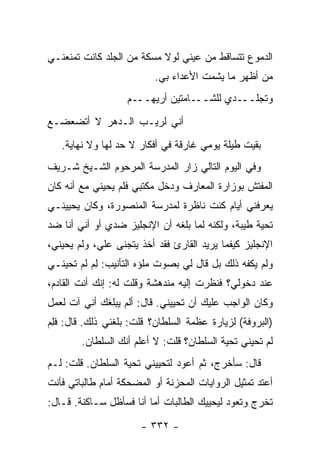 ‫ﺍﻟﺩﻤﻭﻉ ﺘﺘﺴﺎﻗﻁ ﻤﻥ ﻋﻴﻨﻲ ﻟﻭﻻ ﻤﺴﻜﺔ ﻤﻥ ﺍﻟﺠﻠﺩ ﻜﺎﻨﺕ ﺘﻤﻨﻌﻨـﻲ‬
                          ‫ﻤﻥ ﺃﻅﻬﺭ ﻤﺎ ﻴﺸﻤﺕ ﺍﻷﻋﺩﺍﺀ ﺒﻲ.‬
                   ‫ـﺩﻱ ﻟﻠﺸـــﺎﻤﺘﻴﻥ ﺃﺭﻴﻬـــﻡ‬‫ﻭﺘﺠﻠــ‬
‫ﺃﻨﻲ ﻟﺭﻴـﺏ ﺍﻟـﺩﻫﺭ ﻻ ﺃﺘﻀﻌﻀـﻊ‬
   ‫ﺒﻘﻴﺕ ﻁﻴﻠﺔ ﻴﻭﻤﻲ ﻏﺎﺭﻗﺔ ﻓﻲ ﺃﻓﻜﺎﺭ ﻻ ﺤﺩ ﻟﻬﺎ ﻭﻻ ﻨﻬﺎﻴﺔ.‬
‫ﻭﻓﻲ ﺍﻟﻴﻭﻡ ﺍﻟﺘﺎﻟﻲ ﺯﺍﺭ ﺍﻟﻤﺩﺭﺴﺔ ﺍﻟﻤﺭﺤﻭﻡ ﺍﻟﺸـﻴﺦ ﺸـﺭﻴﻑ‬
‫ﺍﻟﻤﻔﺘﺵ ﺒﻭﺯﺍﺭﺓ ﺍﻟﻤﻌﺎﺭﻑ ﻭﺩﺨل ﻤﻜﺘﺒﻲ ﻓﻠﻡ ﻴﺤﻴﻨﻲ ﻤﻊ ﺃﻨﻪ ﻜﺎﻥ‬
‫ﻴﻌﺭﻓﻨﻲ ﺃﻴﺎﻡ ﻜﻨﺕ ﻨﺎﻅﺭﺓ ﻟﻤﺩﺭﺴﺔ ﺍﻟﻤﻨﺼﻭﺭﺓ، ﻭﻜﺎﻥ ﻴﺤﻴﻴﻨـﻲ‬
‫ﺘﺤﻴﺔ ﻁﻴﺒﺔ، ﻭﻟﻜﻨﻪ ﻟﻤﺎ ﺒﻠﻐﻪ ﺃﻥ ﺍﻹﻨﺠﻠﻴﺯ ﻀﺩﻱ ﺃﻭ ﺃﻨﻲ ﺃﻨﺎ ﻀﺩ‬
‫ﺍﻹﻨﺠﻠﻴﺯ ﻜﻴﻔﻤﺎ ﻴﺭﻴﺩ ﺍﻟﻘﺎﺭﺉ ﻓﻘﺩ ﺃﺨﺫ ﻴﺘﺠﻨﻰ ﻋﻠﻲ، ﻭﻟﻡ ﻴﺤﻴﻨﻲ،‬
            ‫‪‬‬
‫ﻭﻟﻡ ﻴﻜﻔﻪ ﺫﻟﻙ ﺒل ﻗﺎل ﻟﻲ ﺒﺼﻭﺕ ﻤﻠﺅﻩ ﺍﻟﺘﺄﻨﻴﺏ: ﻟﻡ ﹶﻡ ﺘﺤﻴﻨـﻲ‬
        ‫ِ‪ ‬ﻟ‬
‫ﻋﻨﺩ ﺩﺨﻭﻟﻲ؟ ﻓﻨﻅﺭﺕ ﺇﻟﻴﻪ ﻤﻨﺩﻫﺸﺔ ﻭﻗﻠﺕ ﻟﻪ: ﺇﻨﻙ ﺃﻨﺕ ﺍﻟﻘﺎﺩﻡ،‬
‫ﻭﻜﺎﻥ ﺍﻟﻭﺍﺠﺏ ﻋﻠﻴﻙ ﺃﻥ ﺘﺤﻴﻴﻨﻲ. ﻗﺎل: ﺃﻟﻡ ﻴﺒﻠﻐﻙ ﺃﻨﻲ ﺁﺕ ﻟﻌﻤل‬
‫)ﺍﻟﺒﺭﻭﻓﺔ( ﻟﺯﻴﺎﺭﺓ ﻋﻅﻤﺔ ﺍﻟﺴﻠﻁﺎﻥ؟ ﻗﻠﺕ: ﺒﻠﻐﻨﻲ ﺫﻟﻙ. ﻗﺎل: ﻓﻠﻡ‬
‫ِ‪‬‬
        ‫ﹶﻡ ﺘﺤﻴﻨﻲ ﺘﺤﻴﺔ ﺍﻟﺴﻠﻁﺎﻥ؟ ﻗﻠﺕ: ﻻ ﺃﻋﻠﻡ ﺃﻨﻙ ﺍﻟﺴﻠﻁﺎﻥ.‬
                                                      ‫ﻟ‬
‫ﻗﺎل: ﺴﺄﺨﺭﺝ، ﺜﻡ ﺃﻋﻭﺩ ﻟﺘﺤﻴﻴﻨﻲ ﺘﺤﻴﺔ ﺍﻟﺴﻠﻁﺎﻥ. ﻗﻠﺕ: ﻟـﻡ‬
‫ﺃﻋﺘﺩ ﺘﻤﺜﻴل ﺍﻟﺭﻭﺍﻴﺎﺕ ﺍﻟﻤﺤﺯﻨﺔ ﺃﻭ ﺍﻟﻤﻀﺤﻜﺔ ﺃﻤﺎﻡ ﻁﺎﻟﺒﺎﺘﻲ ﻓﺄﻨﺕ‬
‫ﺘﺨﺭﺝ ﻭﺘﻌﻭﺩ ﻟﻴﺤﻴﻴﻙ ﺍﻟﻁﺎﻟﺒﺎﺕ ﺃﻤﺎ ﺃﻨﺎ ﻓﺴﺄﻅل ﺴـﺎﻜﻨﺔ. ﻗـﺎل:‬

                       ‫- ٢٣٣ -‬
 