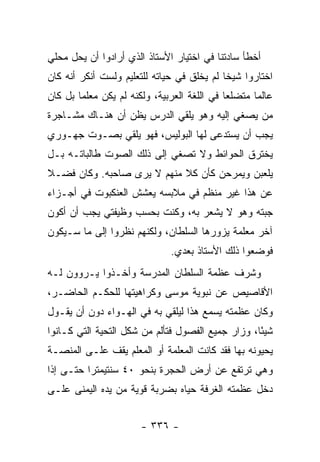 ‫ﺃﺨﻁﺄ ﺴﺎﺩﺘﻨﺎ ﻓﻲ ﺍﺨﺘﻴﺎﺭ ﺍﻷﺴﺘﺎﺫ ﺍﻟﺫﻱ ﺃﺭﺍﺩﻭﺍ ﺃﻥ ﻴﺤل ﻤﺤﻠﻲ‬
‫ﺍﺨﺘﺎﺭﻭﺍ ﺸﻴ ﹰﺎ ﻟﻡ ﻴﺨﻠﻕ ﻓﻲ ﺤﻴﺎﺘﻪ ﻟﻠﺘﻌﻠﻴﻡ ﻭﻟﺴﺕ ﺃﻨﻜﺭ ﺃﻨﻪ ﻜﺎﻥ‬
                                            ‫ﺨ‬
‫ﻋﺎﻟ ‪‬ﺎ ﻤﺘﻀﻠ ‪‬ﺎ ﻓﻲ ﺍﻟﻠﻐﺔ ﺍﻟﻌﺭﺒﻴﺔ، ﻭﻟﻜﻨﻪ ﻟﻡ ﻴﻜﻥ ﻤﻌﻠ ‪‬ﺎ ﺒل ﻜﺎﻥ‬
        ‫ﻤ‬                                     ‫ﻌ‬       ‫ﻤ‬
‫ﻤﻥ ﻴﺼﻐﻲ ﺇﻟﻴﻪ ﻭﻫﻭ ﻴﻠﻘﻲ ﺍﻟﺩﺭﺱ ﻴﻅﻥ ﺃﻥ ﻫﻨـﺎﻙ ﻤﺸـﺎﺠﺭﺓ‬
‫ﻴﺠﺏ ﺃﻥ ﻴﺴﺘﺩﻋﻰ ﻟﻬﺎ ﺍﻟﺒﻭﻟﻴﺱ، ﻓﻬﻭ ﻴﻠﻘﻲ ﺒﺼـﻭﺕ ﺠﻬـﻭﺭﻱ‬
‫ﻴﺨﺘﺭﻕ ﺍﻟﺤﻭﺍﺌﻁ ﻭﻻ ﺘﺼﻐﻲ ﺇﻟﻰ ﺫﻟﻙ ﺍﻟﺼﻭﺕ ﻁﺎﻟﺒﺎﺘـﻪ ﺒـل‬
‫ﻴﻠﻌﺒﻥ ﻭﻴﻤﺭﺤﻥ ﻜﺄﻥ ﻜﻼ ﻤﻨﻬﻡ ﻻ ﻴﺭﻯ ﺼﺎﺤﺒﻪ. ﻭﻜﺎﻥ ﻓﻀـﻼ‬
‫ﹰ‬                           ‫ﹰ‬
‫ﻋﻥ ﻫﺫﺍ ﻏﻴﺭ ﻤﻨﻅﻡ ﻓﻲ ﻤﻼﺒﺴﻪ ﻴﻌﺸﺵ ﺍﻟﻌﻨﻜﺒﻭﺕ ﻓﻲ ﺃﺠـﺯﺍﺀ‬
‫ﺠﺒﺘﻪ ﻭﻫﻭ ﻻ ﻴﺸﻌﺭ ﺒﻪ، ﻭﻜﻨﺕ ﺒﺤﺴﺏ ﻭﻅﻴﻔﺘﻲ ﻴﺠﺏ ﺃﻥ ﺃﻜﻭﻥ‬
‫ﺁﺨﺭ ﻤﻌﻠﻤﺔ ﻴﺯﻭﺭﻫﺎ ﺍﻟﺴﻠﻁﺎﻥ، ﻭﻟﻜﻨﻬﻡ ﻨﻅﺭﻭﺍ ﺇﻟﻰ ﻤﺎ ﺴـﻴﻜﻭﻥ‬
                                ‫ﻓﻭﻀﻌﻭﺍ ﺫﻟﻙ ﺍﻷﺴﺘﺎﺫ ﺒﻌﺩﻱ.‬
‫ﻭﺸﺭﻑ ﻋﻅﻤﺔ ﺍﻟﺴﻠﻁﺎﻥ ﺍﻟﻤﺩﺭﺴﺔ ﻭﺃﺨـﺫﻭﺍ ﻴـﺭﻭﻭﻥ ﻟـﻪ‬
‫ﺍﻷﻗﺎﺼﻴﺹ ﻋﻥ ﻨﺒﻭﻴﺔ ﻤﻭﺴﻰ ﻭﻜﺭﺍﻫﻴﺘﻬﺎ ﻟﻠﺤﻜـﻡ ﺍﻟﺤﺎﻀـﺭ،‬
‫ﻭﻜﺎﻥ ﻋﻅﻤﺘﻪ ﻴﺴﻤﻊ ﻫﺫﺍ ﻟﻴﻠﻘﻲ ﺒﻪ ﻓﻲ ﺍﻟﻬـﻭﺍﺀ ﺩﻭﻥ ﺃﻥ ﻴﻘـﻭل‬
‫ﺸﻴ ًﺎ، ﻭﺯﺍﺭ ﺠﻤﻴﻊ ﺍﻟﻔﺼﻭل ﻓﺘﺄﻟﻡ ﻤﻥ ﺸﻜل ﺍﻟﺘﺤﻴﺔ ﺍﻟﺘﻲ ﻜـﺎﻨﻭﺍ‬
                                                   ‫ﺌ‬
‫ﻴﺤﻴﻭﻨﻪ ﺒﻬﺎ ﻓﻘﺩ ﻜﺎﻨﺕ ﺍﻟﻤﻌﻠﻤﺔ ﺃﻭ ﺍﻟﻤﻌﻠﻡ ﻴﻘﻑ ﻋﻠـﻰ ﺍﻟﻤﻨﺼـﺔ‬
‫ﻭﻫﻲ ﺘﺭﺘﻔﻊ ﻋﻥ ﺃﺭﺽ ﺍﻟﺤﺠﺭﺓ ﺒﻨﺤﻭ ٠٤ ﺴﻨﺘﻴﻤﺘ ‪‬ﺍ ﺤﺘـﻰ ﺇﺫﺍ‬
          ‫ﺭ‬
‫ﺩﺨل ﻋﻅﻤﺘﻪ ﺍﻟﻐﺭﻓﺔ ﺤﻴﺎﻩ ﺒﻀﺭﺒﺔ ﻗﻭﻴﺔ ﻤﻥ ﻴﺩﻩ ﺍﻟﻴﻤﻨﻰ ﻋﻠـﻰ‬


                        ‫- ٦٣٣ -‬
 