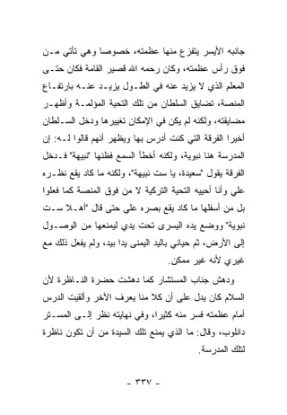 ‫ﺠﺎﻨﺒﻪ ﺍﻷﻴﺴﺭ ﻴﺘﻔﺯﻉ ﻤﻨﻬﺎ ﻋﻅﻤﺘﻪ، ﺨﺼﻭ ‪‬ﺎ ﻭﻫﻲ ﺘﺄﺘﻲ ﻤـﻥ‬
              ‫ﺼ‬
‫ﻓﻭﻕ ﺭﺃﺱ ﻋﻅﻤﺘﻪ، ﻭﻜﺎﻥ ﺭﺤﻤﻪ ﺍﷲ ﻗﺼﻴﺭ ﺍﻟﻘﺎﻤﺔ ﻓﻜﺎﻥ ﺤﺘـﻰ‬
‫ﺍﻟﻤﻌﻠﻡ ﺍﻟﺫﻱ ﻻ ﻴﺯﻴﺩ ﻋﻨﻪ ﻓﻲ ﺍﻟﻁـﻭل ﻴﺯﻴـﺩ ﻋﻨـﻪ ﺒﺎﺭﺘﻔـﺎﻉ‬
‫ﺍﻟﻤﻨﺼﺔ، ﺘﻀﺎﻴﻕ ﺍﻟﺴﻠﻁﺎﻥ ﻤﻥ ﺘﻠﻙ ﺍﻟﺘﺤﻴﺔ ﺍﻟﻤﺅﻟﻤـﺔ ﻭﺃﻅﻬـﺭ‬
‫ﻤﻀﺎﻴﻘﺘﻪ، ﻭﻟﻜﻨﻪ ﻟﻡ ﻴﻜﻥ ﻓﻲ ﺍﻹﻤﻜﺎﻥ ﺘﻐﻴﻴﺭﻫﺎ ﻭﺩﺨل ﺍﻟﺴـﻠﻁﺎﻥ‬
‫ﺃﺨﻴ ‪‬ﺍ ﺍﻟﻔﺭﻗﺔ ﺍﻟﺘﻲ ﻜﻨﺕ ﺃﺩﺭﺱ ﺒﻬﺎ ﻭﻴﻅﻬﺭ ﺃﻨﻬﻡ ﻗﺎﻟﻭﺍ ﻟـﻪ: ﺇﻥ‬
                                                   ‫ﺭ‬
‫ﺍﻟﻤﺩﺭﺴﺔ ﻫﻨﺎ ﻨﺒﻭﻴﺔ، ﻭﻟﻜﻨﻪ ﺃﺨﻁﺄ ﺍﻟﺴﻤﻊ ﻓﻅﻨﻬﺎ "ﻨﺒﻴﻬﺔ" ﻓـﺩﺨل‬
‫ﺍﻟﻔﺭﻗﺔ ﻴﻘﻭل "ﺴﻌﻴﺩﺓ، ﻴﺎ ﺴﺕ ﻨﺒﻴﻬﺔ"، ﻭﻟﻜﻨﻪ ﻤﺎ ﻜﺎﺩ ﻴﻘﻊ ﻨﻅـﺭﻩ‬
‫ﻋﻠﻲ ﻭﺃﻨﺎ ﺃﺤﻴﻴﻪ ﺍﻟﺘﺤﻴﺔ ﺍﻟﺘﺭﻜﻴﺔ ﻻ ﻤﻥ ﻓﻭﻕ ﺍﻟﻤﻨﺼﺔ ﻜﻤﺎ ﻓﻌﻠﻭﺍ‬
                                                    ‫‪‬‬
‫ﺒل ﻤﻥ ﺃﺴﻔﻠﻬﺎ ﻤﺎ ﻜﺎﺩ ﻴﻘﻊ ﺒﺼﺭﻩ ﻋﻠﻲ ﺤﺘﻰ ﻗﺎل "ﺃﻫـﻼ ﺴـﺕ‬
    ‫ﹰ‬             ‫‪‬‬
‫ﻨﺒﻭﻴﺔ" ﻭﻭﻀﻊ ﻴﺩﻩ ﺍﻟﻴﺴﺭﻯ ﺘﺤﺕ ﻴﺩﻱ ﻟﻴﻤﻨﻌﻬﺎ ﻤﻥ ﺍﻟﻭﺼـﻭل‬
‫ﺇﻟﻰ ﺍﻷﺭﺽ، ﺜﻡ ﺤﻴﺎﻨﻲ ﺒﺎﻟﻴﺩ ﺍﻟﻴﻤﻨﻰ ﻴ ‪‬ﺍ ﺒﻴﺩ، ﻭﻟﻡ ﻴﻔﻌل ﺫﻟﻙ ﻤﻊ‬
                      ‫ﺩ‬
                                   ‫ﻏﻴﺭﻱ ﻷﻨﻪ ﻏﻴﺭ ﻤﻤﻜﻥ.‬
‫ﻭﺩﻫﺵ ﺠﻨﺎﺏ ﺍﻟﻤﺴﺘﺸﺎﺭ ﻜﻤﺎ ﺩﻫﺸﺕ ﺤﻀﺭﺓ ﺍﻟﻨـﺎﻅﺭﺓ ﻷﻥ‬
‫ﺍﻟﺴﻼﻡ ﻜﺎﻥ ﻴﺩل ﻋﻠﻰ ﺃﻥ ﻜﻼ ﻤﻨﺎ ﻴﻌﺭﻑ ﺍﻵﺨﺭ ﻭﺃﻟﻘﻴﺕ ﺍﻟﺩﺭﺱ‬
                           ‫ﹰ‬
‫ﺃﻤﺎﻡ ﻋﻅﻤﺘﻪ ﻓﺴﺭ ﻤﻨﻪ ﻜﺜﻴ ‪‬ﺍ، ﻭﻓﻲ ﻨﻬﺎﻴﺘﻪ ﻨﻅﺭ ﺇﻟـﻰ ﺍﻟﻤﺴـﺘﺭ‬
                              ‫ﺭ‬
‫ﺩﺍﻨﻠﻭﺏ، ﻭﻗﺎل: ﻤﺎ ﺍﻟﺫﻱ ﻴﻤﻨﻊ ﺘﻠﻙ ﺍﻟﺴﻴﺩﺓ ﻤﻥ ﺃﻥ ﺘﻜﻭﻥ ﻨﺎﻅﺭﺓ‬
                                           ‫ﻟﺘﻠﻙ ﺍﻟﻤﺩﺭﺴﺔ.‬


                       ‫- ٧٣٣ -‬
 