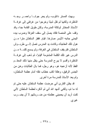 ‫ﻭﺒﻬﺕ ﺍﻟﻤﺴﺘﺭ ﺩﺍﻨﻠﻭﺏ، ﻭﻟﻡ ﻴﺤﺭ ﺠﻭﺍ ‪‬ـﺎ ﻭﺍﺤﻤـﺭ ﻭﺠـﻪ‬
              ‫ﺒ‬
‫ﺍﻟﻨﺎﻅﺭﺓ، ﻭﻟﻜﻨﻬﺎ ﻟﻡ ﺘﻘل ﺸﻴ ًﺎ ﻭﺨﺭﺠﻭﺍ ﻤﻥ ﻏﺭﻓﺘﻲ ﺇﻟﻰ ﻏﺭﻓـﺔ‬
                           ‫ﺌ‬
‫ﺍﻷﺴﺘﺎﺫ ﺍﻟﻤﺨﺘﺎﺭ ﻟﻭﻜﺎﻟﺔ ﺍﻟﻤﺩﺭﺴﺔ، ﻭﻜﺎﻥ ﻁﻭﻴل ﺍﻟﻘﺎﻤﺔ ﺠ ‪‬ﺍ، ﻭﻗﺩ‬
      ‫ﺩ‬
‫ﻭﻗﻑ ﻋﻠﻰ ﺍﻟﻤﻨﺼﺔ ﻓﻜﺎﺩ ﻴﺼل ﺇﻟﻰ ﺴﻘﻑ ﺍﻟﻐﺭﻓﺔ ﻭﻀﺭﺏ ﺒﻴﺩﻩ‬
‫ﺍﻟﻴﻤﻨﻰ ﺠﺎﻨﺒﻪ ﺍﻷﻴﺴﺭ ﺼﺎﺭ ﹰﺎ: ﻗﻴﺎﻡ. ﻓﻘﻔﺯ ﺍﻟﺴﻠﻁﺎﻥ ﻤﺘ ‪‬ﺍ ﻤـﻥ‬
     ‫ﺭ‬                         ‫ﺨ‬
‫ﻫﻭل ﺘﻠﻙ ﺍﻟﻤﻔﺎﺠﺄﺓ، ﻭﻜﺎﺩﺕ ﻴﺩ ﺍﻟﻤﺩﺭﺱ ﺘﺼل ﺇﻟـﻰ ﻁﺭﺒـﻭﺵ‬
‫ﺍﻟﺴﻠﻁﺎﻥ ﻓﻠﻡ ﻴﻘﻑ ﺍﻟﺴﻠﻁﺎﻥ ﻓﻲ ﺍﻟﻐﺭﻓﺔ، ﻭﻟﻡ ﻴﺴﻤﻊ ﻜﻠﻤـﺔ ﻤـﻥ‬
‫ﺍﻟﺩﺭﺱ ﻏﻴﺭ ﺘﻠﻙ ﺍﻟﻜﻠﻤﺔ ﺍﻟﻤﺸﺌﻭﻤﺔ "ﻗﻴﺎﻡ"، ﺜﻡ ﺫﻫﺏ ﺇﻟﻰ ﻏﺭﻓـﺔ‬
‫ﺍﻟﻨﺎﻅﺭﺓ ﻭﺃﻗﺴﻡ ﻻ ﻴﺒﺭﺡ ﺍﻟﻤﺩﺭﺴﺔ ﺤﺘﻰ ﻴﻨﻘل ﻤﻨﻬﺎ ﺫﻟﻙ ﺍﻟﻤﻌﻠـﻡ‬
‫ﺍﻟﻔﻅ ﻷﻨﻪ ﺃﺯﻋﺠﻪ ﻫﻭ، ﻭﻫﻭ ﺭﺠل، ﻓﻤﺎ ﺒﺎل ﺍﻟﻁﺎﻟﺒﺎﺕ ﻭﻫﻥ ﻤﻥ‬
‫ﺍﻟﺠﻨﺱ ﺍﻟﺭﻗﻴﻕ، ﻭﻫﻜﺫﺍ ﻜﺘﺏ ﺨﻁﺎﺏ ﻨﻘﻠﻪ ﺃﻤﺎﻡ ﻋﻅﻤﺔ ﺍﻟﺴﻠﻁﺎﻥ،‬
                      ‫ﻭﻟﻡ ﻴﻌﺩ ﺍﻷﺴﺘﺎﺫ ﻟﻠﻤﺩﺭﺴﺔ ﻤﺭﺓ ﺃﺨﺭﻯ.‬
‫ﻗﺩ ﻴﻅﻥ ﺍﻟﻘﺎﺭﺉ ﺃﻨﻲ ﺤﺭﻀﺕ ﻋﻅﻤﺔ ﺍﻟﺴﻠﻁﺎﻥ ﻋﻠﻴﻪ ﺤﺘﻰ ﺘﻡ‬
‫ﻟﻪ ﻤﺎ ﺘﻡ، ﻭﻟﻜﻨﻲ ﺃﺸﻬﺩ ﺍﷲ ﺃﻨﻲ ﻟﻡ ﺃﺫﻜﺭﻩ ﻟﻌﻅﻤﺔ ﺍﻟﺴﻠﻁﺎﻥ ﻷﻨﻲ‬
‫ﻜﻨﺕ ﺃﺭﻴﺩ ﺃﻥ ﻴﺤﻤﻴﻨﻲ ﻋﻅﻤﺘﻪ ﻤﻥ ﻀـﺭﺒﺎﺘﻬﻡ ﻻ ﺃﻥ ﻴﻀـﺭﺏ‬
                                                  ‫ﻏﻴﺭﻱ.‬




                       ‫- ٨٣٣ -‬
 