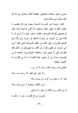 ‫ﺴﺨﺭﻥ ﻤﻨﻬﺎ، ﻭﻜﺎﻨﺕ ﺩﻫﺸﺘﻬﻥ ﻋﻅﻴﻤﺔ ﻟﺫﻟﻙ ﻭﺍﺒﺘﺩﺃﻥ ﻤﻥ ﺫﻟـﻙ‬
                                 ‫ﺍﻟﻴﻭﻡ ﻴﻤﻠﻥ ﻟﻲ ﻭﻴﺤﺘﺭﻤﻨﻨﻲ.‬
‫ﻜﻨﺕ ﻏﺭﻴﺒﺔ ﻋﻥ ﺍﻟﻤﺩﺭﺴﺔ ﺍﻟﺴﻨﻴﺔ، ﺒﻌﻴﺩﺓ ﻋﻥ ﻜل ﻨﻅﻤﻬـﺎ،‬
‫ﻭﻜﻨﺕ ﺃﻨﺘﻘﺩ ﻤﺎ ﻴﻠﻘﻰ ﻋﻠﻴﻨﺎ ﻭﺃﺤﺘﻘﺭﻩ ﺇﺫﺍ ﻜﺎﻥ ﻻ ﻓﺎﺌﺩﺓ ﻤﻨﻪ، ﻟﻬﺫﺍ‬
‫ﻟﻡ ﺘﻌﺠﺒﻨﻲ ﻗﻭﺍﻋﺩ ﺍﻟﺼﺭﻑ، ﻓﻜﻨﺕ ﺃﺴﺨﺭ ﻤﻨﻬﺎ ﻭﻻ ﺃﺭﻯ ﺃﻴـﺔ‬
‫ﻓﺎﺌﺩﺓ ﻓﻲ ﺃﻥ ﺃﻋﺭﻑ ﺃﻥ )ﺴﺎﺭ( ﺃﺼﻠﻬﺎ )ﺴـﻴﺭ(، ﻭﺃﻥ )ﻜـﺎﻥ(‬
‫ﺃﺼﻠﻬﺎ )ﻜﻭﻥ(، ﻭﻏﻴﺭ ﺫﻟﻙ ﻤﻥ ﺍﻟﻌﻠل ﺍﻟﺼﺭﻓﻴﺔ ﻷﻨﻲ ﻜﻨﺕ ﺃﺭﻯ‬
‫ﺃﻨﻲ ﺃﻋﺭﻑ ﺃﻥ ﺃﻓﻬﻡ ﻭﺃﻗﺭﺃ ﻭﺃﻥ ﺃﻜﺘﺏ ﻤﺎ ﻴﻔﻬﻡ ﻗﺒل ﺃﻥ ﺃﺘﻌﻠﻡ ﺘﻠﻙ‬
‫ﺍﻟﻘﻭﺍﻋﺩ ﺍﻟﺘﻲ ﻻ ﻤﻌﻨﻰ ﻟﻬﺎ، ﻭﺃﻋﻁﺎﻨﺎ ﺍﻟﻤﻌﻠﻡ ﻴﻭ ‪‬ﺎ ﺍﻤﺘﺤﺎ ﹰﺎ ﻓـﻲ‬
     ‫ﻨ‬        ‫ﻤ‬
‫ﺍﻟﺼﺭﻑ ﻭﺒﺩﻻ ﻤﻥ ﺃﻥ ﺃﺠﻴﺏ ﻋﻠﻴﻪ ﻜﺘﺒﺕ ﻟـﻪ ﻓـﻲ ﺍﻟﻜﺭﺍﺴـﺔ‬
                                      ‫ﹰ‬
                                            ‫ﺍﻷﺒﻴﺎﺕ ﺍﻟﺘﺎﻟﻴﺔ:‬
                    ‫ﺩﻫﺘﻨﻲ ﺼـﺭﻭﻑ ﺍﻟﺼـﺭﻑ ﻻ ﺩﺭ ﺩﺭﻩ‬
‫ﻭﻻ ﺨﻴﺭ ﻓﻲ ﻓﻌل ﺇﺫﺍ ﺭﻤﺕ ﺼـﺭﻓﻪ‬
                    ‫ﻜﻤﺎ ﺃﻨـﻪ ﻴﺨﺸـﻰ ﺍﻟﺯﻤـﺎﻥ ﻭﺼـﺭﻓﻪ‬
‫ﺃﺭﻯ ﺍﻟﻔﻌل ﻤﻭﻫﻭ ‪‬ﺎ ﻟـﺩﻱ ﻭﺼـﺭﻓﻪ‬
             ‫ﺒ‬
                    ‫ﻓ ـﺈﻥ ﺘﻜﺴ ـﺭﻭﺍ ﻟﻠﻔﻌ ـل ﻋﻴﻨ ـﺎ ﻓ ـﺈﻨﻨﻲ‬
                        ‫ـ ـ‬         ‫ـ‬         ‫ـ‬       ‫ـ‬
‫ﻜﺴﺭﺕ ﺫﺭﺍﻉ ﺍﻟﻔﻌـل ﻋﻤـﺩﺍ ﻭﺃﻨﻔـﻪ‬

                        ‫- ٣٣ -‬
 