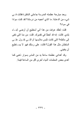 ‫ﻭﺒﻌﺩ ﻤﺒﺎﺭﺤﺔ ﻋﻅﻤﺘﻪ ﺍﻟﻤﺩﺭﺴﺔ ﺠﺎﺀﺘﻨﻲ ﺍﻟﻨﺎﻅﺭﺓ ﻓﻘﺎﻟﺕ ﻓـﻲ‬
‫ﺸﻲﺀ ﻤﻥ ﺍﻟﺩﻋﺎﺒﺔ: ﻤﺎ ﺍﻟﺫﻱ ﺃﻋﺠﺒﻪ ﻤﻥ ﺩﺭﺴﻙ؟ ﻟﻘﺩ ﻜﻨﺕ ﺴﻭﺍﺩﺍ‬
                                               ‫ﻓﻲ ﺴﻭﺍﺩ؟‬
‫ﻗﻠﺕ: ﻟﻌﻠﻙ ﻋﺭﻓﺕ ﻤﻥ ﻫﺫﺍ ﺃﻨﻲ ﺃﺴﺘﻁﻴﻊ ﺃﻥ ﺃﺭﻀﻲ ﺃﺒﻨـﺎﺀ‬
‫ﺒﻠﺩﻱ. ﻗﺎﻟﺕ: ﺇﻨﻪ ﻗﺩ ﺃﺨﻁﺄ ﻓﻲ ﺘﻘﺩﻴﺭﻙ. ﻗﻠﺕ: ﻤﻥ ﻤﻨﺎ ﺍﻟﺘﻲ ﺘﻨﻔﻰ‬
‫ﺇﻟﻰ ﻤﺎﻟﻁﻪ؟ ﺍﻟﺘﻲ ﻜﺎﻨﺕ ﺘﻠﺒﺱ ﻤﻼﺒﺴﻬﺎ ﺃﻡ ﺍﻟﺘـﻲ ﺘﻘـﻭل ﻋﻠـﻰ‬
‫ﺍﻟﺴﻠﻁﺎﻥ ﻤﺜل ﻫﺫﺍ ﺍﻟﻘﻭل؟ ﻗﺎﻟﺕ: ﻋﻠﻰ ﺭﺴﻠﻙ ﻓﻬﻭ ﻻ ﻴﺴـﺘﻁﻴﻊ‬
                                              ‫ﺃﻥ ﻴﻨﻔﻴﻨﻲ.‬
‫ﻭﻗﺩ ﺃﻫﺩﺍﻨﻲ ﻋﻅﻤﺘﻪ ﺴﺎﻋﺔ ﻴﺩ ﻤﻥ ﺍﻟﻤﺎﺱ ﺒﺴﻭﺍﺭ ﺫﻫﺒﻲ ﻜﻤﺎ‬
    ‫ﺃﻫﺩﻯ ﺒﻌﺽ ﺍﻟﻤﻌﻠﻤﺎﺕ ﺃﺸﻴﺎﺀ ﺃﺨﺭﻯ ﺃﻗل ﻤﻥ ﺍﻟﺴﺎﻋﺔ ﻗﻴﻤﺔ.‬




                       ‫- ٩٣٣ -‬
 