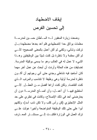 ‫ﺇﻴﻘﺎﻑ ﺍﻻﻀﻁﻬﺎﺩ‬
              ‫ﺇﻟﻰ ﺘﺤﺴﻴﻥ ﺍﻟﻔﺭﺹ‬
‫ﻭﻀﻌﺕ ﺯﻴﺎﺭﺓ ﺍﻟﻤﻐﻔﻭﺭ ﻟـﻪ ﺍﻟﺴـﻠﻁﺎﻥ ﺤﺴـﻴﻥ ﻟﻤﺩﺭﺴـﺔ‬
‫ﻤﻌﻠﻤﺎﺕ ﺒﻭﻻﻕ ﺤﺩﺍ ﻻﻀﻁﻬﺎﺩﻱ ﻓﻠﻡ ﺃﻋﺩ ﺒﻌﺩﻫﺎ ﻤﻀﻁﻬﺩﺓ ﺒـل‬
                                  ‫‪‬‬
‫ﺘﺭﻜﺕ ﻭﺸﺄﻨﻲ، ﻭﻟﻜﻨﻲ ﻟﻡ ﺃﻜﻥ ﺃﻋﻤل ﺒﺎﻟﻤﻌﻨﻰ ﺍﻟﺼﺤﻴﺢ؛ ﻷﻨـﻲ‬
‫ﻟﻡ ﺃﻜﻥ ﻤﻌﻠﻤﺔ ﻭﻻ ﻨﺎﻅﺭﺓ ﺒل ﻜﻨﺕ ﺸﻴ ًﺎ ﺒﻴﻥ ﺍﻟﻭﻅﻴﻔﺘﻴﻥ ﻭﻫـﺫﺍ‬
                     ‫ﺌ‬
‫ﺍﻟﺸﻲﺀ ﻻ ﻋﻤل ﻟﻪ ﻓﻲ ﺍﻟﻐﺎﻟﺏ ﻭﻫﻭ ﻤﺎ ﻴﺴﻤﻰ ﺒﻭﻜﻴﻠﺔ ﺍﻟﻤﺩﺭﺴﺔ.‬
‫ﺘﻀﺎﻴﻘﺕ ﻤﻥ ﻫﺫﻩ ﺍﻟﺤﺎﻟﺔ ﻭﺃﺭﺩﺕ ﺃﻥ ﺃﺒﺤﺙ ﻋﻥ ﻋﻤل ﺁﺨﺭ ﻤﻬﻤﺎ‬
‫ﻜﺎﻥ ﺃﺴﺘﻌﻴﺩ ﻓﻴﻪ ﻨﺸﺎﻁﻲ ﻭﺠﺩﻱ ﺤﺘﻰ ﺃﻨﻲ ﺭﺠﻭﺘﻬﻡ ﺃﻥ ﺃﻜـﻭﻥ‬
‫ﻨﺎﻅﺭﺓ ﻟﻤﺩﺭﺴﺔ ﺃﻭﻟﻴﺔ ﻭﻫﻲ ﻭﻅﻴﻔﺔ ﻻ ﺘﺘﻨﺎﺴﺏ ﻭﺍﻟﻤﺭﺘﺏ ﺍﻟـﺫﻱ‬
‫ﻜﻨﺕ ﺃﺘﻘﺎﻀﺎﻩ. ﻭﻟﻜﻥ ﻜﻨﺕ ﺃﺭﺍﻫﺎ ﺃﻓﻀل ﻤـﻥ ﺍﻟﻌﻁـل. ﻷﻨـﻲ‬
‫ﺃﺴﺘﻁﻴﻊ ﻓﻴﻬـﺎ ﺃﻥ ﺃﻋﻤـل، ﻭﺃﻥ ﺃﺼـﻠﺢ ﺍﻟﻤﺩﺭﺴـﺔ ﺩﻭﻥ ﺃﻥ‬
‫ﻴﻌﺎﺭﻀﻨﻲ ﺃﺤﺩ ﻓﻲ ﺫﻟﻙ ﺍﻹﺼﻼﺡ، ﻭﻜﺎﻨﺕ ﻓﻲ ﻨﻅﺭﻱ ﻋﻠﻰ ﺤﺩ‬
‫ﺍﻟﻤﺜل ﺍﻹﻨﺠﻠﻴﺯﻱ )ﻜﻥ ﺭﺃﺱ ﻜﻠﺏ ﻭﻻ ﺘﻜﻥ ﺫﻨﺏ ﺃﺴﺩ(، ﻭﻟﻜﻨﻬﻡ‬
‫ﺃﺒﻭﺍ ﻋﻠﻲ ﺤﺘﻰ ﺘﻠﻙ ﺍﻟﻭﻅﻴﻔﺔ ﺍﻟﻤﺘﻭﺍﻀﻌﺔ ﻭﺃﺨﻴ ‪‬ﺍ ﻋﻭﻟﺕ ﻋﻠـﻰ‬
           ‫ﺭ‬
‫ﺘﺭﻙ ﺍﻟﻌﻤل ﻓﻲ ﺍﻟﻭﺯﺍﺭﺓ ﻓﻜﺘﺒـﺕ ﺇﻟـﻰ ﻤﺴﺘﺸـﺎﺭ ﺍﻟﻤﻌـﺎﺭﻑ‬



                      ‫- ٠٤٣ -‬
 