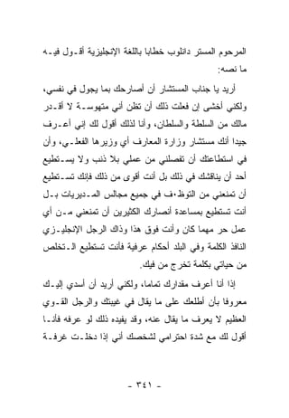 ‫ﺍﻟﻤﺭﺤﻭﻡ ﺍﻟﻤﺴﺘﺭ ﺩﺍﻨﻠﻭﺏ ﺨﻁﺎ ‪‬ﺎ ﺒﺎﻟﻠﻐﺔ ﺍﻹﻨﺠﻠﻴﺯﻴﺔ ﺃﻗـﻭل ﻓﻴـﻪ‬
                             ‫ﺒ‬
                                                ‫ﻤﺎ ﻨﺼﻪ:‬
‫ﺃﺭﻴﺩ ﻴﺎ ﺠﻨﺎﺏ ﺍﻟﻤﺴﺘﺸﺎﺭ ﺃﻥ ﺃﺼﺎﺭﺤﻙ ﺒﻤﺎ ﻴﺠﻭل ﻓﻲ ﻨﻔﺴﻲ،‬
‫ﻭﻟﻜﻨﻲ ﺃﺨﺸﻰ ﺇﻥ ﻓﻌﻠﺕ ﺫﻟﻙ ﺃﻥ ﺘﻅﻥ ﺃﻨﻲ ﻤﺘﻬﻭﺴـﺔ ﻻ ﺃﻗـﺩﺭ‬
‫ﻤﺎﻟﻙ ﻤﻥ ﺍﻟﺴﻠﻁﺔ ﻭﺍﻟﺴﻠﻁﺎﻥ، ﻭﺃﻨﺎ ﻟﺫﻟﻙ ﺃﻗﻭل ﻟﻙ ﺇﻨﻲ ﺃﻋـﺭﻑ‬
‫ﺠﻴ ‪‬ﺍ ﺃﻨﻙ ﻤﺴﺘﺸﺎﺭ ﻭﺯﺍﺭﺓ ﺍﻟﻤﻌﺎﺭﻑ ﺃﻱ ﻭﺯﻴﺭﻫﺎ ﺍﻟﻔﻌﻠـﻲ، ﻭﺃﻥ‬
                                                 ‫ﺩ‬
‫ﻓﻲ ﺍﺴﺘﻁﺎﻋﺘﻙ ﺃﻥ ﺘﻔﺼﻠﻨﻲ ﻤﻥ ﻋﻤﻠﻲ ﺒﻼ ﺫﻨﺏ ﻭﻻ ﻴﺴـﺘﻁﻴﻊ‬
‫ﺃﺤﺩ ﺃﻥ ﻴﻨﺎﻗﺸﻙ ﻓﻲ ﺫﻟﻙ ﺒل ﺃﻨﺕ ﺃﻗﻭﻯ ﻤﻥ ﺫﻟﻙ ﻓﺈﻨﻙ ﺘﺴـﺘﻁﻴﻊ‬
‫ﺃﻥ ﺘﻤﻨﻌﻨﻲ ﻤﻥ ﺍﻟﺘﻭﻅ٠ﻑ ﻓﻲ ﺠﻤﻴﻊ ﻤﺠﺎﻟﺱ ﺍﻟﻤـﺩﻴﺭﻴﺎﺕ ﺒـل‬
‫ﺃﻨﺕ ﺘﺴﺘﻁﻴﻊ ﺒﻤﺴﺎﻋﺩﺓ ﺃﻨﺼﺎﺭﻙ ﺍﻟﻜﺜﻴﺭﻴﻥ ﺃﻥ ﺘﻤﻨﻌﻨﻲ ﻤـﻥ ﺃﻱ‬
‫ﻋﻤل ﺤﺭ ﻤﻬﻤﺎ ﻜﺎﻥ ﻭﺃﻨﺕ ﻓﻭﻕ ﻫﺫﺍ ﻭﺫﺍﻙ ﺍﻟﺭﺠل ﺍﻹﻨﺠﻠﻴـﺯﻱ‬
‫ﺍﻟﻨﺎﻓﺫ ﺍﻟﻜﻠﻤﺔ ﻭﻓﻲ ﺍﻟﺒﻠﺩ ﺃﺤﻜﺎﻡ ﻋﺭﻓﻴﺔ ﻓﺄﻨﺕ ﺘﺴﺘﻁﻴﻊ ﺍﻟـﺘﺨﻠﺹ‬
                          ‫ﻤﻥ ﺤﻴﺎﺘﻲ ﺒﻜﻠﻤﺔ ﺘﺨﺭﺝ ﻤﻥ ﻓﻴﻙ.‬
‫ﺇ ﹰﺍ ﺃﻨﺎ ﺃﻋﺭﻑ ﻤﻘﺩﺍﺭﻙ ﺘﻤﺎ ‪‬ﺎ، ﻭﻟﻜﻨﻲ ﺃﺭﻴﺩ ﺃﻥ ﺃﺴﺩﻱ ﺇﻟﻴـﻙ‬
                           ‫ﻤ‬                      ‫ﺫ‬
‫ﻤﻌﺭﻭ ﹰﺎ ﺒﺄﻥ ﺃﻁﻠﻌﻙ ﻋﻠﻰ ﻤﺎ ﻴﻘﺎل ﻓﻲ ﻏﻴﺒﺘﻙ ﻭﺍﻟﺭﺠل ﺍﻟﻘـﻭﻱ‬
                                              ‫ﻓ‬
‫ﺍﻟﻌﻅﻴﻡ ﻻ ﻴﻌﺭﻑ ﻤﺎ ﻴﻘﺎل ﻋﻨﻪ، ﻭﻗﺩ ﻴﻔﻴﺩﻩ ﺫﻟﻙ ﻟﻭ ﻋﺭﻓﻪ ﻓﺄﻨـﺎ‬
‫ﺃﻗﻭل ﻟﻙ ﻤﻊ ﺸﺩﺓ ﺍﺤﺘﺭﺍﻤﻲ ﻟﺸﺨﺼﻙ ﺃﻨﻲ ﺇﺫﺍ ﺩﺨﻠـﺕ ﻏﺭﻓـﺔ‬



                       ‫- ١٤٣ -‬
 