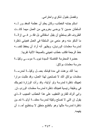 ‫ﻭﺘﻔﻀل ﺒﻘﺒﻭل ﺸﻜﺭﻱ ﻭﺍﺤﺘﺭﺍﻤﻲ.‬
‫ﺍﺴﺘﻠﻡ ﺠﻨﺎﺒﻪ ﺍﻟﺨﻁﺎﺏ، ﻭﻜﺎﻥ ﻴﻌﻠﻡ ﺃﻥ ﻋﻅﻤﺔ ﺍﻟﻤﻐﻔـﻭﺭ ﻟـﻪ‬
‫ﺍﻟﺴﻠﻁﺎﻥ ﺤﺴﻴﻥ ﻻ ﻴﺭﻀﻰ ﺒﺨﺭﻭﺠﻲ ﻤﻥ ﺍﻟﻌﻤل ﻤﻬﻤﺎ ﻜﺎﻨـﺕ‬
‫ﺍﻟﻅﺭﻭﻑ ﻓﻠﻡ ﻴﺴﺘﻁﻊ ﺃﻥ ﻴﻘﺒل ﺍﺴﺘﻘﺎﻟﺘﻲ ﺒل ﻓﻜـﺭ ﻓـﻲ ﺇﺯﺍﻟـﺔ‬
‫ﻤﺎ ﺃﺸﻜﻭ ﻤﻨﻪ ﻭﻫﻭ ﻤﻨﻌﻲ ﻤﻥ ﺍﻟﺴﻠﻁﺔ ﻓﻲ ﺍﻟﻌﻤل ﻓﻌﻴﻨﻨﻲ ﻨﺎﻅﺭﺓ‬
‫ﻟﻤﺩﺭﺴﺔ ﻤﻌﻠﻤﺎﺕ ﺍﻟﻭﺭﺩﻴﺎﻥ، ﻭﻴﻅﻬﺭ ﺃﻨﻪ ﺃﺭﺍﺩ ﺃﻥ ﻴﺤﻔﻅ ﻟﻨﻔﺴـﻪ‬
     ‫ﺨﻁ ﺍﻟﺭﺠﻌﺔ ﻓﻜﺘﺏ ﺨﻁﺎﺏ ﺘﻌﻴﻴﻨﻲ ﺒﺎﻟﺼﻴﻐﺔ ﺍﻵﺘﻴﺔ ﺘﻘﺭﻴ ‪‬ﺎ:‬
       ‫ﺒ‬
‫ﺤﻀﺭﺓ ﺍﻟﻤﺤﺘﺭﻤﺔ ﺍﻟﻔﺎﻀﻠﺔ ﺍﻟﺴﻴﺩﺓ ﻨﺒﻭﻴـﺔ ﻤﻭﺴـﻰ ﻭﻜﻴﻠـﺔ‬
                                 ‫ﻤﺩﺭﺴﺔ ﻤﻌﻠﻤﺎﺕ ﺒﻭﻻﻕ:‬
‫ﺒﻤﺎ ﺃﻨﻙ ﺒﺭﻫﻨﺕ ﻓﻲ ﻤﺩﺓ ﻗﻴﺎﻤﻙ ﺒﻌﻤـل ﻭﻜﻴﻠـﺔ ﻟﻤﺩﺭﺴـﺔ‬
‫ﻤﻌﻠﻤﺎﺕ ﺒﻭﻻﻕ ﺃﻨﻙ ﻻ ﺘﺼﻠﺤﻴﻥ ﻟﻬﺫﺍ ﺍﻟﻌﻤل، ﻭﻗﺩ ﻁﻠﺒﺕ ﻤﺭﺍ ‪‬ﺍ‬
 ‫ﺭ‬
‫ﺘﻌﻴﻴﻨﻙ ﻨﺎﻅﺭﺓ ﻟﻤﺩﺭﺴﺔ ﻭﻟﻭ ﺃﻭﻟﻴﺔ، ﻭﻗﺩ ﺭﺃﺕ ﺍﻟﻭﺯﺍﺭﺓ ﺘﺠﺭﺒﺘﻙ‬
‫ﻓﻲ ﻭﻅﻴﻔﺔ ﺭﺌﻴﺴﻴﺔ ﻓﻌﻴﻨﺘﻙ ﻨﺎﻅﺭﺓ ﻟﻤﺩﺭﺴﺔ ﻤﻌﻠﻤﺎﺕ ﺍﻟﻭﺭﺩﻴـﺎﻥ.‬
‫ﻭﺇﻨﻲ ﺃﺘﺭﻙ ﻟﻠﻘﺎﺭﺉ ﺍﻟﺘﻌﻘﻴﺏ ﻋﻠﻰ ﻫﺫﺍ ﺍﻟﺨﻁﺎﺏ ﺍﻟﻌﺠﻴﺏ ﺍﻟـﺫﻱ‬
‫ﻴﻘﻭل ﺇﻥ ﺍﻟﺘﻲ ﻻ ﺘﺼﻠﺢ ﻭﻜﻴﻠﺔ ﻟﻤﺩﺭﺴﺔ ﻤﻌﻠﻤـﺔ ﺃﻭﻟﻴـﺔ ﺘﻌـﻴﻥ‬
‫ﻨﺎﻅﺭﺓ ﻟﻤﺩﺭﺴﺔ ﻤﺜﻠﻬﺎ ﻭﻫﻭ ﺒﺎﻟﻁﺒﻊ ﻤﻨﻁﻕ ﻻ ﻴﺴﺘﻁﻴﻊ ﺃﺤـﺩ ﺃﻥ‬
                                                ‫ﻴﻔﻬﻤﻪ.‬



                      ‫- ٣٤٣ -‬
 