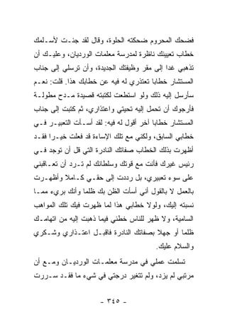 ‫ﻓﻀﺤﻙ ﺍﻟﻤﺤﺭﻭﻡ ﻀﺤﻜﺘﻪ ﺍﻟﺤﻠﻭﺓ، ﻭﻗﺎل ﻟﻘﺩ ﺠﺌـﺕ ﻷﺴـﻠﻤﻙ‬
‫ﺨﻁﺎﺏ ﺘﻌﻴﻴﻨﻙ ﻨﺎﻅﺭﺓ ﻟﻤﺩﺭﺴﺔ ﻤﻌﻠﻤﺎﺕ ﺍﻟﻭﺭﺩﻴﺎﻥ، ﻭﻋﻠﻴـﻙ ﺃﻥ‬
‫ﺘﺫﻫﺒﻲ ﻏ ‪‬ﺍ ﺇﻟﻰ ﻤﻘﺭ ﻭﻅﻴﻔﺘﻙ ﺍﻟﺠﺩﻴﺩﺓ، ﻭﺃﻥ ﺘﺭﺴﻠﻲ ﺇﻟﻰ ﺠﻨﺎﺏ‬
                                            ‫ﺩ‬
‫ﺍﻟﻤﺴﺘﺸﺎﺭ ﺨﻁﺎ ‪‬ﺎ ﺘﻌﺘﺫﺭﻱ ﻟﻪ ﻓﻴﻪ ﻋﻥ ﺨﻁﺎﺒﻙ ﻫﺫﺍ. ﻗﻠﺕ: ﻨﻌـﻡ‬
                                       ‫ﺒ‬
‫ﺴﺄﺭﺴل ﺇﻟﻴﻪ ﺫﻟﻙ ﻭﻟﻭ ﺍﺴﺘﻁﻌﺕ ﻟﻜﺘﺒﺘﻪ ﻗﺼﻴﺩﺓ ﻤـﺩﺡ ﻤﻁﻭﻟـﺔ‬
‫ﻓﺄﺭﺠﻭﻙ ﺃﻥ ﺘﺤﻤل ﺇﻟﻴﻪ ﺘﺤﻴﺘﻲ ﻭﺍﻋﺘﺫﺍﺭﻱ، ﺜﻡ ﻜﺘﺒﺕ ﺇﻟﻰ ﺠﻨﺎﺏ‬
‫ﺍﻟﻤﺴﺘﺸﺎﺭ ﺨﻁﺎ ‪‬ﺎ ﺁﺨﺭ ﺃﻗﻭل ﻟﻪ ﻓﻴﻪ: ﻟﻘﺩ ﺃﺴـﺄﺕ ﺍﻟﺘﻌﺒﻴـﺭ ﻓـﻲ‬
                                         ‫ﺒ‬
‫ﺨﻁﺎﺒﻲ ﺍﻟﺴﺎﺒﻕ، ﻭﻟﻜﻨﻲ ﻤﻊ ﺘﻠﻙ ﺍﻹﺴﺎﺀﺓ ﻗﺩ ﻓﻌﻠﺕ ﺨﻴـ ‪‬ﺍ ﻓﻘـﺩ‬
      ‫ﺭ‬
‫ﺃﻅﻬﺭﺕ ﺒﺫﻟﻙ ﺍﻟﺨﻁﺎﺏ ﺼﻔﺎﺘﻙ ﺍﻟﻨﺎﺩﺭﺓ ﺍﻟﺘﻲ ﻗل ﺃﻥ ﺘﻭﺠﺩ ﻓـﻲ‬
‫ﺭﺌﻴﺱ ﻏﻴﺭﻙ ﻓﺄﻨﺕ ﻤﻊ ﻗﻭﺘﻙ ﻭﺴﻠﻁﺎﻨﻙ ﻟﻡ ﺘـﺭﺩ ﺃﻥ ﺘﻌـﺎﻗﺒﻨﻲ‬
‫ﻋﻠﻰ ﺴﻭﺀ ﺘﻌﺒﻴﺭﻱ، ﺒل ﺭﺩﺩﺕ ﺇﻟﻰ ﺤﻘـﻲ ﻜـﺎﻤﻼ ﻭﺃﻅﻬـﺭﺕ‬
        ‫ﹰ‬
‫ﺒﺎﻟﻌﻤل ﻻ ﺒﺎﻟﻘﻭل ﺃﻨﻲ ﺃﺴﺄﺕ ﺍﻟﻅﻥ ﺒﻙ ﻅﻠ ‪‬ﺎ ﻭﺃﻨﻙ ﺒﺭﻱﺀ ﻤﻤـﺎ‬
                ‫ﻤ‬
‫ﻨﺴﺒﺘﻪ ﺇﻟﻴﻙ، ﻭﻟﻭﻻ ﺨﻁﺎﺒﻲ ﻫﺫﺍ ﻟﻤﺎ ﻅﻬﺭﺕ ﻓﻴﻙ ﺘﻠﻙ ﺍﻟﻤﻭﺍﻫﺏ‬
‫ﺍﻟﺴﺎﻤﻴﺔ، ﻭﻻ ﻅﻬﺭ ﻟﻠﻨﺎﺱ ﺨﻁﺌﻲ ﻓﻴﻤﺎ ﺫﻫﺒﺕ ﺇﻟﻴﻪ ﻤﻥ ﺍﺘﻬﺎﻤـﻙ‬
‫ﻅﻠ ‪‬ﺎ ﺃﻭ ﺠﻬﻼ ﺒﺼﻔﺎﺘﻙ ﺍﻟﻨﺎﺩﺭﺓ ﻓﺎﻗﺒـل ﺍﻋﺘـﺫﺍﺭﻱ ﻭﺸـﻜﺭﻱ‬
                                      ‫ﹰ‬       ‫ﻤ‬
                                          ‫ﻭﺍﻟﺴﻼﻡ ﻋﻠﻴﻙ.‬
‫ﺘﺴﻠﻤﺕ ﻋﻤﻠﻲ ﻓﻲ ﻤﺩﺭﺴﺔ ﻤﻌﻠﻤـﺎﺕ ﺍﻟﻭﺭﺩﻴـﺎﻥ ﻭﻤـﻊ ﺃﻥ‬
‫ﻤﺭﺘﺒﻲ ﻟﻡ ﻴﺯﺩ، ﻭﻟﻡ ﺘﺘﻐﻴﺭ ﺩﺭﺠﺘﻲ ﻓﻲ ﺸﻲﺀ ﻤﺎ ﻓﻘـﺩ ﺴـﺭﺭﺕ‬


                      ‫- ٥٤٣ -‬
 