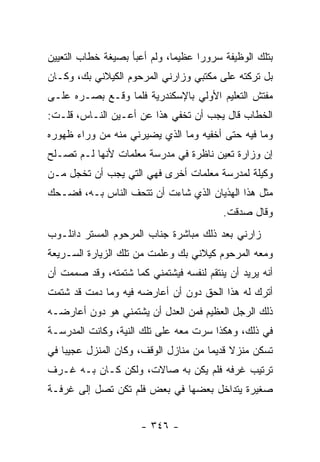 ‫ﺒﺘﻠﻙ ﺍﻟﻭﻅﻴﻔﺔ ﺴﺭﻭ ‪‬ﺍ ﻋﻅﻴ ‪‬ﺎ، ﻭﻟﻡ ﺃﻋﺒﺄ ﺒﺼﻴﻐﺔ ﺨﻁﺎﺏ ﺍﻟﺘﻌﻴﻴﻥ‬
                              ‫ﻤ‬      ‫ﺭ‬
‫ﺒل ﺘﺭﻜﺘﻪ ﻋﻠﻰ ﻤﻜﺘﺒﻲ ﻭﺯﺍﺭﻨﻲ ﺍﻟﻤﺭﺤﻭﻡ ﺍﻟﻜﻴﻼﻨﻲ ﺒﻙ، ﻭﻜـﺎﻥ‬
‫ﻤﻔﺘﺵ ﺍﻟﺘﻌﻠﻴﻡ ﺍﻷﻭﻟﻲ ﺒﺎﻹﺴﻜﻨﺩﺭﻴﺔ ﻓﻠﻤﺎ ﻭﻗـﻊ ﺒﺼـﺭﻩ ﻋﻠـﻰ‬
‫ﺍﻟﺨﻁﺎﺏ ﻗﺎل ﻴﺠﺏ ﺃﻥ ﺘﺨﻔﻲ ﻫﺫﺍ ﻋﻥ ﺃﻋـﻴﻥ ﺍﻟﻨـﺎﺱ، ﻗﻠـﺕ:‬
‫ﻭﻤﺎ ﻓﻴﻪ ﺤﺘﻰ ﺃﺨﻔﻴﻪ ﻭﻤﺎ ﺍﻟﺫﻱ ﻴﻀﻴﺭﻨﻲ ﻤﻨﻪ ﻤﻥ ﻭﺭﺍﺀ ﻅﻬﻭﺭﻩ‬
‫ﺇﻥ ﻭﺯﺍﺭﺓ ﺘﻌﻴﻥ ﻨﺎﻅﺭﺓ ﻓﻲ ﻤﺩﺭﺴﺔ ﻤﻌﻠﻤﺎﺕ ﻷﻨﻬﺎ ﻟـﻡ ﺘﺼـﻠﺢ‬
‫ﻭﻜﻴﻠﺔ ﻟﻤﺩﺭﺴﺔ ﻤﻌﻠﻤﺎﺕ ﺃﺨﺭﻯ ﻓﻬﻲ ﺍﻟﺘﻲ ﻴﺠﺏ ﺃﻥ ﺘﺨﺠل ﻤـﻥ‬
‫ﻤﺜل ﻫﺫﺍ ﺍﻟﻬﺫﻴﺎﻥ ﺍﻟﺫﻱ ﺸﺎﺀﺕ ﺃﻥ ﺘﺘﺤﻑ ﺍﻟﻨﺎﺱ ﺒـﻪ، ﻓﻀـﺤﻙ‬
                                          ‫ﻭﻗﺎل ﺼﺩﻗﺕ.‬
‫ﺯﺍﺭﻨﻲ ﺒﻌﺩ ﺫﻟﻙ ﻤﺒﺎﺸﺭﺓ ﺠﻨﺎﺏ ﺍﻟﻤﺭﺤﻭﻡ ﺍﻟﻤﺴﺘﺭ ﺩﺍﻨﻠـﻭﺏ‬
‫ﻭﻤﻌﻪ ﺍﻟﻤﺭﺤﻭﻡ ﻜﻴﻼﻨﻲ ﺒﻙ ﻭﻋﻠﻤﺕ ﻤﻥ ﺘﻠﻙ ﺍﻟﺯﻴﺎﺭﺓ ﺍﻟﺴـﺭﻴﻌﺔ‬
‫ﺃﻨﻪ ﻴﺭﻴﺩ ﺃﻥ ﻴﻨﺘﻘﻡ ﻟﻨﻔﺴﻪ ﻓﻴﺸﺘﻤﻨﻲ ﻜﻤﺎ ﺸﺘﻤﺘﻪ، ﻭﻗﺩ ﺼﻤﻤﺕ ﺃﻥ‬
‫ﺃﺘﺭﻙ ﻟﻪ ﻫﺫﺍ ﺍﻟﺤﻕ ﺩﻭﻥ ﺃﻥ ﺃﻋﺎﺭﻀﻪ ﻓﻴﻪ ﻭﻤﺎ ﺩﻤﺕ ﻗﺩ ﺸﺘﻤﺕ‬
‫ﺫﻟﻙ ﺍﻟﺭﺠل ﺍﻟﻌﻅﻴﻡ ﻓﻤﻥ ﺍﻟﻌﺩل ﺃﻥ ﻴﺸﺘﻤﻨﻲ ﻫﻭ ﺩﻭﻥ ﺃﻋﺎﺭﻀـﻪ‬
‫ﻓﻲ ﺫﻟﻙ، ﻭﻫﻜﺫﺍ ﺴﺭﺕ ﻤﻌﻪ ﻋﻠﻰ ﺘﻠﻙ ﺍﻟﻨﻴﺔ، ﻭﻜﺎﻨﺕ ﺍﻟﻤﺩﺭﺴـﺔ‬
‫ﺘﺴﻜﻥ ﻤﻨﺯﻻ ﻗﺩﻴ ‪‬ﺎ ﻤﻥ ﻤﻨﺎﺯل ﺍﻟﻭﻗﻑ، ﻭﻜﺎﻥ ﺍﻟﻤﻨﺯل ﻋﺠﻴ ‪‬ﺎ ﻓﻲ‬
    ‫ﺒ‬                                  ‫ﹰ ﻤ‬
‫ﺘﺭﺘﻴﺏ ﻏﺭﻓﻪ ﻓﻠﻡ ﻴﻜﻥ ﺒﻪ ﺼﺎﻻﺕ، ﻭﻟﻜﻥ ﻜـﺎﻥ ﺒـﻪ ﻏـﺭﻑ‬
‫ﺼﻐﻴﺭﺓ ﻴﺘﺩﺍﺨل ﺒﻌﻀﻬﺎ ﻓﻲ ﺒﻌﺽ ﻓﻠﻡ ﺘﻜﻥ ﺘﺼل ﺇﻟﻰ ﻏﺭﻓـﺔ‬


                      ‫- ٦٤٣ -‬
 