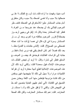 ‫ﺃﺩﺏ ﻤﻨﻬﺎ، ﻭﻓﻬﻤﺕ ﻤﺎ ﺃﺭﺍﺩﻩ ﻓﺄﺨـﺫﺕ ﺃﻭﺒـﺦ ﺍﻟﻁﺎﻟﺒـﺔ ﻋﻠـﻰ‬
‫ﻀﺤﻜﻬﺎ ﺒﻼ ﺴﺒﺏ ﻭﺃﻨﺎ ﻨﻔﺴﻲ ﺃﻀﺤﻙ ﺒﻼ ﺴﺒﺏ، ﻭﻜﺎﻥ ﻤﻨﻅﺭﻱ‬
‫ﺃﻤﺎﻡ ﺠﻨﺎﺏ ﺍﻟﻤﺴﺘﺸﺎﺭ ﻤﺜﻴ ‪‬ﺍ ﻟﻼﺴﺘﻐﺭﺍﻕ ﻓﻲ ﺍﻟﻀﺤﻙ ﻓﺎﻀـﻁﺭ‬
                          ‫ﺭ‬
‫ﺍﻟﻤﺭﺤﻭﻡ ﻜﻴﻼﻨﻲ ﺒﻙ ﺃﻥ ﻴﻀﺤﻙ ﻋﻨﺩ ﺨﺭﻭﺠﻨﺎ ﻤـﻥ ﺍﻟﻐﺭﻓـﺔ‬
‫ﻓﻨﻅﺭ ﺇﻟﻴﻪ ﺍﻟﻤﺴﺘﺸﺎﺭ ﺒﺤﺩﺓ ﻭﻗﺎل ﻟﻪ: )ﻫل ﻓﻲ ﻭﺠﻬﻲ ﺃﺭﺠـﻭﺯ‬
‫ﻴﻀﺤﻙ؟( ﻓﺯﺭﺭ ﺍﻟﻤﺭﺤﻭﻡ ﺠﺎﻜﺘﺘﻪ ﻤﺭﺓ ﺃﺨﺭﻯ ﻭﺒﻌﺩ ﺃﻥ ﺴـﺎﺭ‬
‫ﺍﻟﻤﺴﺘﺸﺎﺭ ﻭﺴﺭﻨﺎ ﻓﻲ ﺇﺜﺭﻩ ﻗﺎل ﻟﻲ ﻫﻤ ‪‬ﺎ )ﻭﺃﻨﺕ ﻤﺎ ﺃﻨﺕ ﻋﻤﺎﻟﻪ‬
                    ‫ﺴ‬
‫ﺘﻀﺤﻜﻲ ﻤﻥ ﺍﻟﺼﺒﺢ؟(. ﻗﻠﺕ: )ﺍﻟﻨﺎﺱ ﻤﻘﺎﻤﺎﺕ ﻴﺎ ﺃﻓﻨﺩﻡ( ﺩﺨﻠﻨـﺎ‬
‫ﺒﻌﺩ ﺫﻟﻙ ﻓﺼﻼ ﺁﺨﺭ ﻜﺎﻥ ﺍﻟﻤﻌﻠﻡ ﻴﻠﻘﻲ ﻓﻴﻪ ﺩﺭﺱ ﺇﻤﻼﺀ ﻓﻨﻅـﺭ‬
                                       ‫ﹰ‬
‫ﺠﻨﺎﺒﻪ ﺇﻟﻰ ﻜﺭﺍﺴﺎﺕ ﺍﻟﻁﺎﻟﺒﺎﺕ ﻓﻭﺠﺩﻫﻥ ﻗﺩ ﺒﻴﻀـﻥ ﺍﻟﻤﻭﻀـﻊ‬
‫ﺍﻟﺴﺎﺒﻕ ﻓﻨﻅﺭ ﺇﻟﻲ ﺸﺫﺭﺍ، ﻭﻗﺎل: ﻻ ﺃﺭﻴﺩ ﺃﻥ ﺘﺒﻴﺽ ﺍﻟﻁﺎﻟﺒـﺎﺕ‬
                                 ‫‪‬‬
‫ﻤﻭﻀﻭﻋﺎﺕ ﺍﻹﻤﻼﺀ ﻓﻬل ﺴﻤﻌﺕ؟ ﻗﻠﺕ: ﻭﻟﻜﻨﻲ ﺃﺭﻴﺩ ﺫﻟﻙ ﻷﻥ‬
‫ﻫﺫﻩ ﺍﻟﻤﻭﻀﻭﻋﺎﺕ ﺍﻹﻤﻼﺌﻴﺔ ﻗﻁﻊ ﺃﺩﺒﻴﺔ ﻤﺨﺘﺎﺭﺓ ﺃﺭﻴﺩ ﺃﻥ ﺘﻘﺭﺃﻫﺎ‬
‫ﺍﻟﺘﻠﻤﻴﺫﺍﺕ ﻤﺭﺍ ‪‬ﺍ ﻭﻻ ﺴﺒﻴل ﺇﻟﻰ ﺫﻟﻙ ﺇﻻ ﺒﺘﺒﻴﻴﻀﻬﺎ، ﻓﻬﻥ ﻴﺴﺘﻔﺩﻥ‬
                                         ‫ﺭ‬
‫ﻤﻥ ﺫﻟﻙ ﻓﺎﺌﺩﺓ ﻤﺯﺩﻭﺠﺔ ﻓﻴﺘﻌﻠﻤﻥ ﻤﻨﻬﺎ ﺃﺩﺏ ﺍﻟﻠﻐﺔ ﻭﻴﻌﺘﺩﻥ ﺤﺴﻥ‬
‫ﺍﻟﺘﻨﺴﻴﻕ ﻓﻲ ﺍﻟﻜﺘﺎﺒﺔ، ﻷﻨﻲ ﺃﺤﺘﻡ ﻋﻠﻴﻬﻥ ﺍﻟﻌﻨﺎﻴﺔ ﺒﺘﺤﺴﻴﻥ ﺍﻟﺨـﻁ‬
‫ﻓﻲ ﺍﻟﺘﺒﻴﻴﺽ ﻗﺎل: ﻭﻟﻜﻨﻲ ﻻ ﺃﻭﺍﻓﻕ ﻋﻠﻰ ﺫﻟﻙ ﻭﺃﻨـﺎ ﻤﺴﺘﺸـﺎﺭ‬
‫ﺍﻟﻤﻌﺎﺭﻑ. ﻗﻠﺕ: ﻨﻌﻡ ﺇﻨﻙ ﻤﺴﺘﺸﺎﺭ ﺍﻟﻤﻌﺎﺭﻑ، ﻭﻟﻜﻥ ﺘﻠﻙ ﺍﻟﺼﻔﺔ‬


                       ‫- ٨٤٣ -‬
 