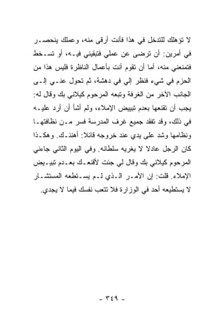 ‫ﻻ ﺘﺅﻫﻠﻙ ﻟﻠﺘﺩﺨل ﻓﻲ ﻫﺫﺍ ﻓﺄﻨﺕ ﺃﺭﻗﻰ ﻤﻨﻪ، ﻭﻋﻤﻠﻙ ﻴﻨﺤﺼـﺭ‬
‫ﻓﻲ ﺃﻤﺭﻴﻥ: ﺃﻥ ﺘﺭﻀﻰ ﻋﻥ ﻋﻤﻠﻲ ﻓﺘﺒﻘﻴﻨﻲ ﻓﻴـﻪ، ﺃﻭ ﺘﺴـﺨﻁ‬
‫ﻓﺘﻤﻨﻌﻨﻲ ﻤﻨﻪ، ﺃﻤﺎ ﺃﻥ ﺘﻘﻭﻡ ﺃﻨﺕ ﺒﺄﻋﻤﺎل ﺍﻟﻨﺎﻅﺭﺓ ﻓﻠﻴﺱ ﻫﺫﺍ ﻤﻥ‬
‫ﺍﻟﺤﺯﻡ ﻓﻲ ﺸﻲﺀ ﻓﻨﻅﺭ ﺇﻟﻲ ﻓﻲ ﺩﻫﺸﺔ، ﺜﻡ ﺘﺤﻭل ﻋﻨـﻲ ﺇﻟـﻰ‬
‫ﺍﻟﺠﺎﻨﺏ ﺍﻵﺨﺭ ﻤﻥ ﺍﻟﻐﺭﻓﺔ ﻭﺘﺒﻌﻪ ﺍﻟﻤﺭﺤﻭﻡ ﻜﻴﻼﻨﻲ ﺒﻙ ﻭﻗﺎل ﻟﻪ:‬
‫ﻴﺠﺏ ﺃﻥ ﺘﻘﻨﻌﻬﺎ ﺒﻌﺩﻡ ﺘﺒﻴﻴﺽ ﺍﻹﻤﻼﺀ، ﻭﻟﻡ ﺃﺸﺄ ﺃﻥ ﺃﺭﺩ ﻋﻠﻴـﻪ‬
‫ﻓﻲ ﺫﻟﻙ، ﻭﻗﺩ ﺘﻔﻘﺩ ﺠﻤﻴﻊ ﻏﺭﻑ ﺍﻟﻤﺩﺭﺴﺔ ﻓﺴﺭ ﻤـﻥ ﻨﻅﺎﻓﺘﻬـﺎ‬
‫ﻭﻨﻅﺎﻤﻬﺎ ﻭﺸﺩ ﻋﻠﻰ ﻴﺩﻱ ﻋﻨﺩ ﺨﺭﻭﺠﻪ ﻗﺎﺌﻼ: ﺃﻫﻨﺌـﻙ. ﻭﻫﻜـﺫﺍ‬
                ‫ﹰ‬
‫ﻜﺎﻥ ﺍﻟﺭﺠل ﻋﺎﺩﻻ ﻻ ﻴﻐﺭﻴﻪ ﺴﻠﻁﺎﻨﻪ. ﻭﻓﻲ ﺍﻟﻴﻭﻡ ﺍﻟﺜﺎﻨﻲ ﺠﺎﺀﻨﻲ‬
                                       ‫ﹰ‬
‫ﺍﻟﻤﺭﺤﻭﻡ ﻜﻴﻼﻨﻲ ﺒﻙ ﻭﻗﺎل ﻟﻲ ﺠﺌﺕ ﻷﻗﻨﻌـﻙ ﺒﻌـﺩﻡ ﺘﺒﻴـﻴﺽ‬
‫ﺍﻹﻤﻼﺀ. ﻗﻠﺕ: ﺇﻥ ﺍﻷﻤـﺭ ﺍﻟـﺫﻱ ﻟـﻡ ﻴﺴـﺘﻁﻌﻪ ﺍﻟﻤﺴﺘﺸـﺎﺭ‬
  ‫ﻻ ﻴﺴﺘﻁﻴﻌﻪ ﺃﺤﺩ ﻓﻲ ﺍﻟﻭﺯﺍﺭﺓ ﻓﻼ ﺘﺘﻌﺏ ﻨﻔﺴﻙ ﻓﻴﻤﺎ ﻻ ﻴﺠﺩﻱ.‬




                      ‫- ٩٤٣ -‬
 