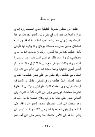 ‫ﺴﻭﺀ ﺤﻅ‬
‫ﻨﻘﻠﺕ: ﻤﻥ ﻤﺠﻠﺱ ﻤﺩﻴﺭﻴﺔ ﺍﻟﺩﻗﻬﻠﻴﺔ ﻓـﻲ ﺍﻟﻤﻨﺼـﻭﺭﺓ ﺇﻟـﻰ‬
‫ﻭﺯﺍﺭﺓ ﺍﻟﻤﻌﺎﺭﻑ ﺒﻌﺩ ﺃﻥ ﻭﻗﻊ ﺒﻴﻨﻲ ﻭﺒﻴﻥ ﺍﻟﻤﺩﻴﺭ ﺤﻭﺍﺩﺙ ﻤﺭ ﺒﻨﺎ‬
‫ﺫﻜﺭﻫﺎ، ﻭﻗﺩ ﺯﺍﺭﻨﻲ ﺤﻀﺭﺓ ﺼﺎﺤﺏ ﺍﻟﻌﻅﻤـﺔ ﺍﻟﻤﻐﻔـﻭﺭ ﻟـﻪ‬
‫ﺍﻟﺴﻠﻁﺎﻥ ﺤﺴﻴﻥ ﺒﻤﺩﺭﺴﺔ ﻤﻌﻠﻤﺎﺕ ﺒﻭﻻﻕ ﻭﺃﻨﺎ ﻭﻜﻴﻠﺔ ﻟﻬﺎ ﻓﺄﻴﺩﻨﻲ‬
‫ﺘﺄﻴﻴ ‪‬ﺍ ﻋﻅﻴ ‪‬ﺎ ﻜﻤﺎ ﻤﺭ ﺒﻨﺎ ﺫﻜـﺭﻩ، ﻭﻜـﺎﻥ ﺸـﺩﻴﺩ ﺍﻟﺜﻘـﺔ ﺒـﻲ‬
                                          ‫ﻤ‬      ‫ﺩ‬
‫ﻭﺒﻨﺠﺎﺤﻲ، ﺜﻡ ﺯﺍﺭ ﺒﻌﺩ ﺫﻟﻙ ﻋﻭﺍﺼﻡ ﺍﻟﻤﺩﻴﺭﻴﺎﺕ ﻭﻤـﻥ ﺒﻴﻨﻬـﺎ‬
‫ﺍﻟﻤﻨﺼﻭﺭﺓ، ﻭﻜﺎﻨﺕ ﺤﻭﺍﺩﺜﻲ ﻤﻊ ﻤﺩﻴﺭﻫﺎ ﻻ ﺘﺯﺍل ﻤﺎﺜﻠـﺔ ﺃﻤـﺎﻡ‬
‫ﺃﻨﻅﺎﺭ ﺃﻋﻴﺎﻥ ﺍﻟﺩﻗﻬﻠﻴﺔ ﻭﺩﻋﺎ ﺴﻌﺎﺩﺓ ﺍﻟﻤـﺩﻴﺭ ﺍﻷﻋﻴـﺎﻥ ﻟﺘﻨـﺎﻭل‬
‫ﺍﻟﻌﺸﺎﺀ ﻤﻊ ﻋﻅﻤﺘﻪ، ﻭﻗﺩ ﺠﻠﺱ ﻫﻭ ﻋﻠﻰ ﻴﻤﻴﻥ ﻋﻅﻤﺘـﻪ ﻋﻠـﻰ‬
‫ﻤﺎﺌﺩﺓ ﺍﻟﻌﺸﺎﺀ ﻭﺃﺨﺫ ﻋﻅﻤﺘﻪ ﻴﺭﻭﻱ ﻗﺼﺘﻲ ﻭﻴﻘﻭل ﺇﻥ ﺍﻟﻤﻌﺎﺭﻑ‬
‫ﺃﺭﺍﺩﺕ ﻏﺒﻨﻲ، ﻭﺇﻥ ﻋﻅﻤﺘﻪ ﺘﺸﺒﺙ ﺒﺘﺭﻗﻴﺘﻲ ﻭﻋﻴﻨﻨـﻲ ﻨـﺎﻅﺭﺓ‬
‫ﻟﻤﺩﺭﺴﺔ ﻤﻌﻠﻤﺎﺕ ﺍﻟﻭﺭﺩﻴﺎﻥ ﻭﺇﻨﻲ ﻓﻲ ﻨﻅﺭﻩ ﺃﻜﻔﺄ ﻨـﺎﻅﺭﺓ، ﻭﺇﻥ‬
‫ﺃﻋﻤﺎﻟﻲ ﺘﺴﻴﺭ ﻋﻠﻰ ﻏﺎﻴﺔ ﻤﺎ ﻴﺭﺍﻡ، ﻭﻜﺎﻥ ﻋﻅﻤﺘﻪ ﻴﻘـﻭل ﺫﻟـﻙ‬
‫ﻭﻫﻭ ﻴﺘﺤﺩﺙ ﺇﻟﻰ ﺍﻟﻤﺩﻴﺭ ﻓﻴﻀﻁﺭ ﺴﻌﺎﺩﺓ ﺍﻟﻤﺩﻴﺭ ﺃﻥ ﻴﻭﺍﻓﻕ ﻋﻠﻰ‬
‫ﻜﻼﻤﻪ، ﻭﺃﻥ ﻴﻘﻭل ﻟﻪ ﻨﻌﻡ ﻴﺎ ﺃﻓﻨﺩﻡ ﻫﻲ ﻜﺫﻟﻙ، ﻭﺃﺨـﺫ ﺍﻷﻋﻴـﺎﻥ‬
‫ﻴﻨﻅﺭ ﺃﺤﺩﻫﻡ ﺇﻟﻰ ﺍﻵﺨﺭ ﻤﻨﺩﻫ ﹰﺎ ﻟﻤﺎ ﻴﺴﻤﻊ ﺤﺘﻰ ﻜﺎﻥ ﺃﺤـﺩﻫﻡ‬
                         ‫ﺸ‬


                      ‫- ٠٥٣ -‬
 