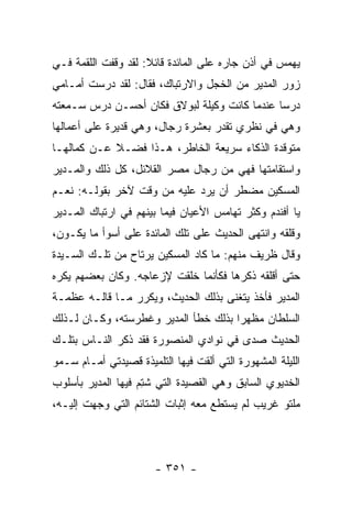 ‫ﻴﻬﻤﺱ ﻓﻲ ﺃﺫﻥ ﺠﺎﺭﻩ ﻋﻠﻰ ﺍﻟﻤﺎﺌﺩﺓ ﻗﺎﺌﻼ: ﻟﻘﺩ ﻭﻗﻔﺕ ﺍﻟﻠﻘﻤﺔ ﻓـﻲ‬
                     ‫ﹰ‬
‫ﺯﻭﺭ ﺍﻟﻤﺩﻴﺭ ﻤﻥ ﺍﻟﺨﺠل ﻭﺍﻻﺭﺘﺒﺎﻙ، ﻓﻘﺎل: ﻟﻘﺩ ﺩﺭ ‪‬ﺕ ﺃﻤـﺎﻤﻲ‬
        ‫‪‬ﺴ‬
‫ﺩﺭ ‪‬ﺎ ﻋﻨﺩﻤﺎ ﻜﺎﻨﺕ ﻭﻜﻴﻠﺔ ﻟﺒﻭﻻﻕ ﻓﻜﺎﻥ ﺃﺤﺴـﻥ ﺩﺭﺱ ﺴـﻤﻌﺘﻪ‬
                                              ‫ﺴ‬
‫ﻭﻫﻲ ﻓﻲ ﻨﻅﺭﻱ ﺘﻘﺩﺭ ﺒﻌﺸﺭﺓ ﺭﺠﺎل، ﻭﻫﻲ ﻗﺩﻴﺭﺓ ﻋﻠﻰ ﺃﻋﻤﺎﻟﻬﺎ‬
‫ﻤﺘﻭﻗﺩﺓ ﺍﻟﺫﻜﺎﺀ ﺴﺭﻴﻌﺔ ﺍﻟﺨﺎﻁﺭ، ﻫـﺫﺍ ﻓﻀـﻼ ﻋـﻥ ﻜﻤﺎﻟﻬـﺎ‬
            ‫ﹰ‬
‫ﻭﺍﺴﺘﻘﺎﻤﺘﻬﺎ ﻓﻬﻲ ﻤﻥ ﺭﺠﺎل ﻤﺼﺭ ﺍﻟﻘﻼﺌل، ﻜل ﺫﻟﻙ ﻭﺍﻟﻤـﺩﻴﺭ‬
‫ﺍﻟﻤﺴﻜﻴﻥ ﻤﻀﻁﺭ ﺃﻥ ﻴﺭﺩ ﻋﻠﻴﻪ ﻤﻥ ﻭﻗﺕ ﻵﺨﺭ ﺒﻘﻭﻟـﻪ: ﻨﻌـﻡ‬
‫ﻴﺎ ﺃﻓﻨﺩﻡ ﻭﻜﺜﺭ ﺘﻬﺎﻤﺱ ﺍﻷﻋﻴﺎﻥ ﻓﻴﻤﺎ ﺒﻴﻨﻬﻡ ﻓﻲ ﺍﺭﺘﺒﺎﻙ ﺍﻟﻤـﺩﻴﺭ‬
‫ﻭﻗﻠﻘﻪ ﻭﺍﻨﺘﻬﻰ ﺍﻟﺤﺩﻴﺙ ﻋﻠﻰ ﺘﻠﻙ ﺍﻟﻤﺎﺌﺩﺓ ﻋﻠﻰ ﺃﺴﻭﺃ ﻤﺎ ﻴﻜـﻭﻥ،‬
‫ﻭﻗﺎل ﻅﺭﻴﻑ ﻤﻨﻬﻡ: ﻤﺎ ﻜﺎﺩ ﺍﻟﻤﺴﻜﻴﻥ ﻴﺭﺘﺎﺡ ﻤﻥ ﺘﻠـﻙ ﺍﻟﺴـﻴﺩﺓ‬
‫ﺤﺘﻰ ﺃﻗﻠﻘﻪ ﺫﻜﺭﻫﺎ ﻓﻜﺄﻨﻤﺎ ﺨﻠﻘﺕ ﻹﺯﻋﺎﺠﻪ. ﻭﻜﺎﻥ ﺒﻌﻀﻬﻡ ﻴﻜﺭﻩ‬
‫ﺍﻟﻤﺩﻴﺭ ﻓﺄﺨﺫ ﻴﺘﻐﻨﻰ ﺒﺫﻟﻙ ﺍﻟﺤﺩﻴﺙ، ﻭﻴﻜﺭﺭ ﻤـﺎ ﻗﺎﻟـﻪ ﻋﻅﻤـﺔ‬
‫ﺍﻟﺴﻠﻁﺎﻥ ﻤﻅﻬ ‪‬ﺍ ﺒﺫﻟﻙ ﺨﻁﺄ ﺍﻟﻤﺩﻴﺭ ﻭﻏﻁﺭﺴﺘﻪ، ﻭﻜـﺎﻥ ﻟـﺫﻟﻙ‬
                                      ‫ﺭ‬
‫ﺍﻟﺤﺩﻴﺙ ﺼﺩﻯ ﻓﻲ ﻨﻭﺍﺩﻱ ﺍﻟﻤﻨﺼﻭﺭﺓ ﻓﻘﺩ ﺫﻜﺭ ﺍﻟﻨـﺎﺱ ﺒﺘﻠـﻙ‬
‫ﺍﻟﻠﻴﻠﺔ ﺍﻟﻤﺸﻬﻭﺭﺓ ﺍﻟﺘﻲ ﺃﻟﻘﺕ ﻓﻴﻬﺎ ﺍﻟﺘﻠﻤﻴﺫﺓ ﻗﺼﻴﺩﺘﻲ ﺃﻤـﺎﻡ ﺴـﻤﻭ‬
‫ﺍﻟﺨﺩﻴﻭﻱ ﺍﻟﺴﺎﺒﻕ ﻭﻫﻲ ﺍﻟﻘﺼﻴﺩﺓ ﺍﻟﺘﻲ ﺸﺘﻡ ﻓﻴﻬﺎ ﺍﻟﻤﺩﻴﺭ ﺒﺄﺴﻠﻭﺏ‬
                   ‫ﹸِ ‪‬‬
‫ﻤﻠﺘﻭ ﻏﺭﻴﺏ ﻟﻡ ﻴﺴﺘﻁﻊ ﻤﻌﻪ ﺇﺜﺒﺎﺕ ﺍﻟﺸﺘﺎﺌﻡ ﺍﻟﺘﻲ ﻭﺠﻬﺕ ﺇﻟﻴـﻪ،‬




                       ‫- ١٥٣ -‬
 