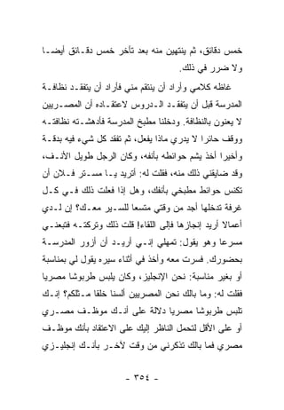 ‫ﺨﻤﺱ ﺩﻗﺎﺌﻕ، ﺜﻡ ﻴﻨﺘﻬﻴﻥ ﻤﻨﻪ ﺒﻌﺩ ﺘﺄﺨﺭ ﺨﻤﺱ ﺩﻗـﺎﺌﻕ ﺃﻴ ‪‬ـﺎ‬
  ‫ﻀ‬
                                     ‫ﻭﻻ ﻀﺭﺭ ﻓﻲ ﺫﻟﻙ.‬
‫ﻏﺎﻅﻪ ﻜﻼﻤﻲ ﻭﺃﺭﺍﺩ ﺃﻥ ﻴﻨﺘﻘﻡ ﻤﻨﻲ ﻓﺄﺭﺍﺩ ﺃﻥ ﻴﺘﻔﻘـﺩ ﻨﻅﺎﻓـﺔ‬
‫ﺍﻟﻤﺩﺭﺴﺔ ﻗﺒل ﺃﻥ ﻴﺘﻔﻘـﺩ ﺍﻟـﺩﺭﻭﺱ ﻻﻋﺘﻘـﺎﺩﻩ ﺃﻥ ﺍﻟﻤﺼـﺭﻴﻴﻥ‬
‫ﻻ ﻴﻌﻨﻭﻥ ﺒﺎﻟﻨﻅﺎﻓﺔ. ﻭﺩﺨﻠﻨﺎ ﻤﻁﺒﺦ ﺍﻟﻤﺩﺭﺴﺔ ﻓﺄﺩﻫﺸـﺘﻪ ﻨﻅﺎﻓﺘـﻪ‬
‫ﻭﻭﻗﻑ ﺤﺎﺌ ‪‬ﺍ ﻻ ﻴﺩﺭﻱ ﻤﺎﺫﺍ ﻴﻔﻌل، ﺜﻡ ﺘﻔﻘﺩ ﻜل ﺸﻲﺀ ﻓﻴﻪ ﺒﺩﻗـﺔ‬
                                            ‫ﺭ‬
‫ﻭﺃﺨﻴ ‪‬ﺍ ﺃﺨﺫ ﻴﺸﻡ ﺤﻭﺍﺌﻁﻪ ﺒﺄﻨﻔﻪ، ﻭﻜﺎﻥ ﺍﻟﺭﺠل ﻁﻭﻴل ﺍﻷﻨـﻑ،‬
                                              ‫ﺭ‬
‫ﻭﻗﺩ ﻀﺎﻴﻘﻨﻲ ﺫﻟﻙ ﻤﻨﻪ، ﻓﻘﻠﺕ ﻟﻪ: ﺃﺘﺭﻴﺩ ﻴـﺎ ﻤﺴـﺘﺭ ﻓـﻼﻥ ﺃﻥ‬
‫ﺘﻜﻨﺱ ﺤﻭﺍﺌﻁ ﻤﻁﺒﺨﻲ ﺒﺄﻨﻔﻙ، ﻭﻫل ﺇﺫﺍ ﻓﻌﻠﺕ ﺫﻟﻙ ﻓـﻲ ﻜـل‬
‫ﻏﺭﻓﺔ ﺘﺩﺨﻠﻬﺎ ﺃﺠﺩ ﻤﻥ ﻭﻗﺘﻲ ﻤﺘﺴ ‪‬ﺎ ﻟﻠﺴـﻴﺭ ﻤﻌـﻙ؟ ﺇﻥ ﻟـﺩﻱ‬
                      ‫ﻌ‬
‫ﺃﻋﻤﺎﻻ ﺃﺭﻴﺩ ﺇﻨﺠﺎﺯﻫﺎ ﻓﺈﻟﻰ ﺍﻟﻠﻘﺎﺀ! ﻗﻠﺕ ﺫﻟﻙ ﻭﺘﺭﻜﺘـﻪ ﻓﺘﺒﻌﻨـﻲ‬
                                                  ‫ﹰ‬
‫ﻤﺴﺭ ‪‬ﺎ ﻭﻫﻭ ﻴﻘﻭل: ﺘﻤﻬﻠﻲ ﺇﻨـﻲ ﺃﺭﻴـﺩ ﺃﻥ ﺃﺯﻭﺭ ﺍﻟﻤﺩﺭﺴـﺔ‬
                                             ‫ﻋ‬
‫ﺒﺤﻀﻭﺭﻙ. ﻓﺴﺭﺕ ﻤﻌﻪ ﻭﺃﺨﺫ ﻓﻲ ﺃﺜﻨﺎﺀ ﺴﻴﺭﻩ ﻴﻘﻭل ﻟﻲ ﺒﻤﻨﺎﺴﺒﺔ‬
‫ﺃﻭ ﺒﻐﻴﺭ ﻤﻨﺎﺴﺒﺔ: ﻨﺤﻥ ﺍﻹﻨﺠﻠﻴﺯ، ﻭﻜﺎﻥ ﻴﻠﺒﺱ ﻁﺭﺒﻭ ﹰﺎ ﻤﺼﺭ ‪‬ﺎ‬
 ‫ﻴ‬      ‫ﺸ‬
‫ﻓﻘﻠﺕ ﻟﻪ: ﻭﻤﺎ ﺒﺎﻟﻙ ﻨﺤﻥ ﺍﻟﻤﺼﺭﻴﻴﻥ ﺃﻟﺴﻨﺎ ﺨﻠ ﹰﺎ ﻤـﺜﻠﻜﻡ؟ ﺇﻨـﻙ‬
              ‫ﻘ‬
‫ﺘﻠﺒﺱ ﻁﺭﺒﻭ ﹰﺎ ﻤﺼﺭ ‪‬ﺎ ﺩﻻﻟﺔ ﻋﻠﻰ ﺃﻨـﻙ ﻤﻭﻅـﻑ ﻤﺼـﺭﻱ‬
                           ‫ﻴ‬      ‫ﺸ‬
‫ﺃﻭ ﻋﻠﻰ ﺍﻷﻗل ﻟﺘﺤﻤل ﺍﻟﻨﺎﻅﺭ ﺇﻟﻴﻙ ﻋﻠﻰ ﺍﻻﻋﺘﻘﺎﺩ ﺒﺄﻨﻙ ﻤﻭﻅـﻑ‬
‫ﻤﺼﺭﻱ ﻓﻤﺎ ﺒﺎﻟﻙ ﺘﺫﻜﺭﻨﻲ ﻤﻥ ﻭﻗﺕ ﻵﺨـﺭ ﺒﺄﻨـﻙ ﺇﻨﺠﻠﻴـﺯﻱ‬


                      ‫- ٤٥٣ -‬
 