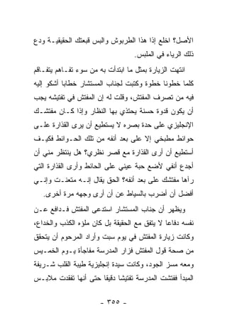 ‫ﺍﻷﺼل؟ ﺍﺨﻠﻊ ﺇ ﹰﺍ ﻫﺫﺍ ﺍﻟﻁﺭﺒﻭﺵ ﻭﺍﻟﺒﺱ ﻗﺒﻌﺘﻙ ﺍﻟﺤﻘﻴﻘﻴـﺔ ﻭﺩﻉ‬
                                       ‫ﺫ‬
                                   ‫ﺫﻟﻙ ﺍﻟﺭﻴﺎﺀ ﻓﻲ ﺍﻟﻤﻠﺒﺱ.‬
‫ﺍﻨﺘﻬﺕ ﺍﻟﺯﻴﺎﺭﺓ ﺒﻤﺜل ﻤﺎ ﺍﺒﺘﺩﺃﺕ ﺒﻪ ﻤﻥ ﺴﻭﺀ ﺘﻔـﺎﻫﻡ ﻴﺘﻔـﺎﻗﻡ‬
‫ﻜﻠﻤﺎ ﺨﻁﻭﻨﺎ ﺨﻁﻭﺓ ﻭﻜﺘﺒﺕ ﻟﺠﻨﺎﺏ ﺍﻟﻤﺴﺘﺸﺎﺭ ﺨﻁﺎ ‪‬ﺎ ﺃﺸﻜﻭ ﺇﻟﻴﻪ‬
           ‫ﺒ‬
‫ﻓﻴﻪ ﻤﻥ ﺘﺼﺭﻑ ﺍﻟﻤﻔﺘﺵ، ﻭﻗﻠﺕ ﻟﻪ ﺇﻥ ﺍﻟﻤﻔﺘﺵ ﻓﻲ ﺘﻔﺘﻴﺸﻪ ﻴﺠﺏ‬
‫ﺃﻥ ﻴﻜﻭﻥ ﻗﺩﻭﺓ ﺤﺴﻨﺔ ﻴﺤﺘﺫﻱ ﺒﻬﺎ ﺍﻟﻨﻅﺎﺭ ﻭﺇﺫﺍ ﻜـﺎﻥ ﻤﻔﺘﺸـﻙ‬
‫ﺍﻹﻨﺠﻠﻴﺯﻱ ﻋﻠﻰ ﺤﺩﺓ ﺒﺼﺭﻩ ﻻ ﻴﺴﺘﻁﻴﻊ ﺃﻥ ﻴﺭﻯ ﺍﻟﻘﺫﺍﺭﺓ ﻋﻠـﻰ‬
‫ﺤﻭﺍﺌﻁ ﻤﻁﺒﺨﻲ ﺇﻻ ﻋﻠﻰ ﺒﻌﺩ ﺃﻨﻔﻪ ﻤﻥ ﺘﻠﻙ ﺍﻟﺤـﻭﺍﺌﻁ ﻓﻜﻴـﻑ‬
‫ﺃﺴﺘﻁﻴﻊ ﺃﻥ ﺃﺭﻯ ﺍﻟﻘﺫﺍﺭﺓ ﻤﻊ ﻗﺼﺭ ﻨﻅﺭﻱ؟ ﻫل ﻴﻨﺘﻅﺭ ﻤﻨﻲ ﺃﻥ‬
‫ﺃﺠﺩﻉ ﺃﻨﻔﻲ ﻷﻀﻊ ﺤﺒﺔ ﻋﻴﻨﻲ ﻋﻠﻰ ﺍﻟﺤﺎﺌﻁ ﻭﺃﺭﻯ ﺍﻟﻘﺫﺍﺭﺓ ﺍﻟﺘﻲ‬
‫ﺭﺁﻫﺎ ﻤﻔﺘﺸﻙ ﻋﻠﻰ ﺒﻌﺩ ﺃﻨﻔﻪ؟ ﺍﻟﺤﻕ ﻴﻘﺎل ﺇﻨـﻪ ﻤﺘﻌﻨـﺕ ﻭﺇﻨـﻲ‬
   ‫ﺃﻓﻀل ﺃﻥ ﺃﻀﺭﺏ ﺒﺎﻟﺴﻴﺎﻁ ﻋﻥ ﺃﻥ ﺃﺭﻯ ﻭﺠﻬﻪ ﻤﺭﺓ ﺃﺨﺭﻯ.‬
‫ﻭﻴﻅﻬﺭ ﺃﻥ ﺠﻨﺎﺏ ﺍﻟﻤﺴﺘﺸﺎﺭ ﺍﺴﺘﺩﻋﻰ ﺍﻟﻤﻔﺘﺵ ﻓـﺩﺍﻓﻊ ﻋـﻥ‬
‫ﻨﻔﺴﻪ ﺩﻓﺎ ‪‬ﺎ ﻻ ﻴﺘﻔﻕ ﻤﻊ ﺍﻟﺤﻘﻴﻘﺔ ﺒل ﻜﺎﻥ ﻤﻠﺅﻩ ﺍﻟﻜﺫﺏ ﻭﺍﻟﺨﺩﺍﻉ،‬
                                              ‫ﻋ‬
‫ﻭﻜﺎﻨﺕ ﺯﻴﺎﺭﺓ ﺍﻟﻤﻔﺘﺵ ﻓﻲ ﻴﻭﻡ ﺴﺒﺕ ﻭﺃﺭﺍﺩ ﺍﻟﻤﺭﺤﻭﻡ ﺃﻥ ﻴﺘﺤﻘﻕ‬
‫ﻤﻥ ﺼﺤﺔ ﻗﻭل ﺍﻟﻤﻔﺘﺵ ﻓﺯﺍﺭ ﺍﻟﻤﺩﺭﺴﺔ ﻤﻔﺎﺠﺄﺓ ﻴـﻭﻡ ﺍﻟﺨﻤـﻴﺱ‬
‫ﻭﻤﻌﻪ ﻤﺴﺯ ﺍﻟﺠﻭﺩ، ﻭﻜﺎﻨﺕ ﺴﻴﺩﺓ ﺇﻨﺠﻠﻴﺯﻴﺔ ﻁﻴﺒﺔ ﺍﻟﻘﻠﺏ ﺸـﺭﻴﻔﺔ‬
‫ﺍﻟﻤﺒﺩﺃ ﻓﻔﺘﺸﺕ ﺍﻟﻤﺩﺭﺴﺔ ﺘﻔﺘﻴ ﹰﺎ ﺩﻗﻴ ﹰﺎ ﺤﺘﻰ ﺃﻨﻬﺎ ﺘﻔﻘﺩﺕ ﻤﻼﺒـﺱ‬
                      ‫ﺸ ﻘ‬

                       ‫- ٥٥٣ -‬
 