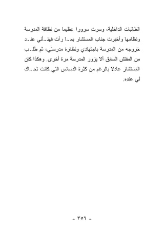 ‫ﺍﻟﻁﺎﻟﺒﺎﺕ ﺍﻟﺩﺍﺨﻠﻴﺔ، ﻭﺴﺭﺕ ﺴﺭﻭ ‪‬ﺍ ﻋﻅﻴ ‪‬ﺎ ﻤﻥ ﻨﻅﺎﻓﺔ ﺍﻟﻤﺩﺭﺴﺔ‬
                  ‫ﻤ‬      ‫ﺭ‬
‫ﻭﻨﻅﺎﻤﻬﺎ ﻭﺃﺨﺒﺭﺕ ﺠﻨﺎﺏ ﺍﻟﻤﺴﺘﺸﺎﺭ ﺒﻤـﺎ ﺭﺃﺕ ﻓﻬﻨـﺄﻨﻲ ﻋﻨـﺩ‬
‫ﺨﺭﻭﺠﻪ ﻤﻥ ﺍﻟﻤﺩﺭﺴﺔ ﺒﺎﺠﺘﻬﺎﺩﻱ ﻭﻨﻅﺎﺭﺓ ﻤﺩﺭﺴﺘﻲ، ﺜﻡ ﻁﻠـﺏ‬
‫ﻤﻥ ﺍﻟﻤﻔﺘﺵ ﺍﻟﺴﺎﺒﻕ ﺃﻻ ﻴﺯﻭﺭ ﺍﻟﻤﺩﺭﺴﺔ ﻤﺭﺓ ﺃﺨﺭﻯ. ﻭﻫﻜﺫﺍ ﻜﺎﻥ‬
‫ﺍﻟﻤﺴﺘﺸﺎﺭ ﻋﺎﺩﻻ ﺒﺎﻟﺭﻏﻡ ﻤﻥ ﻜﺜﺭﺓ ﺍﻟﺩﺴﺎﺌﺱ ﺍﻟﺘﻲ ﻜﺎﻨﺕ ﺘﺤـﺎﻙ‬
                                       ‫ﹰ‬
                                              ‫ﻟﻲ ﻋﻨﺩﻩ.‬




                      ‫- ٦٥٣ -‬
 