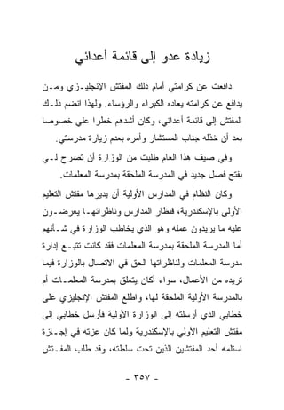 ‫ﺯﻴﺎﺩﺓ ﻋﺩﻭ ﺇﻟﻰ ﻗﺎﺌﻤﺔ ﺃﻋﺩﺍﺌﻲ‬
‫ﺩﺍﻓﻌﺕ ﻋﻥ ﻜﺭﺍﻤﺘﻲ ﺃﻤﺎﻡ ﺫﻟﻙ ﺍﻟﻤﻔﺘﺵ ﺍﻹﻨﺠﻠﻴـﺯﻱ ﻭﻤـﻥ‬
‫ﻴﺩﺍﻓﻊ ﻋﻥ ﻜﺭﺍﻤﺘﻪ ﻴﻌﺎﺩﻩ ﺍﻟﻜﺒﺭﺍﺀ ﻭﺍﻟﺭﺅﺴﺎﺀ. ﻭﻟﻬﺫﺍ ﺍﻨﻀﻡ ﺫﻟـﻙ‬
‫ﺍﻟﻤﻔﺘﺵ ﺇﻟﻰ ﻗﺎﺌﻤﺔ ﺃﻋﺩﺍﺌﻲ، ﻭﻜﺎﻥ ﺃﺸﺩﻫﻡ ﺨﻁ ‪‬ﺍ ﻋﻠﻲ ﺨﺼﻭ ‪‬ﺎ‬
 ‫ﺼ‬     ‫‪‬‬    ‫ﺭ‬
   ‫ﺒﻌﺩ ﺃﻥ ﺨﺫﻟﻪ ﺠﻨﺎﺏ ﺍﻟﻤﺴﺘﺸﺎﺭ ﻭﺃﻤﺭﻩ ﺒﻌﺩﻡ ﺯﻴﺎﺭﺓ ﻤﺩﺭﺴﺘﻲ.‬
‫ﻭﻓﻲ ﺼﻴﻑ ﻫﺫﺍ ﺍﻟﻌﺎﻡ ﻁﻠﺒﺕ ﻤﻥ ﺍﻟﻭﺯﺍﺭﺓ ﺃﻥ ﺘﺼﺭﺡ ﻟـﻲ‬
    ‫ﺒﻔﺘﺢ ﻓﺼل ﺠﺩﻴﺩ ﻓﻲ ﺍﻟﻤﺩﺭﺴﺔ ﺍﻟﻤﻠﺤﻘﺔ ﺒﻤﺩﺭﺴﺔ ﺍﻟﻤﻌﻠﻤﺎﺕ.‬
‫ﻭﻜﺎﻥ ﺍﻟﻨﻅﺎﻡ ﻓﻲ ﺍﻟﻤﺩﺍﺭﺱ ﺍﻷﻭﻟﻴﺔ ﺃﻥ ﻴﺩﻴﺭﻫﺎ ﻤﻔﺘﺵ ﺍﻟﺘﻌﻠﻴﻡ‬
‫ﺍﻷﻭﻟﻲ ﺒﺎﻹﺴﻜﻨﺩﺭﻴﺔ، ﻓﻨﻅﺎﺭ ﺍﻟﻤﺩﺍﺭﺱ ﻭﻨﺎﻅﺭﺍﺘﻬـﺎ ﻴﻌﺭﻀـﻭﻥ‬
‫ﻋﻠﻴﻪ ﻤﺎ ﻴﺭﻴﺩﻭﻥ ﻋﻤﻠﻪ ﻭﻫﻭ ﺍﻟﺫﻱ ﻴﺨﺎﻁﺏ ﺍﻟﻭﺯﺍﺭﺓ ﻓﻲ ﺸـﺄﻨﻬﻡ‬
‫ﺃﻤﺎ ﺍﻟﻤﺩﺭﺴﺔ ﺍﻟﻤﻠﺤﻘﺔ ﺒﻤﺩﺭﺴﺔ ﺍﻟﻤﻌﻠﻤﺎﺕ ﻓﻘﺩ ﻜﺎﻨﺕ ﺘﺘﺒـﻊ ﺇﺩﺍﺭﺓ‬
‫ﻤﺩﺭﺴﺔ ﺍﻟﻤﻌﻠﻤﺎﺕ ﻭﻟﻨﺎﻅﺭﺍﺘﻬﺎ ﺍﻟﺤﻕ ﻓﻲ ﺍﻻﺘﺼﺎل ﺒﺎﻟﻭﺯﺍﺭﺓ ﻓﻴﻤﺎ‬
‫ﺘﺭﻴﺩﻩ ﻤﻥ ﺍﻷﻋﻤﺎل، ﺴﻭﺍﺀ ﺃﻜﺎﻥ ﻴﺘﻌﻠﻕ ﺒﻤﺩﺭﺴﺔ ﺍﻟﻤﻌﻠﻤـﺎﺕ ﺃﻡ‬
‫ﺒﺎﻟﻤﺩﺭﺴﺔ ﺍﻷﻭﻟﻴﺔ ﺍﻟﻤﻠﺤﻘﺔ ﻟﻬﺎ، ﻭﺍﻁﻠﻊ ﺍﻟﻤﻔﺘﺵ ﺍﻹﻨﺠﻠﻴﺯﻱ ﻋﻠﻰ‬
‫ﺨﻁﺎﺒﻲ ﺍﻟﺫﻱ ﺃﺭﺴﻠﺘﻪ ﺇﻟﻰ ﺍﻟﻭﺯﺍﺭﺓ ﺍﻷﻭﻟﻴﺔ ﻓﺄﺭﺴل ﺨﻁﺎﺒﻲ ﺇﻟﻰ‬
‫ﻤﻔﺘﺵ ﺍﻟﺘﻌﻠﻴﻡ ﺍﻷﻭﻟﻲ ﺒﺎﻹﺴﻜﻨﺩﺭﻴﺔ ﻭﻟﻤﺎ ﻜﺎﻥ ﻋﺯﺘﻪ ﻓﻲ ﺇﺠـﺎﺯﺓ‬
‫ﺍﺴﺘﻠﻤﻪ ﺃﺤﺩ ﺍﻟﻤﻔﺘﺸﻴﻥ ﺍﻟﺫﻴﻥ ﺘﺤﺕ ﺴﻠﻁﺘﻪ، ﻭﻗﺩ ﻁﻠﺏ ﺍﻟﻤﻔـﺘﺵ‬

                       ‫- ٧٥٣ -‬
 