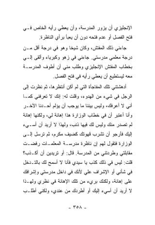 ‫ﺍﻹﻨﺠﻠﻴﺯﻱ ﺃﻥ ﻴﺯﻭﺭ ﺍﻟﻤﺩﺭﺴﺔ، ﻭﺃﻥ ﻴﻌﻁﻲ ﺭﺃﻴﻪ ﺍﻟﺨﺎﺹ ﻓـﻲ‬
        ‫ﻓﺘﺢ ﺍﻟﻔﺼل ﺃﻭ ﻋﺩﻡ ﻓﺘﺤﻪ ﺩﻭﻥ ﺃﻥ ﻴﻌﺒﺄ ﺒﺭﺃﻱ ﺍﻟﻨﺎﻅﺭﺓ.‬
‫ﺠﺎﺀﻨﻲ ﺫﻟﻙ ﺍﻟﻤﻔﺘﺵ، ﻭﻜﺎﻥ ﺸﻴ ﹰﺎ ﻭﻫﻭ ﻓﻲ ﺩﺭﺠﺔ ﺃﻗل ﻤـﻥ‬
                     ‫ﺨ‬
‫ﺩﺭﺠﺔ ﻤﻌﻠﻤﻲ ﻤﺩﺭﺴﺘﻲ. ﺠﺎﺀﻨﻲ ﻓﻲ ﺯﻫﻭ ﻭﻜﺒﺭﻴﺎﺀ ﻭﺃﻟﻘﻰ ﺇﻟـﻲ‬
‫ﺒﺨﻁﺎﺏ ﺍﻟﻤﻔﺘﺵ ﺍﻹﻨﺠﻠﻴﺯﻱ ﻭﻁﻠﺏ ﻤﻨﻲ ﺃﻥ ﺃﻁﻭﻑ ﺍﻟﻤﺩﺭﺴـﺔ‬
               ‫ﻤﻌﻪ ﻟﻴﺴﺘﻁﻴﻊ ﺃﻥ ﻴﻌﻁﻲ ﺭﺃﻴﻪ ﻓﻲ ﻓﺘﺢ ﺍﻟﻔﺼل.‬
‫ﺃﺩﻫﺸﺘﻨﻲ ﺘﻠﻙ ﺍﻟﻤﻔﺎﺠﺄﺓ ﺍﻟﺘﻲ ﻟﻡ ﺃﻜﻥ ﺃﻨﺘﻅﺭﻫﺎ، ﺜﻡ ﻨﻅﺭﺕ ﺇﻟﻰ‬
‫ﺍﻟﺭﺠل ﻓﻲ ﺸﻲﺀ ﻤﻥ ﺍﻟﻬﺩﻭﺀ، ﻭﻗﻠﺕ ﻟﻪ: ﺇﻨﻙ ﻻ ﺘﻌﺭﻓﻨﻲ ﻜﻤـﺎ‬
‫ﺃﻨﻲ ﻻ ﺃﻋﺭﻓﻙ، ﻭﻟﻴﺱ ﺒﻴﻨﻨﺎ ﻤﺎ ﻴﻭﺠﺏ ﺃﻥ ﻴﺅﻟﻡ ﺃﺤـﺩﻨﺎ ﺍﻵﺨـﺭ‬
‫ﻭﺃﻨﺎ ﺃﻋﺘﺒﺭ ﺃﻥ ﻓﻲ ﺨﻁﺎﺏ ﺍﻟﻭﺯﺍﺭﺓ ﻫﺫﺍ ﺇﻫﺎﻨﺔ ﻟﻲ، ﻭﻟﻜﻨﻬﺎ ﺇﻫﺎﻨﺔ‬
‫ﻟﻡ ﺘﺼﺩﺭ ﻤﻨﻙ ﻭﻟﻴﺱ ﻟﻙ ﻓﻴﻬﺎ ﺫﻨﺏ، ﻭﻟﻬﺫﺍ ﻻ ﺃﺭﻴﺩ ﺃﻥ ﺃﺴـﻲﺀ‬
‫ﺇﻟﻴﻙ ﻓﺄﺭﺠﻭ ﺃﻥ ﺘﺸﺭﺏ ﻗﻬﻭﺘﻙ ﻜﻀﻴﻑ ﻤﻜﺭﻡ، ﺜﻡ ﺘﺭﺴل ﺇﻟـﻰ‬
‫ﺍﻟﻭﺯﺍﺭﺓ ﻓﺘﻘﻭل ﻟﻬﻡ ﺇﻥ ﻨﺎﻅﺭﺓ ﻤﺩﺭﺴـﺔ ﺍﻟﻤﻌﻠﻤـﺎﺕ ﺭﻓﻀـﺕ‬
‫ﻤﻘﺎﺒﻠﺘﻲ ﻭﻁﺭﺩﺘﻨﻲ ﻤﻥ ﺍﻟﻤﺩﺭﺴﺔ. ﻗﺎل: ﺃﻭ ﺘﺭﻴﺩﻴﻥ ﺃﻥ ﺃﻜـﺫﺏ؟‬
‫ﻗﻠﺕ: ﻟﻴﺱ ﻓﻲ ﺫﻟﻙ ﻜﺫﺏ ﻴﺎ ﺴﻴﺩﻱ ﻓﺄﻨﺎ ﻻ ﺃﺴﻤﺢ ﻟﻙ ﺒﺎﻟﺘـﺩﺨل‬
‫ﻓﻲ ﺸﺄﻨﻲ ﺃﻭ ﺍﻹﺸﺭﺍﻑ ﻋﻠﻲ ﻷﻨﻙ ﻓﻲ ﺩﺍﺨل ﻤﺩﺭﺴﺘﻲ ﻭﺇﺸﺭﺍﻓﻙ‬
‫ﻋﻠﻰ ﺇﻫﺎﻨﺔ، ﻭﻟﻜﻨﻙ ﺒﺭﻱﺀ ﻤﻥ ﺘﻠﻙ ﺍﻹﻫﺎﻨﺔ ﻓﻲ ﻨﻅﺭﻱ ﻭﻟﻬـﺫﺍ‬
‫ﻻ ﺃﺭﻴﺩ ﺃﻥ ﺃﺴﻲﺀ ﺇﻟﻴﻙ ﺃﻭ ﺃﻁﺭﺩﻙ ﻤﻥ ﻋﻨﺩﻱ، ﻭﻟﻜﻨﻲ ﺃﻁﻠـﺏ‬

                       ‫- ٨٥٣ -‬
 