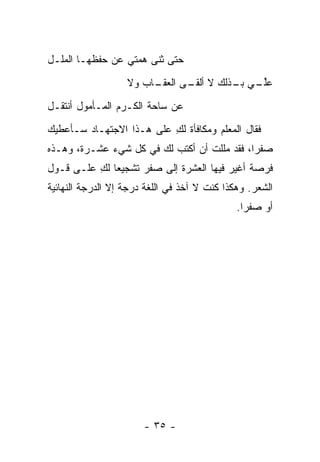 ‫ﺤﺘﻰ ﺜﻨﻰ ﻫﻤﺘﻲ ﻋﻥ ﺤﻔﻅﻬـﺎ ﺍﻟﻤﻠـل‬
                   ‫ـﺎﺏ ﻭﻻ‬
                        ‫ﻋﻠ ـﻲ ـﺫﻟﻙ ﻻ ـﻰ ﺍﻟﻌﻘـ‬
                               ‫ﺃﻟﻘـ‬   ‫ﱢـ ﺒـ‬
‫ﻋﻥ ﺴﺎﺤﺔ ﺍﻟﻜـﺭﻡ ﺍﻟﻤـﺄﻤﻭل ﺃﻨﺘﻘـل‬
‫ﻓﻘﺎل ﺍﻟﻤﻌﻠﻡ ﻭﻤﻜﺎﻓﺄﺓ ﻟﻙ ﻋﻠﻰ ﻫـﺫﺍ ﺍﻻﺠﺘﻬـﺎﺩ ﺴـﺄﻋﻁﻴﻙ‬
                          ‫ِ‬
‫ﺼﻔ ‪‬ﺍ، ﻓﻘﺩ ﻤﻠﻠﺕ ﺃﻥ ﺃﻜﺘﺏ ﻟﻙ ﻓﻲ ﻜل ﺸﻲﺀ ﻋﺸـﺭﺓ، ﻭﻫـﺫﻩ‬
                                             ‫ﺭ‬
‫ﻓﺭﺼﺔ ﺃﻏﻴﺭ ﻓﻴﻬﺎ ﺍﻟﻌﺸﺭﺓ ﺇﻟﻰ ﺼﻔﺭ ﺘﺸﺠﻴ ‪‬ﺎ ﻟﻙ ﻋﻠـﻰ ﻗـﻭل‬
          ‫ﻌ ِ‬
‫ﺍﻟﺸﻌﺭ. ﻭﻫﻜﺫﺍ ﻜﻨﺕ ﻻ ﺁﺨﺫ ﻓﻲ ﺍﻟﻠﻐﺔ ﺩﺭﺠﺔ ﺇﻻ ﺍﻟﺩﺭﺠﺔ ﺍﻟﻨﻬﺎﺌﻴﺔ‬
                                              ‫ﺃﻭ ﺼﻔ ‪‬ﺍ.‬
                                                ‫ﺭ‬




                       ‫- ٥٣ -‬
 