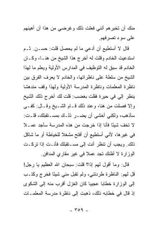 ‫ﻤﻨﻙ ﺃﻥ ﺘﺨﺒﺭﻫﻡ ﺃﻨﻨﻲ ﻓﻌﻠﺕ ﺫﻟﻙ ﻭﻏﺭﻀﻲ ﻤﻥ ﻫﺫﺍ ﺃﻥ ﺃﻫﻴﻨﻬﻡ‬
                                     ‫ﻋﻠﻰ ﺴﻭﺀ ﺘﺼﺭﻓﻬﻡ.‬
‫ﻗﺎل ﻻ ﺃﺴﺘﻁﻴﻊ ﺃﻥ ﺃﺩﻋﻲ ﻤﺎ ﻟﻡ ﻴﺤﺼل ﻗﻠﺕ: ﺤﺴـﻥ. ﺜـﻡ‬
‫ﺍﺴﺘﺩﻋﻴﺕ ﺍﻟﺨﺎﺩﻡ ﻭﻗﻠﺕ ﻟﻪ ﺃﺨﺭﺝ ﻫﺫﺍ ﺍﻟﺸﻴﺦ ﻤﻥ ﻫﻨـﺎ، ﻭﻜـﺎﻥ‬
‫ﺍﻟﺨﺎﺩﻡ ﻗﺩ ﺴﺒﻕ ﻟﻪ ﺍﻟﺘﻭﻅﻴﻑ ﻓﻲ ﺍﻟﻤﺩﺍﺭﺱ ﺍﻷﻭﻟﻴﺔ ﻭﻴﻌﻠﻡ ﻤﺎ ﻟﻬﺫﺍ‬
‫ﺍﻟﺸﻴﺦ ﻤﻥ ﺴﻠﻁﺔ ﻋﻠﻰ ﻨﺎﻅﺭﺍﺘﻬﺎ، ﻭﺍﻟﺨﺎﺩﻡ ﻻ ﻴﻌﺭﻑ ﺍﻟﻔﺭﻕ ﺒﻴﻥ‬
‫ﻨﺎﻅﺭﺓ ﺍﻟﻤﻌﻠﻤﺎﺕ ﻭﻨﺎﻅﺭﺓ ﺍﻟﻤﺩﺭﺴﺔ ﺍﻷﻭﻟﻴﺔ ﻭﻟﻬﺫﺍ ﻭﻗﻑ ﻤﻨﺩﻫ ﹰﺎ‬
 ‫ﺸ‬
‫ﻴﻨﻅﺭ ﺇﻟﻲ ﻓﻲ ﺤﻴﺭﺓ ﻓﻘﻠﺕ ﺒﻐﻀﺏ: ﻗﻠﺕ ﻟﻙ ﺃﺨﺭﺝ ﺫﻟﻙ ﺍﻟﺸﻴﺦ‬
‫ﻭﺇﻻ ﻓﺼﻠﺕ ﻤﻥ ﻫﻨﺎ، ﻭﻋﻨﺩ ﺫﻟﻙ ﻗـﺎﻡ ﺍﻟﺸـﻴﺦ ﻭﻗـﺎل: ﻜﻔـﻰ‬
‫ﺴﺄﺫﻫﺏ، ﻭﻟﻜﻨﻲ ﺃﺨﺸﻰ ﺃﻥ ﻴﻀـﺭ ﺫﻟـﻙ ﺒﻤﺴـﺘﻘﺒﻠﻙ، ﻗﻠـﺕ:‬
‫ﻻ ﺘﺨﻑ ﺸﻴ ًﺎ ﻓﺄﻨﺎ ﺇﺫﺍ ﺨﺭﺠﺕ ﻤﻥ ﻫﺫﻩ ﺍﻟﻤﺩﺭﺴﺔ ﺴﺄﺠﺩ ﻋﻤـﻼ‬
‫ﹰ‬                                       ‫ﺌ‬
‫ﻓﻲ ﻏﻴﺭﻫﺎ، ﻷﻨﻲ ﺃﺴﺘﻁﻴﻊ ﺃﻥ ﺃﻓﺘﺢ ﻤﺸﻐﻼ ﻟﻠﺨﻴﺎﻁﺔ ﺃﻭ ﻤﺎ ﺸﺎﻜل‬
                   ‫ﹰ‬
‫ﺫﻟﻙ. ﻭﻴﺠﺏ ﺃﻥ ﺘﻨﻅﺭ ﺃﻨﺕ ﺇﻟﻰ ﻤﺴـﺘﻘﺒﻠﻙ ﻓﺄﻨـﺕ ﺇﺫﺍ ﺘﺭﻜـﺕ‬
        ‫ﺍﻟﻭﺯﺍﺭﺓ ﻻ ﺃﻅﻨﻙ ﺘﺠﺩ ﻋﻤﻼ ﻓﻲ ﻏﻴﺭ ﻤﻘﺎﺭﻱ ﺍﻟﻤﺩﺍﻓﻥ.‬
                              ‫ﹰ‬
‫ﻗﺎل: ﻭﻤﺎ ﺃﻗﻭل ﻟﻬﻡ ﺇ ﹰﺍ؟ ﻗﻠﺕ: ﺴﺒﺤﺎﻥ ﺍﷲ ﺍﻟﻌﻅﻴﻡ ﻴﺎ ﺭﺠل!‬
                               ‫ﺫ‬
‫ﻗل ﻟﻬﻡ: ﺍﻟﻨﺎﻅﺭﺓ ﻁﺭﺩﺘﻨﻲ، ﻭﻟﻡ ﺘﻘﺒل ﻤﻨﻲ ﺸﻴ ًﺎ ﻓﺨﺭﺝ ﻭﻜﺘـﺏ‬
            ‫ﺌ‬
‫ﺇﻟﻰ ﺍﻟﻭﺯﺍﺭﺓ ﺨﻁﺎ ‪‬ﺎ ﻋﺠﻴ ‪‬ﺎ ﻜﺎﻥ ﺍﻟﻐﺯل ﺃﻗﺭﺏ ﻤﻨﻪ ﺇﻟﻰ ﺍﻟﺸﻜﻭﻯ‬
                               ‫ﺒ‬      ‫ﺒ‬
‫ﺇﺫ ﻗﺎل ﻓﻲ ﺨﻁﺎﺒﻪ ﺫﻟﻙ، ﺫﻫﺒﺕ ﺇﻟﻰ ﻨﺎﻅﺭﺓ ﻤﺩﺭﺴﺔ ﺍﻟﻤﻌﻠﻤـﺎﺕ‬

                       ‫- ٩٥٣ -‬
 