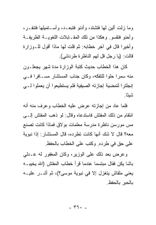 ‫ﻭﻤﺎ ﺯﻟﺕ ﺃﻟﻴﻥ ﻟﻬﺎ ﻓﺘﺸﺘﺩ، ﻭﺃﺩﻨﻭ ﻓﺘﺒﻌـﺩ، ﻭﺃﺴـﺘﻤﻴﻠﻬﺎ ﻓﺘﻨﻔـﺭ،‬
‫ﻭﺃﺤﻨﻭ ﻓﺘﻘﺴﻭ. ﻭﻫﻜﺫﺍ ﻤﻥ ﺘﻠﻙ ﺍﻟﻤﻘـﺎﺒﻼﺕ ﺍﻟﻠﻐﻭﻴـﺔ ﺍﻟﻅﺭﻴﻔـﺔ‬
‫ﻭﺃﺨﻴ ‪‬ﺍ ﻗﺎل ﻓﻲ ﺁﺨﺭ ﺨﻁﺎﺒﻪ: ﺜﻡ ﻗﻠﺕ ﻟﻬﺎ ﻤﺎﺫﺍ ﺃﻗﻭل ﻟﻠـﻭﺯﺍﺭﺓ‬
                                                 ‫ﺭ‬
                  ‫ﻗﺎﻟﺕ: )ﻴﺎ ﺭﺠل ﻗل ﻟﻬﻡ ﺍﻟﻨﺎﻅﺭﺓ ﻁﺭﺩﺘﻨﻲ(.‬
‫ﻜﺎﻥ ﻫﺫﺍ ﺍﻟﺨﻁﺎﺏ ﺤﺩﻴﺙ ﻜﺘﺒﺔ ﺍﻟﻭﺯﺍﺭﺓ ﻤﺩﺓ ﺸﻬﺭ ﻴﺠﻌﻠـﻭﻥ‬
‫ﻤﻨﻪ ﺴﻤ ‪‬ﺍ ﺤﻠ ‪‬ﺍ ﻟﻠﺘﻔﻜﻪ، ﻭﻜﺎﻥ ﺠﻨﺎﺏ ﺍﻟﻤﺴﺘﺸﺎﺭ ﻤﺴـﺎﻓ ‪‬ﺍ ﻓـﻲ‬
     ‫ﺭ‬                                   ‫ﺭ ﻭ‬
‫ﺇﻨﺠﻠﺘﺭﺍ ﻟﺘﻤﻀﻴﺔ ﺇﺠﺎﺯﺘﻪ ﺍﻟﺼﻴﻔﻴﺔ ﻓﻠﻡ ﻴﺴﺘﻁﻴﻌﻭﺍ ﺃﻥ ﻴﻌﻤﻠﻭﺍ ﻟـﻲ‬
                                                   ‫ﺸﻴ ًﺎ.‬
                                                     ‫ﺌ‬
‫ﻓﻠﻤﺎ ﻋﺎﺩ ﻤﻥ ﺇﺠﺎﺯﺘﻪ ﻋﺭﺽ ﻋﻠﻴﻪ ﺍﻟﺨﻁﺎﺏ ﻭﻋﺭﻑ ﻤﻨﻪ ﺃﻨﻪ‬
‫ﺍﻨﺘﻘﺎﻡ ﻤﻥ ﺫﻟﻙ ﺍﻟﻤﻔﺘﺵ ﻓﺎﺴﺘﺩﻋﺎﻩ ﻭﻗﺎل: ﻟﻭ ﺫﻫﺏ ﺍﻟﻤﻔﺘﺵ ﺇﻟـﻰ‬
‫ﻤﺱ ﻤﻭﺭﺴﻥ ﻨﺎﻅﺭﺓ ﻤﺩﺭﺴﺔ ﻤﻌﻠﻤﺎﺕ ﺒﻭﻻﻕ ﻓﻤﺎﺫﺍ ﻜﺎﻨﺕ ﺘﺼﻨﻊ‬
‫ﻤﻌﻪ؟ ﻗﺎل ﻻ ﺸﻙ ﺃﻨﻬﺎ ﻜﺎﻨﺕ ﺘﻁﺭﺩﻩ، ﻗﺎل ﺍﻟﻤﺴﺘﺸﺎﺭ: ﺇ ﹰﺍ ﻨﺒﻭﻴﺔ‬
       ‫ﺫ‬
           ‫ﻋﻠﻰ ﺤﻕ ﻓﻲ ﻁﺭﺩﻩ. ﻭﻜﺘﺏ ﻋﻠﻰ ﺍﻟﺨﻁﺎﺏ ﺒﺎﻟﺤﻔﻅ.‬
‫ﻭﻋﺭﺽ ﺒﻌﺩ ﺫﻟﻙ ﻋﻠﻰ ﺍﻟﻭﺯﻴﺭ، ﻭﻜﺎﻥ ﺍﻟﻤﻐﻔﻭﺭ ﻟﻪ ﻋـﺩﻟﻲ‬
‫ﺒﺎﺸﺎ ﻴﻜﻥ ﻓﻘﺎل ﻤﺒﺘﺴ ‪‬ﺎ ﻋﻨﺩﻤﺎ ﻗﺭﺃ ﺨﻁﺎﺏ ﺍﻟﻤﻔﺘﺵ )ﺍﷲ ﻴﺨﻴﺒـﻪ‬
                                  ‫ﻤ‬
‫ﻴﻌﻨﻲ ﻤﻠﻘﺎﺵ ﻴﺘﻐﺯل ﺇﻻ ﻓﻲ ﻨﺒﻭﻴﺔ ﻤﻭﺴﻰ؟(، ﺜﻡ ﺃﺸـﺭ ﻋﻠﻴـﻪ‬
                                          ‫ﺒﺎﻟﺤﺒﺭ ﺒﺎﻟﺤﻔﻅ.‬



                       ‫- ٠٦٣ -‬
 