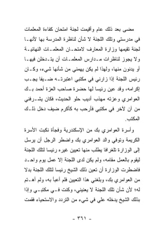 ‫ﻤﻀﻰ ﺒﻌﺩ ﺫﻟﻙ ﻋﺎﻡ ﻭﺃﻗﻴﻤﺕ ﻟﺠﻨﺔ ﺍﻤﺘﺤﺎﻥ ﻜﻔﺎﺀﺓ ﺍﻟﻤﻌﻠﻤﺎﺕ‬
‫ﻓﻲ ﻤﺩﺭﺴﺘﻲ ﻭﺘﻠﻙ ﺍﻟﻠﺠﻨﺔ ﻻ ﺸﺄﻥ ﻟﻨﺎﻅﺭﺓ ﺍﻟﻤﺩﺭﺴﺔ ﺒﻬﺎ ﻷﻨﻬـﺎ‬
‫ﻟﺠﻨﺔ ﺘﻘﻴﻤﻬﺎ ﻭﺯﺍﺭﺓ ﺍﻟﻤﻌﺎﺭﻑ ﻻﻤﺘﺤـﺎﻥ ﺍﻟﻤﻌﻠﻤـﺎﺕ ﺍﻟﻨﻬﺎﺌﻴـﺔ‬
‫ﻭﻻ ﻴﺠﻭﺯ ﻟﻨﺎﻅﺭﺍﺕ ﻤـﺩﺍﺭﺱ ﺍﻟﻤﻌﻠﻤـﺎﺕ ﺃﻥ ﻴﺘـﺩﺨﻠﻥ ﻓﻴﻬـﺎ‬
‫ﺃﻭ ﻴﺩﻨﻭﻥ ﻤﻨﻬﺎ، ﻭﻟﻬﺫﺍ ﻟﻡ ﻴﻜﻥ ﻴﻬﻤﻨﻲ ﻤﻥ ﺸﺄﻨﻬﺎ ﺸﻲﺀ، ﻭﻜـﺎﻥ‬
‫ﺭﺌﻴﺱ ﺍﻟﻠﺠﻨﺔ ﺇﺫﺍ ﺯﺍﺭﻨﻲ ﻓﻲ ﻤﻜﺘﺒﻲ ﺍﻋﺘﺒﺭﺘـﻪ ﻀـﻴ ﹰﺎ ﻴﺠـﺏ‬
      ‫ﻔ‬
‫ﺇﻜﺭﺍﻤﻪ، ﻭﻗﺩ ﻋﻴﻥ ﺭﺌﻴ ‪‬ﺎ ﻟﻬﺎ ﺤﻀﺭﺓ ﺼﺎﺤﺏ ﺍﻟﻌﺯﺓ ﺃﺤﻤﺩ ﺒـﻙ‬
                              ‫ﺴ‬
‫ﺍﻟﻌﻭﺍﻤﺭﻱ ﻭﻋﺯﺘﻪ ﻤﻬﺫﺏ ﺃﺩﻴﺏ ﺤﻠﻭ ﺍﻟﺤﺩﻴﺙ، ﻓﻜﺎﻥ ﻴﺸـﺭﻓﻨﻲ‬
‫ﻤﻥ ﺁﻥ ﻵﺨﺭ ﻓﻲ ﻤﻜﺘﺒﻲ ﻓﺄﺭﺤﺏ ﺒﻪ ﻜﺄﻜﺭﻡ ﻀﻴﻑ ﺩﺨل ﺫﻟـﻙ‬
                                                    ‫ﺍﻟﻤﻜﺘﺏ.‬
‫ﻭﺃﺴﺭﺓ ﺍﻟﻌﻭﺍﻤﺭﻱ ﺒﻙ ﻤﻥ ﺍﻹﺴﻜﻨﺩﺭﻴﺔ ﻭﻓﺠﺄﺓ ﻨﻜﺒﺕ ﺍﻷﺴﺭﺓ‬
‫ﺍﻟﻜﺭﻴﻤﺔ ﻭﺘﻭﻓﻲ ﻭﺍﻟﺩ ﺍﻟﻌﻭﺍﻤﺭﻱ ﺒﻙ ﻭﺍﻀﻁﺭ ﺍﻟﺭﺠل ﺃﻥ ﻴﺭﺴل‬
‫ﺇﻟﻰ ﺍﻟﻭﺯﺍﺭﺓ ﺘﻠﻐﺭﺍ ﹰﺎ ﻴﻁﻠﺏ ﻤﻨﻬﺎ ﺘﻌﻴﻴﻥ ﻏﻴﺭﻩ ﺭﺌﻴ ‪‬ﺎ ﻟﺘﻠﻙ ﺍﻟﻠﺠﻨﺔ‬
             ‫ﺴ‬                           ‫ﻓ‬
‫ﻟﻴﻘﻭﻡ ﺒﺎﻟﻌﻤل ﻤﻘﺎﻤﻪ، ﻭﻟﻡ ﻴﻜﻥ ﻟﺩﻯ ﺍﻟﻠﺠﻨﺔ ﺇﻻ ﻋﻤل ﻴﻭﻡ ﻭﺍﺤـﺩ‬
‫ﻓﺎﻀﻁﺭﺕ ﺍﻟﻭﺯﺍﺭﺓ ﺃﻥ ﺘﻌﻴﻥ ﺫﻟﻙ ﺍﻟﺸﻴﺦ ﺭﺌﻴ ‪‬ﺎ ﻟﺘﻠﻙ ﺍﻟﻠﺠﻨﺔ ﺒﺩﻻ‬
‫ﹰ‬                ‫ﺴ‬
‫ﻤﻥ ﺍﻟﻌﻭﺍﻤﺭﻱ ﺒﻙ، ﻭﺒﻠﻐﻨﻲ ﻫﺫﺍ ﺍﻟﺘﻌﻴﻴﻥ ﻓﻠﻡ ﺃﻋﺒﺄ ﺒﻪ، ﻭﻟﻡ ﺃﻫـﺘﻡ‬
‫ﻟﻪ؛ ﻷﻥ ﺸﺄﻥ ﺘﻠﻙ ﺍﻟﻠﺠﻨﺔ ﻻ ﻴﻌﻨﻴﻨﻲ، ﻭﻜﻨﺕ ﻓـﻲ ﻤﻜﺘﺒـﻲ ﻭﺇﺫﺍ‬
‫ﺒﺫﻟﻙ ﺍﻟﺸﻴﺦ ﻴﺩﺨﻠﻪ ﻋﻠﻲ ﻓﻲ ﺸﻲﺀ ﻤﻥ ﺍﻟﺘﺭﺩﺩ ﻭﺍﻻﺴﺘﺤﻴﺎﺀ ﻓﻘﻤﺕ‬


                        ‫- ١٦٣ -‬
 