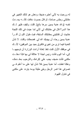 ‫ﻟﻪ ﻭﺭﺤﺒﺕ ﺒﻪ ﻷﻨﻲ ﺃﻋﺘﺒﺭﻩ ﻀﻴ ﹰﺎ، ﻭﺩﻫﺵ ﻫﻭ ﻟﺫﻟﻙ ﺍﻟﺘﻐﻴﻴﺭ ﻓﻲ‬
                          ‫ﻔ‬
‫ﻤﻘﺎﺒﻠﺘﻲ ﻭﺠﻠﺱ ﺼﺎﻤ ﹰﺎ، ﺜﻡ ﻗﺎل ﺒﺼﻭﺕ ﺨﺎﻓﺕ ﻜﺄﻨـﻪ ﻴﺤـﺩﺙ‬
                               ‫ﺘ‬
‫ﻨﻔﺴﻪ )ﻭﺍﷲ ﻋﺩﻴﺔ ﻴﺴﻴﻥ ﺴﺭﻫﺎ ﺒﺎﺘﻊ(. ﻗﻠﺕ: ﻭﻜﻴﻑ ﻅﻬﺭ ﻟـﻙ‬
‫ﻫﺫﺍ ﺍﻟﺴﺭ؟ ﻗﺎل ﻓﻲ ﻤﻘﺎﺒﻠﺘﻙ ﻟﻲ ﻷﻨﻲ ﻟﻤﺎ ﻋﻴﻨﺕ ﻓﻲ ﺘﻠﻙ ﺍﻟﻠﺠﻨﺔ‬
‫ﺨﺸﻴﺕ ﺃﻥ ﺘﻘﺎﺒﻠﻴﻨﻲ ﺒﻤﻘﺎﺒﻠﺘﻙ ﺍﻟﺴﺎﺒﻘﺔ، ﻓﺒﺕ ﻁﻭل ﺍﻟﻠﻴـل ﺃﻗـﺭﺃ‬
‫ﻋﺩﻴﺔ ﻴﺴﻴﻥ ﺭﺠﺎﺀ ﺃﻥ ﻴﻬﺩﻴﻙ ﺍﷲ ﻟﻲ. ﻓﻀﺤﻜﺕ ﻭﻗﻠﺕ: ﻻ ﺸﺄﻥ‬
‫ﻟﻠﻌﺩﻴﺔ ﻓﻴﻤﺎ ﺘﺭﻯ ﻤﻥ ﺘﻐﻴﺭﻱ ﻓﺎﻟﻔﺭﻕ ﺒﻌﻴﺩ ﺒﻴﻥ ﺍﻟﻤﻭﻗﻔﻴﻥ؛ ﻷﻨـﻙ‬
‫ﻓﻲ ﻤﻭﻗﻔﻙ ﺍﻷﻭل ﻜﻨﺕ ﺘﻨﻔﺫ ﺇﻫﺎﻨﺔ ﺃﺭﺍﺩﺕ ﺍﻟﻭﺯﺍﺭﺓ ﺃﻥ ﺘﻭﺠﻬﻬـﺎ‬
‫ﺇﻟﻲ، ﺃﻤﺎ ﺍﻟﻴﻭﻡ ﻓﺄﻨﺕ ﺭﺌﻴﺱ ﻟﺠﻨﺔ ﻻ ﻋﻼﻗﺔ ﻟﻲ ﺒﻬﺎ ﻓﺈﺫﺍ ﺩﺨﻠـﺕ‬
                                                   ‫‪‬‬
‫ﻤﻜﺘﺒﻲ ﻓﺄﻨﺕ ﻀﻴﻑ ﻴﺠﺏ ﻋﻠﻲ ﺇﻜﺭﺍﻤﻙ ﻭﺍﻟﺘﺭﺤﻴﺏ ﺒﻤﻘـﺩﻤﻙ،‬
‫ﻭﻫﻜﺫﺍ ﻓﻌﻠﺕ، ﺃﻤﺎ ﻋﺩﻴﺔ ﻴﺴﻴﻥ ﻓﻼ ﺸﺄﻥ ﻟﻬﺎ ﻋﻠﻰ ﻤﺎ ﺃﻋﻠﻡ ﻓـﻲ‬
‫ﺘﺼﺭﻓﻲ ﻫﺫﺍ ﻓﺴﺭ ﺍﻟﺭﺠل ﻭﺒﻘﻲ ﻁﻴﻠﺔ ﻴﻭﻤﻪ ﻴﺘﺭﺩﺩ ﻋﻠﻰ ﻤﻜﺘﺒﻲ‬
                                        ‫ﻓﻲ ﺘﻨﺎﻭل ﺍﻟﻘﻬﻭﺓ.‬




                      ‫- ٢٦٣ -‬
 