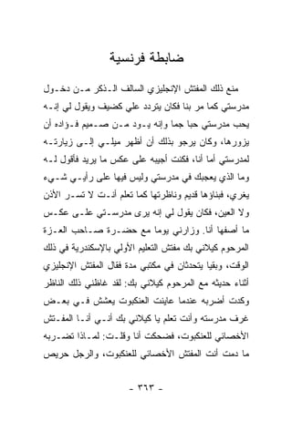 ‫ﻀﺎﺒﻁﺔ ﻓﺭﻨﺴﻴﺔ‬
‫ﻤﻨﻊ ﺫﻟﻙ ﺍﻟﻤﻔﺘﺵ ﺍﻹﻨﺠﻠﻴﺯﻱ ﺍﻟﺴﺎﻟﻑ ﺍﻟـﺫﻜﺭ ﻤـﻥ ﺩﺨـﻭل‬
‫ﻤﺩﺭﺴﺘﻲ ﻜﻤﺎ ﻤﺭ ﺒﻨﺎ ﻓﻜﺎﻥ ﻴﺘﺭﺩﺩ ﻋﻠﻲ ﻜﻀﻴﻑ ﻭﻴﻘﻭل ﻟﻲ ﺇﻨـﻪ‬
‫ﻴﺤﺏ ﻤﺩﺭﺴﺘﻲ ﺤﺒﺎ ﺠﻤﺎ ﻭﺇﻨﻪ ﻴـﻭﺩ ﻤـﻥ ﺼـﻤﻴﻡ ﻓـﺅﺍﺩﻩ ﺃﻥ‬
                               ‫‪ ‬‬
‫ﻴﺯﻭﺭﻫﺎ، ﻭﻜﺎﻥ ﻴﺭﺠﻭ ﺒﺫﻟﻙ ﺃﻥ ﺃﻅﻬﺭ ﻤﻴﻠـﻲ ﺇﻟـﻰ ﺯﻴﺎﺭﺘـﻪ‬
‫ﻟﻤﺩﺭﺴﺘﻲ ﺃﻤﺎ ﺃﻨﺎ، ﻓﻜﻨﺕ ﺃﺠﻴﺒﻪ ﻋﻠﻰ ﻋﻜﺱ ﻤﺎ ﻴﺭﻴﺩ ﻓﺄﻗﻭل ﻟـﻪ‬
‫ﻭﻤﺎ ﺍﻟﺫﻱ ﻴﻌﺠﺒﻙ ﻓﻲ ﻤﺩﺭﺴﺘﻲ ﻭﻟﻴﺱ ﻓﻴﻬﺎ ﻋﻠﻰ ﺭﺃﻴـﻲ ﺸـﻲﺀ‬
‫ﻴﻐﺭﻱ، ﻓﺒﻨﺎﺅﻫﺎ ﻗﺩﻴﻡ ﻭﻨﺎﻅﺭﺘﻬﺎ ﻜﻤﺎ ﺘﻌﻠﻡ ﺃﻨـﺕ ﻻ ﺘﺴـﺭ ﺍﻷﺫﻥ‬
‫ﻭﻻ ﺍﻟﻌﻴﻥ، ﻓﻜﺎﻥ ﻴﻘﻭل ﻟﻲ ﺇﻨﻪ ﻴﺭﻯ ﻤﺩﺭﺴـﺘﻲ ﻋﻠـﻰ ﻋﻜـﺱ‬
‫ﻤﺎ ﺃﺼﻔﻬﺎ ﺃﻨﺎ. ﻭﺯﺍﺭﻨﻲ ﻴﻭ ‪‬ﺎ ﻤﻊ ﺤﻀـﺭﺓ ﺼـﺎﺤﺏ ﺍﻟﻌـﺯﺓ‬
                       ‫ﻤ‬
‫ﺍﻟﻤﺭﺤﻭﻡ ﻜﻴﻼﻨﻲ ﺒﻙ ﻤﻔﺘﺵ ﺍﻟﺘﻌﻠﻴﻡ ﺍﻷﻭﻟﻲ ﺒﺎﻹﺴﻜﻨﺩﺭﻴﺔ ﻓﻲ ﺫﻟﻙ‬
‫ﺍﻟﻭﻗﺕ، ﻭﺒﻘﻴﺎ ﻴﺘﺤﺩﺜﺎﻥ ﻓﻲ ﻤﻜﺘﺒﻲ ﻤﺩﺓ ﻓﻘﺎل ﺍﻟﻤﻔﺘﺵ ﺍﻹﻨﺠﻠﻴﺯﻱ‬
‫ﺃﺜﻨﺎﺀ ﺤﺩﻴﺜﻪ ﻤﻊ ﺍﻟﻤﺭﺤﻭﻡ ﻜﻴﻼﻨﻲ ﺒﻙ: ﻟﻘﺩ ﻏﺎﻅﻨﻲ ﺫﻟﻙ ﺍﻟﻨﺎﻅﺭ‬
‫ﻭﻜﺩﺕ ﺃﻀﺭﺒﻪ ﻋﻨﺩﻤﺎ ﻋﺎﻴﻨﺕ ﺍﻟﻌﻨﻜﺒﻭﺕ ﻴﻌﺸﺵ ﻓـﻲ ﺒﻌـﺽ‬
‫ﻏﺭﻑ ﻤﺩﺭﺴﺘﻪ ﻭﺃﻨﺕ ﺘﻌﻠﻡ ﻴﺎ ﻜﻴﻼﻨﻲ ﺒﻙ ﺃﻨـﻲ ﺃﻨـﺎ ﺍﻟﻤﻔـﺘﺵ‬
‫ﺍﻷﺨﺼﺎﺌﻲ ﻟﻠﻌﻨﻜﺒﻭﺕ، ﻓﻀﺤﻜﺕ ﺃﻨﺎ ﻭﻗﻠـﺕ: ﻟﻤـﺎﺫﺍ ﺘﻀـﺭﺒﻪ‬
‫ﻤﺎ ﺩﻤﺕ ﺃﻨﺕ ﺍﻟﻤﻔﺘﺵ ﺍﻷﺨﺼﺎﺌﻲ ﻟﻠﻌﻨﻜﺒﻭﺕ، ﻭﺍﻟﺭﺠل ﺤﺭﻴﺹ‬


                      ‫- ٣٦٣ -‬
 