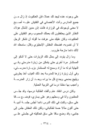 ‫ﻋﻠﻰ ﻭﺠﻭﺩﻩ ﻋﻨﺩﻩ ﻟﻴﺠﺩ ﻟﻙ ﻋﻤﻼ، ﻓﺈﻥ ﺍﻟﻌﻨﻜﺒﻭﺕ ﺇﺫ ﺯﺍل ﻤـﻥ‬
                         ‫ﹰ‬
‫ﺠﻤﻴﻊ ﺍﻟﻤﺩﺍﺭﺱ ﻭﺃﻨﺕ ﺍﻷﺨﺼﺎﺌﻲ ﻓﻲ ﺍﻟﺘﻔﺘﻴﺵ ﻋﻠﻴـﻪ ﺃﺼـﺒﺢ‬
‫ﻻ ﻤﻌﻨﻰ ﻟﻭﺠﻭﺩﻙ ﻓﻲ ﺍﻟﻭﺯﺍﺭﺓ، ﻓﺄﻨﺕ ﺇﺫﻥ ﻤﺩﻴﻥ ﻷﻤﺜﺎل ﻫﺅﻻﺀ‬
‫ﺍﻟﻨﻅﺎﺭ ﺍﻟﺫﻴﻥ ﻴﺤﺘﻔﻅﻭﻥ ﻟﻙ ﺒﻌﻤﻠﻙ ﺍﻟﻤﺤﺒﻭﺏ ﻭﻫﻭ ﺍﻟﺘﻔﺘﻴﺵ ﻋﻠﻰ‬
‫ﺍﻟﻌﻨﻜﺒﻭﺕ، ﻭﻜﺎﻥ ﻋﻠﻴﻙ ﻤﺘﻰ ﻋﺭﻓﺕ ﻤﺎ ﺃﻗﻭﻟﻪ ﺃﻥ ﺘﺸﻜﺭ ﺍﻟﺭﺠل‬
‫ﻻ ﺃﻥ ﺘﻀﺭﺒﻪ، ﻓﻀﺤﻙ ﺍﻟﻤﻔﺘﺵ ﺍﻹﻨﺠﻠﻴﺯﻱ ﻭﻗﺎل: ﺴﺎﻤﺤﻙ ﺍﷲ‬
                               ‫ﻷﻨﻙ ﺩﺍﺌ ‪‬ﺎ ﻤﺎﺯﺤﺔ ﻁﺭﻭﺏ.‬
                                            ‫ﻤ‬
‫ﻭﻤﺎ ﺯﺍل ﻴﺘﻭﺩﺩ ﺇﻟﻲ ﺒﻤﺜل ﺘﻠﻙ ﺍﻟﺯﻴﺎﺭﺍﺕ ﺤﺘﻰ ﻻ ﺃﺸﻜﻭ ﺇﻟﻰ‬
‫ﺍﻟﻤﺴﺘﺸﺎﺭ ﻤﺭﺓ ﺃﺨﺭﻯ ﺤﺘﻰ ﻴﺘﻤﻜﻥ ﻤﻥ ﺯﻴﺎﺭﺓ ﻤﺩﺭﺴﺘﻲ ﻭﻓـﻲ‬
‫ﺍﻟﻨﻬﺎﻴﺔ ﺘﻡ ﻟﻪ ﻤﺎ ﺃﺭﺍﺩ ﻭﺴﻤﺢ ﻟﻪ ﺍﻟﻤﺴﺘﺸﺎﺭ ﺒﺯﻴـﺎﺭﺓ ﻤﺩﺭﺴـﺘﻲ،‬
‫ﻭﻓﻲ ﺃﻭل ﺯﻴﺎﺭﺓ ﺯﺍﺭﻫﺎ ﻟﻠﻤﺩﺭﺴﺔ ﺒﻌﺩ ﺫﻟﻙ ﺍﻟﻐﻴﺎﺏ ﺃﺨﺫ ﻴﻁﺭﻴﻨﻲ‬
‫ﻭﻴﻠﻬﺞ ﺒﻤﺩﺤﻲ ﻭﻴﻤﺩﺡ ﻜل ﻤﺎ ﻴﺭﺍﻩ، ﻭﺒﻌـﺩ ﺃﻥ ﺯﺍﺭ ﺍﻟﻤﺩﺭﺴـﺔ‬
                ‫ﻭﺃﻋﺠﺏ ﺒﻬﺎ ﺩﺨﻠﻨﺎ ﺩﺭ ‪‬ﺎ ﻓﻲ ﺍﻟﺘﺭﺒﻴﺔ ﺍﻟﻌﻤﻠﻴﺔ.‬
                                     ‫ﺴ‬
‫ﻭﻜﺎﻥ ﺩﺭﺱ ﺍﻨﺘﻘﺎﺩ ﻋﺎﻡ ﻭﺃﻟﻘﺕ ﺍﻟﻁﺎﻟﺒﺔ ﺩﺭﺴﻬﺎ، ﻭﻗﺩ ﺠﻠـﺱ‬
‫ﺍﻟﻤﻌﻠﻤﻭﻥ ﻭﺃﻨﺎ ﻓﻲ ﻭﺴﻁﻬﻡ ﻭﻫﻭ ﻋﻠﻰ ﻴﺴﺎﺭﻱ، ﻓﻭﻀـﻊ ﺴـﺎ ﹰﺎ‬
 ‫ﻗ‬
‫ﻋﻠﻰ ﺴﺎﻕ، ﻭﻜﻨﺕ ﻓﻲ ﺫﻟﻙ ﺍﻟﺩﺭﺱ ﺩﺍﺌ ‪‬ﺎ ﺃﺠﻠﺱ ﺠﻠﺴـﺔ ﺃﺩﺒﻴـﺔ‬
                   ‫ﻤ‬
‫ﺤﺘﻰ ﺃﻜﻭﻥ ﻤﺜﺎﻻ ﺤﺴ ﹰﺎ ﻟﻁﺎﻟﺒﺎﺘﻲ، ﻭﻟﻜﻥ ﺫﻟﻙ ﺍﻟﻤﻔﺘﺵ ﺠﻠﺱ ﺇﻟﻰ‬
                                   ‫ﹰ ﻨ‬
‫ﺠﺎﻨﺒﻲ، ﻭﻗﺩ ﻭﻀﻊ ﺴﺎ ﹰﺎ ﻋﻠﻰ ﺴﺎﻕ ﻓﺤﺎﻜﻴﺘﻪ ﻓﻲ ﺠﻠﺴﺘﻲ ﻋﻠـﻰ‬
                               ‫ﻗ‬

                      ‫- ٤٦٣ -‬
 