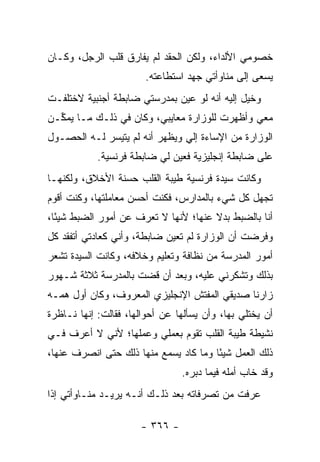 ‫ﺨﺼﻭﻤﻲ ﺍﻷﻟﺩﺍﺀ، ﻭﻟﻜﻥ ﺍﻟﺤﻘﺩ ﻟﻡ ﻴﻔﺎﺭﻕ ﻗﻠﺏ ﺍﻟﺭﺠل، ﻭﻜـﺎﻥ‬
                       ‫ﻴﺴﻌﻰ ﺇﻟﻰ ﻤﻨﺎﻭﺃﺘﻲ ﺠﻬﺩ ﺍﺴﺘﻁﺎﻋﺘﻪ.‬
‫ﻭﺨﻴل ﺇﻟﻴﻪ ﺃﻨﻪ ﻟﻭ ﻋﻴﻥ ﺒﻤﺩﺭﺴﺘﻲ ﻀﺎﺒﻁﺔ ﺃﺠﻨﺒﻴﺔ ﻻﺨﺘﻠﻔـﺕ‬
‫ﻤﻌﻲ ﻭﺃﻅﻬﺭﺕ ﻟﻠﻭﺯﺍﺭﺓ ﻤﻌﺎﻴﺒﻲ، ﻭﻜﺎﻥ ﻓﻲ ﺫﻟـﻙ ﻤـﺎ ﻴﻤ ﱢـﻥ‬
  ‫ﻜ‬
‫ﺍﻟﻭﺯﺍﺭﺓ ﻤﻥ ﺍﻹﺴﺎﺀﺓ ﺇﻟﻲ ﻭﻴﻅﻬﺭ ﺃﻨﻪ ﻟﻡ ﻴﺘﻴﺴﺭ ﻟـﻪ ﺍﻟﺤﺼـﻭل‬
            ‫ﻋﻠﻰ ﻀﺎﺒﻁﺔ ﺇﻨﺠﻠﻴﺯﻴﺔ ﻓﻌﻴﻥ ﻟﻲ ﻀﺎﺒﻁﺔ ﻓﺭﻨﺴﻴﺔ.‬
‫ﻭﻜﺎﻨﺕ ﺴﻴﺩﺓ ﻓﺭﻨﺴﻴﺔ ﻁﻴﺒﺔ ﺍﻟﻘﻠﺏ ﺤﺴﻨﺔ ﺍﻷﺨﻼﻕ، ﻭﻟﻜﻨﻬـﺎ‬
‫ﺘﺠﻬل ﻜل ﺸﻲﺀ ﺒﺎﻟﻤﺩﺍﺭﺱ، ﻓﻜﻨﺕ ﺃﺤﺴﻥ ﻤﻌﺎﻤﻠﺘﻬﺎ، ﻭﻜﻨﺕ ﺃﻗﻭﻡ‬
‫ﺃﻨﺎ ﺒﺎﻟﻀﺒﻁ ﺒﺩﻻ ﻋﻨﻬﺎ؛ ﻷﻨﻬﺎ ﻻ ﺘﻌﺭﻑ ﻋﻥ ﺃﻤﻭﺭ ﺍﻟﻀﺒﻁ ﺸﻴ ًﺎ،‬
  ‫ﺌ‬                                    ‫ﹰ‬
‫ﻭﻓﺭﻀﺕ ﺃﻥ ﺍﻟﻭﺯﺍﺭﺓ ﻟﻡ ﺘﻌﻴﻥ ﻀﺎﺒﻁﺔ، ﻭﺃﻨﻲ ﻜﻌﺎﺩﺘﻲ ﺃﺘﻔﻘﺩ ﻜل‬
‫ﺃﻤﻭﺭ ﺍﻟﻤﺩﺭﺴﺔ ﻤﻥ ﻨﻅﺎﻓﺔ ﻭﺘﻌﻠﻴﻡ ﻭﺨﻼﻓﻪ، ﻭﻜﺎﻨﺕ ﺍﻟﺴﻴﺩﺓ ﺘﺸﻌﺭ‬
‫ﺒﺫﻟﻙ ﻭﺘﺸﻜﺭﻨﻲ ﻋﻠﻴﻪ، ﻭﺒﻌﺩ ﺃﻥ ﻗﻀﺕ ﺒﺎﻟﻤﺩﺭﺴﺔ ﺜﻼﺜﺔ ﺸـﻬﻭﺭ‬
‫ﺯﺍﺭﻨﺎ ﺼﺩﻴﻘﻲ ﺍﻟﻤﻔﺘﺵ ﺍﻹﻨﺠﻠﻴﺯﻱ ﺍﻟﻤﻌﺭﻭﻑ، ﻭﻜﺎﻥ ﺃﻭل ﻫﻤـﻪ‬
‫ﺃﻥ ﻴﺨﺘﻠﻲ ﺒﻬﺎ، ﻭﺃﻥ ﻴﺴﺄﻟﻬﺎ ﻋﻥ ﺃﺤﻭﺍﻟﻬﺎ، ﻓﻘﺎﻟﺕ: ﺇﻨﻬﺎ ﻨـﺎﻅﺭﺓ‬
‫ﻨﺸﻴﻁﺔ ﻁﻴﺒﺔ ﺍﻟﻘﻠﺏ ﺘﻘﻭﻡ ﺒﻌﻤﻠﻲ ﻭﻋﻤﻠﻬﺎ؛ ﻷﻨﻲ ﻻ ﺃﻋﺭﻑ ﻓـﻲ‬
‫ﺫﻟﻙ ﺍﻟﻌﻤل ﺸﻴ ًﺎ ﻭﻤﺎ ﻜﺎﺩ ﻴﺴﻤﻊ ﻤﻨﻬﺎ ﺫﻟﻙ ﺤﺘﻰ ﺍﻨﺼﺭﻑ ﻋﻨﻬﺎ،‬
                                       ‫ﺌ‬
                                ‫ﻭﻗﺩ ﺨﺎﺏ ﺃﻤﻠﻪ ﻓﻴﻤﺎ ﺩﺒﺭﻩ.‬
‫ﻋﺭﻓﺕ ﻤﻥ ﺘﺼﺭﻓﺎﺘﻪ ﺒﻌﺩ ﺫﻟـﻙ ﺃﻨـﻪ ﻴﺭﻴـﺩ ﻤﻨـﺎﻭﺃﺘﻲ ﺇﺫﺍ‬

                      ‫- ٦٦٣ -‬
 