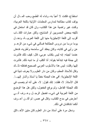 ‫ﺍﺴﺘﻁﺎﻉ، ﻓﻜﻨﺕ ﻻ ﺃﻋﺒﺄ ﺒﻪ، ﻭﺸﺎﺀ ﻟﻪ ﺍﻟﻁﻤﻊ ﻭﺤﺏ ﺍﻟﻤـﺎل ﺃﻥ‬
‫ﻴﺅﻟﻑ ﻜﺘﺎﺏ ﻤﻁﺎﻟﻌﺔ ﻟﻤﺩﺍﺭﺱ ﺍﻟﻤﻌﻠﻤﺎﺕ ﺍﻷﻭﻟﻴﺔ ﺒﺎﻟﻠﻐﺔ ﺍﻟﻌﺭﺒﻴﺔ،‬
‫ﻭﻜﻨﺕ ﻏﻴﺭ ﺭﺍﻀﻴﺔ ﻋﻥ ﻫﺫﺍ ﺍﻟﻜﺘﺎﺏ، ﻭﺇﻥ ﻜﺎﻥ ﻗﺩ ﺍﺴﺘﻌﺎﻥ ﻓﻲ‬
‫ﺘﺄﻟﻴﻔﻪ ﺒﺒﻌﺽ ﺍﻟﻤﺼﺭﻴﻴﻥ ﺃﻭ ﺍﻟﻤﺸﺎﻴﺦ، ﻭﻟﻜﻥ ﻋﺒﺎﺭﺍﺕ ﺍﻟﻜﺘـﺎﺏ‬
‫ﺃﻗﺭﺏ ﺇﻟﻰ ﺍﻟﻠﻐﺔ ﺍﻹﻨﺠﻠﻴﺯﻴﺔ ﻤﻨﻬﺎ ﺇﻟﻰ ﺍﻟﻠﻐﺔ ﺍﻟﻌﺭﺒﻴـﺔ، ﻭﺩﺨـل‬
‫ﻴﻭ ‪‬ﺎ ﺩﺭ ‪‬ﺎ ﻤﻥ ﺩﺭﻭﺱ ﺍﻟﻤﻁﺎﻟﻌﺔ ﻓﺴﺄﻟﻨﻲ ﻓﻲ ﺸﻲﺀ ﻤﻥ ﺍﻟﺯﻫـﻭ‬
                                          ‫ﻤ ﺴ‬
‫ﻋﻥ ﺭﺃﻴﻲ ﻓﻲ ﻜﺘﺎﺒﻪ، ﻭﻜﺎﻥ ﻴﻌﺘﻘﺩ ﺃﻨﻲ ﺴﺄﻤﺩﺤﻪ ﻭﺃﻁﺭﻴﻪ، ﻓﺩﻫﺵ‬
‫ﻋﻨﺩﻤﺎ ﺃﺠﺒﺘﻪ: ﺇﻨﻪ ﻟﻴﺱ ﺒﻜﺘﺎﺏ ﻋﺭﺒﻲ، ﻗﺎل: ﻜﻴﻑ ﺫﻟﻙ ﻓﺄﺸﺭﺕ‬
‫ﺇﻟﻰ ﺠﻤﻠﺔ ﻓﻴﻪ ﺍﺒﺘﺩﺃﻫﺎ ﺒﻘﻭﻟﻪ: ﺃﻨﺎ ﺃﺘﻜﻠﻡ، ﺃﻭ ﻤﺎ ﺸﺒﻪ ﺫﻟﻙ. ﻓﺄﺸﺭﺕ‬
‫ﺇﻟﻴﻬﺎ ﻭﻗﻠﺕ: ﻟﻴﺱ ﻫﺫﺍ ﺒﺎﻷﺴﻠﻭﺏ ﺍﻟﻌﺭﺒﻲ ﺍﻟﺼﺤﻴﺢ ﻓﻐﺎﻅﻪ ﺫﻟـﻙ‬
‫ﻭﻗﺎل ﻟﻸﺴﺘﺎﺫ ﺍﻟﻤﻌﻠﻡ، ﻭﻜﺎﻥ ﻤﻥ ﺩﺍﺭ ﺍﻟﻌﻠﻭﻡ ﻭﻻ ﻴﻌﺭﻑ ﺸﻴ ًﺎ ﻓﻲ‬
    ‫ﺌ‬
‫ﺍﻟﻠﻐﺔ ﺍﻹﻨﺠﻠﻴﺯﻴﺔ: ﺃﻓﻲ ﻫﺫﻩ ﺍﻟﺠﻤﻠﺔ ﺨﻁﺄ ﻴﺎ ﺃﺴﺘﺎﺫ ﻭﺃﺸﺎﺭ ﺇﻟﻴﻬـﺎ.‬
‫ﻗﺎل ﺍﻷﺴﺘﺎﺫ: ﻻ، ﻓﻘﻠﺕ: ﺇﻨﻙ ﺘﻘﻭل: ﻻ، ﻋﻠﻰ ﺃﻨﻪ ﻟﻡ ﻴﻨﺼﺏ ﻓﻲ‬
‫ﺘﻠﻙ ﺍﻟﺠﻤﻠﺔ ﺍﻟﻔﺎﻋل، ﻭﻟﻡ ﻴﺭﻓﻊ ﺍﻟﻤﻔﻌﻭل، ﻭﻟﻜﻥ ﻫل ﻫﺫﺍ ﺍﻟﻭﻀﻊ‬
‫ﻤﻥ ﺍﻟﻠﻐﺔ ﺍﻟﻌﺭﺒﻴﺔ ﻓﻲ ﺸﻲﺀ، ﻓﺨﺠل ﺍﻟﺭﺠـل ﻭﻋـﺭﻑ ﺃﻨـﻲ‬
‫ﺃﻋﺎﺭﺽ ﻓﻲ ﻤﺩﺡ ﺍﻟﻜﺘﺎﺏ، ﻭﻗﺎل ﻓﻲ ﻫﻤﺱ: ﻟﻡ ﺃﻜـﻥ ﺃﻋـﺭﻑ‬
                                    ‫ﺃﻨﻜﻤﺎ ﺘﺘﻨﺎﻗﺸﺎﻥ ﻓﻲ ﺫﻟﻙ.‬
‫ﻭﺩﺨل ﻤﺭﺓ ﻋﻠﻲ ﺃﺴﺘﺎﺫ ﻤﻥ ﺩﺍﺭ ﺍﻟﻌﻠﻭﻡ ﻜﺎﻥ ﻤﺘﻴﻥ ﺍﻷﺨـﻼﻕ‬
                                    ‫‪‬‬


                        ‫- ٧٦٣ -‬
 