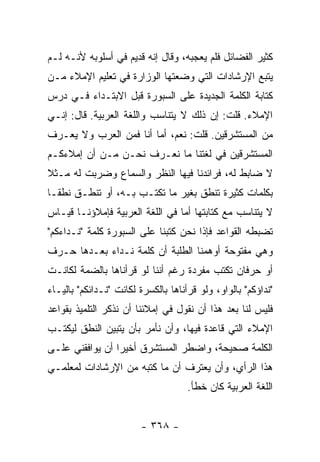 ‫ﻜﺜﻴﺭ ﺍﻟﻔﻀﺎﺌل ﻓﻠﻡ ﻴﻌﺠﺒﻪ، ﻭﻗﺎل ﺇﻨﻪ ﻗﺩﻴﻡ ﻓﻲ ﺃﺴﻠﻭﺒﻪ ﻷﻨـﻪ ﻟـﻡ‬
‫ﻴﺘﺒﻊ ﺍﻹﺭﺸﺎﺩﺍﺕ ﺍﻟﺘﻲ ﻭﻀﻌﺘﻬﺎ ﺍﻟﻭﺯﺍﺭﺓ ﻓﻲ ﺘﻌﻠﻴﻡ ﺍﻹﻤﻼﺀ ﻤـﻥ‬
‫ﻜﺘﺎﺒﺔ ﺍﻟﻜﻠﻤﺔ ﺍﻟﺠﺩﻴﺩﺓ ﻋﻠﻰ ﺍﻟﺴﺒﻭﺭﺓ ﻗﺒل ﺍﻻﺒﺘـﺩﺍﺀ ﻓـﻲ ﺩﺭﺱ‬
‫ﺍﻹﻤﻼﺀ. ﻗﻠﺕ: ﺇﻥ ﺫﻟﻙ ﻻ ﻴﺘﻨﺎﺴﺏ ﻭﺍﻟﻠﻐﺔ ﺍﻟﻌﺭﺒﻴﺔ. ﻗﺎل: ﺇﻨـﻲ‬
‫ﻤﻥ ﺍﻟﻤﺴﺘﺸﺭﻗﻴﻥ. ﻗﻠﺕ: ﻨﻌﻡ، ﺃﻤﺎ ﺃﻨﺎ ﻓﻤﻥ ﺍﻟﻌﺭﺏ ﻭﻻ ﻴﻌـﺭﻑ‬
‫ﺍﻟﻤﺴﺘﺸﺭﻗﻴﻥ ﻓﻲ ﻟﻐﺘﻨﺎ ﻤﺎ ﻨﻌـﺭﻑ ﻨﺤـﻥ ﻤـﻥ ﺃﻥ ﺇﻤﻼﺀﻜـﻡ‬
‫ﻻ ﻀﺎﺒﻁ ﻟﻪ، ﻓﺭﺍﺌﺩﻨﺎ ﻓﻴﻬﺎ ﺍﻟﻨﻅﺭ ﻭﺍﻟﺴﻤﺎﻉ ﻭﻀﺭﺒﺕ ﻟﻪ ﻤـﺜﻼ‬
‫ﹰ‬
‫ﺒﻜﻠﻤﺎﺕ ﻜﺜﻴﺭﺓ ﺘﻨﻁﻕ ﺒﻐﻴﺭ ﻤﺎ ﺘﻜﺘـﺏ ﺒـﻪ، ﺃﻭ ﺘﻨﻁـﻕ ﻨﻁ ﹰـﺎ‬
  ‫ﻘ‬
‫ﻻ ﻴﺘﻨﺎﺴﺏ ﻤﻊ ﻜﺘﺎﺒﺘﻬﺎ ﺃﻤﺎ ﻓﻲ ﺍﻟﻠﻐﺔ ﺍﻟﻌﺭﺒﻴﺔ ﻓﺈﻤﻼﺅﻨـﺎ ﻗﻴـﺎﺱ‬
‫ﺘﻀﺒﻁﻪ ﺍﻟﻘﻭﺍﻋﺩ ﻓﺈﺫﺍ ﻨﺤﻥ ﻜﺘﺒﻨﺎ ﻋﻠﻰ ﺍﻟﺴﺒﻭﺭﺓ ﻜﻠﻤﺔ "ﻨـﺩﺍﺀﻜﻡ"‬
‫ﻭﻫﻲ ﻤﻔﺘﻭﺤﺔ ﺃﻭﻫﻤﻨﺎ ﺍﻟﻁﻠﺒﺔ ﺃﻥ ﻜﻠﻤﺔ ﻨـﺩﺍﺀ ﺒﻌـﺩﻫﺎ ﺤـﺭﻑ‬
‫ﺃﻭ ﺤﺭﻓﺎﻥ ﺘﻜﺘﺏ ﻤﻔﺭﺩﺓ ﺭﻏﻡ ﺃﻨﻨﺎ ﻟﻭ ﻗﺭﺃﻨﺎﻫﺎ ﺒﺎﻟﻀﻤﺔ ﻟﻜﺎﻨـﺕ‬
‫"ﻨﺩﺍﺅﻜﻡ" ﺒﺎﻟﻭﺍﻭ، ﻭﻟﻭ ﻗﺭﺃﻨﺎﻫﺎ ﺒﺎﻟﻜﺴﺭﺓ ﻟﻜﺎﻨﺕ "ﻨـﺩﺍﺌﻜﻡ" ﺒﺎﻟﻴـﺎﺀ‬
‫ﻓﻠﻴﺱ ﻟﻨﺎ ﺒﻌﺩ ﻫﺫﺍ ﺃﻥ ﻨﻘﻭل ﻓﻲ ﺇﻤﻼﺌﻨﺎ ﺃﻥ ﻨﺫﻜﺭ ﺍﻟﺘﻠﻤﻴﺫ ﺒﻘﻭﺍﻋﺩ‬
‫ﺍﻹﻤﻼﺀ ﺍﻟﺘﻲ ﻗﺎﻋﺩﺓ ﻓﻴﻬﺎ، ﻭﺃﻥ ﻨﺄﻤﺭ ﺒﺄﻥ ﻴﺘﺒﻴﻥ ﺍﻟﻨﻁﻕ ﻟﻴﻜﺘـﺏ‬
‫ﺍﻟﻜﻠﻤﺔ ﺼﺤﻴﺤﺔ، ﻭﺍﻀﻁﺭ ﺍﻟﻤﺴﺘﺸﺭﻕ ﺃﺨﻴ ‪‬ﺍ ﺃﻥ ﻴﻭﺍﻓﻘﻨﻲ ﻋﻠـﻰ‬
                 ‫ﺭ‬
‫ﻫﺫﺍ ﺍﻟﺭﺃﻱ، ﻭﺃﻥ ﻴﻌﺘﺭﻑ ﺃﻥ ﻤﺎ ﻜﺘﺒﻪ ﻤﻥ ﺍﻹﺭﺸﺎﺩﺍﺕ ﻟﻤﻌﻠﻤـﻲ‬
                                     ‫ﺍﻟﻠﻐﺔ ﺍﻟﻌﺭﺒﻴﺔ ﻜﺎﻥ ﺨﻁﺄ.‬


                        ‫- ٨٦٣ -‬
 