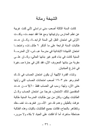 ‫ﺍﻟﺸﻴﺨﺔ ﺭﻤﺎﻨﺔ‬
‫ﻜﺎﻨﺕ ﺍﻟﺴﻨﺔ ﺍﻟﺜﺎﻟﺜﺔ ﺃﺼﻌﺏ ﺴﻨﻲ ﺩﺭﺍﺴﺘﻲ ﻷﻨﻲ ﻜﻨﺕ ﻏﺭﻴﺒﺔ‬
‫ﻋﻥ ﻨﻅﻡ ﺍﻟﻤﺩﺍﺭﺱ ﻭﺘﺭﺘﻴﺒﺎﺘﻬﺎ ﻭﻤﻊ ﻫﺫﺍ ﻓﻘﺩ ﻨﺠﺤـﺕ، ﻭﻜﻨـﺕ‬
‫ﺍﻷﻭﻟﻰ ﻓﻲ ﺍﻤﺘﺤﺎﻥ ﺍﻟﻨﻘل ﺇﻟﻰ ﺍﻟﺴﻨﺔ ﺍﻟﺭﺍﺒﻌـﺔ، ﻭﻜـﺎﻥ ﻋـﺩﺩ‬
‫ﻁﺎﻟﺒﺎﺕ ﺍﻟﺴﻨﺔ ﺍﻟﺭﺍﺒﻌﺔ ﻋﻠﻰ ﻤﺎ ﺃﺘﺫﻜﺭ ٦ ﻁﺎﻟﺒـﺎﺕ، ﻭﺍﻤﺘﺤﻨـﺎ‬
‫ﺍﻤﺘﺤﺎﻥ ﺍﻟﺸﻬﺎﺩﺓ ﺍﻻﺒﺘﺩﺍﺌﻴﺔ ﻓﻲ ﻤﺩﺭﺴﺔ ﻋﺒـﺎﺱ، ﻷﻥ ﺍﻟﻤﺩﺭﺴـﺔ‬
‫ﺍﻟﺴﻨﻴﺔ ﻜﺎﻨﺕ ﻓﻲ ﺒﻨﺎﺀ ﻗﺩﻴﻡ ﻏﻴﺭ ﺒﻨﺎﺌﻬﺎ ﺍﻟﺤﺎﻟﻲ، ﻭﻜـﺎﻥ ﻋﻠـﻰ‬
‫ﻤﻘﺭﺒﺔ ﻤﻥ ﺒﻨﺎﺌﻬﺎ ﺍﻟﻤﻌﺭﻭﻑ ﺍﻵﻥ، ﻓﻘﺩ ﻜﺎﻥ ﻓﻲ ﺤﺎﺭﺓ ﺼـﻐﻴﺭﺓ‬
                                     ‫ﻓﻲ ﺸﺎﺭﻉ ﺍﻟﻤﺒﺘﺩﻴﺎﻥ.‬
‫ﻭﺘﺸﺎﺀ ﺍﻟﻘﺩﺭﺓ ﺍﻹﻟﻬﻴﺔ ﺃﻥ ﻴﻜﻭﻥ ﺍﻤﺘﺤﺎﻥ ﺍﻟﺤﺴﺎﺏ ﻓﻲ ﺫﻟـﻙ‬
‫ﺍﻟﻌﺎﻡ ﻭﻫﻭ ﻋﺎﻡ ٣٠٩١ ﺃﺼﻌﺏ ﺍﻤﺘﺤﺎﻨﺎﺕ ﺍﻟﺤﺴﺎﺏ ﺍﻟﺘﻲ ﺭﺃﻴﺘﻬﺎ‬
‫ﺤﺘﻰ ﺍﻵﻥ، ﻭﻟﻬﺫﺍ ﺭﺴﺏ ﻓﻲ ﺍﻟﺤﺴﺎﺏ ﻓﻘﻁ ٠٦% ﻤـﻥ ﻋـﺩﺩ‬
‫ﺍﻟﻤﺘﻘﺩﻤﻴﻥ ﻟﺫﻟﻙ ﺍﻻﻤﺘﺤﺎﻥ، ﺨﺭﺠﻨﺎ ﻤﻥ ﺍﻤﺘﺤﺎﻥ ﺍﻟﺤﺴﺎﺏ ﻭﻜـل‬
‫ﺍﻟﻁﺎﻟﺒﺎﺕ ﻴﺒﻜﻴﻥ، ﻭﻜﺎﻥ ﻤﻥ ﺒﻴﻥ ﻁﺎﻟﺒﺎﺕ ﺍﻟﻤﺩﺭﺴﺔ ﺍﻟﺴﻨﻴﺔ ﻁﺎﻟﺒﺔ‬
‫ﻋﺭﻓﺕ ﺒﺎﻟﻁﻴﺵ ﻭﻋﺩﻡ ﺘﻘـﺩﻴﺭ ﺍﻷﻤـﻭﺭ ﻓﺨﺭﺠـﺕ ﺘﻀـﺤﻙ‬
‫ﻭﺘﺘﻅﺎﻫﺭ ﺒﺎﻟﻨﺠﺎﺡ، ﻓﻜﺎﻨﺕ ﺠﻤﻴﻊ ﺍﻟﻁﺎﻟﺒﺎﺕ ﺒﺎﻜﻴﺎﺕ ﻭﻫﺫﻩ ﺍﻟﻁﺎﻟﺒﺔ‬
‫ﻀﺎﺤﻜﺔ ﺴﺎﺨﺭﺓ، ﺃﻤﺎ ﺃﻨﺎ ﻓﻜﻨﺕ ﻋﻠﻰ ﺍﻟﺤﻴﺎﺩ ﻻ ﺒﻜﺎﺀ ﻭﻻ ﺴﺭﻭﺭ،‬


                        ‫- ٦٣ -‬
 