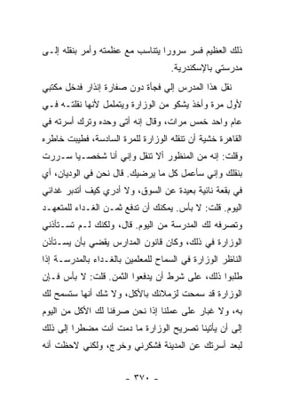 ‫ﺫﻟﻙ ﺍﻟﻌﻅﻴﻡ ﻓﺴﺭ ﺴﺭﻭ ‪‬ﺍ ﻴﺘﻨﺎﺴﺏ ﻤﻊ ﻋﻅﻤﺘﻪ ﻭﺃﻤﺭ ﺒﻨﻘﻠﻪ ﺇﻟـﻰ‬
                                 ‫ﺭ‬
                                    ‫ﻤﺩﺭﺴﺘﻲ ﺒﺎﻹﺴﻜﻨﺩﺭﻴﺔ.‬
‫ﻨﻘل ﻫﺫﺍ ﺍﻟﻤﺩﺭﺱ ﺇﻟﻲ ﻓﺠﺄﺓ ﺩﻭﻥ ﺼﻔﺎﺭﺓ ﺇﻨﺫﺍﺭ ﻓﺩﺨل ﻤﻜﺘﺒﻲ‬
‫ﻷﻭل ﻤﺭﺓ ﻭﺃﺨﺫ ﻴﺸﻜﻭ ﻤﻥ ﺍﻟﻭﺯﺍﺭﺓ ﻭﻴﺘﻤﻠﻤل ﻷﻨﻬﺎ ﻨﻘﻠﺘـﻪ ﻓـﻲ‬
‫ﻋﺎﻡ ﻭﺍﺤﺩ ﺨﻤﺱ ﻤﺭﺍﺕ، ﻭﻗﺎل ﺇﻨﻪ ﺃﺘﻰ ﻭﺤﺩﻩ ﻭﺘﺭﻙ ﺃﺴﺭﺘﻪ ﻓﻲ‬
‫ﺍﻟﻘﺎﻫﺭﺓ ﺨﺸﻴﺔ ﺃﻥ ﺘﻨﻘﻠﻪ ﺍﻟﻭﺯﺍﺭﺓ ﻟﻠﻤﺭﺓ ﺍﻟﺴﺎﺩﺴﺔ، ﻓﻁﻴﺒﺕ ﺨﺎﻁﺭﻩ‬
‫ﻭﻗﻠﺕ: ﺇﻨﻪ ﻤﻥ ﺍﻟﻤﻨﻅﻭﺭ ﺃﻻ ﺘﻨﻘل ﻭﺇﻨﻲ ﺃﻨﺎ ﺸﺨﺼـ ‪‬ﺎ ﺴـﺭﺭﺕ‬
       ‫ﻴ‬
‫ﺒﻨﻘﻠﻙ ﻭﺇﻨﻲ ﺴﺄﻋﻤل ﻜل ﻤﺎ ﻴﺭﻀﻴﻙ. ﻗﺎل ﻨﺤﻥ ﻓﻲ ﺍﻟﻭﺩﻴﺎﻥ، ﺃﻱ‬
‫ﻓﻲ ﺒﻘﻌﺔ ﻨﺎﺌﻴﺔ ﺒﻌﻴﺩﺓ ﻋﻥ ﺍﻟﺴﻭﻕ، ﻭﻻ ﺃﺩﺭﻱ ﻜﻴﻑ ﺃﺘﺩﺒﺭ ﻏﺩﺍﺌﻲ‬
‫ﺍﻟﻴﻭﻡ. ﻗﻠﺕ: ﻻ ﺒﺄﺱ. ﻴﻤﻜﻨﻙ ﺃﻥ ﺘﺩﻓﻊ ﺜﻤـﻥ ﺍﻟﻐـﺩﺍﺀ ﻟﻠﻤﺘﻌﻬـﺩ‬
‫ﻭﺘﺼﺭﻓﻪ ﻟﻙ ﺍﻟﻤﺩﺭﺴﺔ ﻤﻥ ﺍﻟﻴﻭﻡ. ﻗﺎل، ﻭﻟﻜﻨﻙ ﻟـﻡ ﺘﺴـﺘﺄﺫﻨﻲ‬
‫ﺍﻟﻭﺯﺍﺭﺓ ﻓﻲ ﺫﻟﻙ، ﻭﻜﺎﻥ ﻗﺎﻨﻭﻥ ﺍﻟﻤﺩﺍﺭﺱ ﻴﻘﻀﻲ ﺒﺄﻥ ﻴﺴـﺘﺄﺫﻥ‬
‫ﺍﻟﻨﺎﻅﺭ ﺍﻟﻭﺯﺍﺭﺓ ﻓﻲ ﺍﻟﺴﻤﺎﺡ ﻟﻠﻤﻌﻠﻤﻴﻥ ﺒﺎﻟﻐـﺩﺍﺀ ﺒﺎﻟﻤﺩﺭﺴـﺔ ﺇﺫﺍ‬
‫ﻁﻠﺒﻭﺍ ﺫﻟﻙ، ﻋﻠﻰ ﺸﺭﻁ ﺃﻥ ﻴﺩﻓﻌﻭﺍ ﺍﻟﺜﻤﻥ. ﻗﻠﺕ: ﻻ ﺒﺄﺱ ﻓـﺈﻥ‬
‫ﺍﻟﻭﺯﺍﺭﺓ ﻗﺩ ﺴﻤﺤﺕ ﻟﺯﻤﻼﺌﻙ ﺒﺎﻷﻜل، ﻭﻻ ﺸﻙ ﺃﻨﻬﺎ ﺴﺘﺴﻤﺢ ﻟﻙ‬
‫ﺒﻪ، ﻭﻻ ﻏﺒﺎﺭ ﻋﻠﻰ ﻋﻤﻠﻨﺎ ﺇﺫﺍ ﻨﺤﻥ ﺼﺭﻓﻨﺎ ﻟﻙ ﺍﻷﻜل ﻤﻥ ﺍﻟﻴﻭﻡ‬
‫ﺇﻟﻰ ﺃﻥ ﻴﺄﺘﻴﻨﺎ ﺘﺼﺭﻴﺢ ﺍﻟﻭﺯﺍﺭﺓ ﻤﺎ ﺩﻤﺕ ﺃﻨﺕ ﻤﻀﻁﺭﺍ ﺇﻟﻰ ﺫﻟﻙ‬
         ‫‪‬‬
‫ﻟﺒﻌﺩ ﺃﺴﺭﺘﻙ ﻋﻥ ﺍﻟﻤﺩﻴﻨﺔ ﻓﺸﻜﺭﻨﻲ ﻭﺨﺭﺝ، ﻭﻟﻜﻨﻲ ﻻﺤﻅﺕ ﺃﻨﻪ‬


                       ‫- ٠٧٣ -‬
 