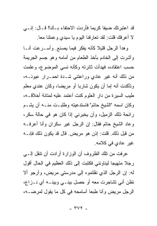 ‫ﻗﺩ ﺍﻋﺘﺒﺭﺘﻙ ﻀﻴ ﹰﺎ ﻜﺭﻴ ‪‬ﺎ ﻓﺄﺭﺩﺕ ﺍﻻﺤﺘﻔﺎﺀ ﺒـﻙ؟ ﻗـﺎل: ﺇﻨـﻲ‬
                               ‫ﻤ‬      ‫ﻔ‬
      ‫ﻻ ﺃﻋﺭﻓﻙ ﻗﻠﺕ: ﻟﻘﺩ ﺘﻌﺎﺭﻓﻨﺎ ﺍﻟﻴﻭﻡ ﻴﺎ ﺴﻴﺩﻱ ﻭﻋﻤﻠﻨﺎ ﻤ ‪‬ﺎ.‬
        ‫ﻌ‬
‫ﻭﻫﺩﺃ ﺍﻟﺭﺠل ﻗﻠﻴﻼ ﻜﺄﻨﻪ ﻴﻔﻜﺭ ﻓﻴﻤﺎ ﻴﺼﻨﻊ. ﻭﺃﺴـﺭﻋﺕ ﺃﻨـﺎ‬
                                  ‫ﹰ‬
‫ﻭﺃﺸﺭﺕ ﺇﻟﻰ ﺍﻟﺨﺎﺩﻡ ﺒﺄﺨﺫ ﺍﻟﻁﻌﺎﻡ ﻤﻥ ﺃﻤﺎﻤﻪ ﻭﻫﻭ ﺠﺴﻡ ﺍﻟﺠﺭﻴﻤﺔ‬
‫ﺤﺴﺏ ﺍﻋﺘﻘﺎﺩﻩ، ﻓﻬﺩﺃﺕ ﺜﺎﺌﺭﺘﻪ ﻭﻜﺄﻨﻪ ﻨﺴﻲ ﺍﻟﻤﻭﻀﻭﻉ، ﻭﻋﻠﻤﺕ‬
‫ﻤﻥ ﺫﻟﻙ ﺃﻨﻪ ﻏﻴﺭ ﻋﺎﺩﻱ ﻭﺭﺍﻋﺘﻨﻲ ﺸـﺩﺓ ﺍﺤﻤـﺭﺍﺭ ﻋﻴﻭﻨـﻪ،‬
‫ﻭﺘﺄﻜﺩﺕ ﺃﻨﻪ ﺇﻤﺎ ﺃﻥ ﻴﻜﻭﻥ ﺸﺎﺭ ‪‬ﺎ ﺃﻭ ﻤﺭﻴ ‪‬ﺎ، ﻭﻜﺎﻥ ﻋﻨﺩﻱ ﻤﻌﻠﻡ‬
                 ‫ﻀ‬         ‫ﺒ‬
‫ﻁﻴﺏ ﺍﻟﺴﻴﺭﺓ ﻤﻥ ﺩﺍﺭ ﺍﻟﻌﻠﻭﻡ ﻜﻨﺕ ﺃﻋﺘﻤﺩ ﻋﻠﻴﻪ ﻟﻤﺘﺎﻨﺔ ﺃﺨﻼﻗـﻪ،‬
‫ﻭﻜﺎﻥ ﺍﺴﻤﻪ "ﺍﻟﺸﻴﺦ ﺤﺎﺘﻡ" ﻓﺎﺴﺘﺩﻋﻴﺘﻪ ﻭﻁﻠﺒـﺕ ﻤﻨـﻪ ﺃﻥ ﻴﺸـﻡ‬
‫ﺭﺍﺌﺤﺔ ﺫﻟﻙ ﺍﻟﺯﻤﻴل، ﻭﺃﻥ ﻴﺨﺒﺭﻨﻲ ﺇﺫﺍ ﻜﺎﻥ ﻫﻭ ﻓﻲ ﺤﺎﻟﺔ ﺴﻜﺭ،‬
‫ﻭﻋﺎﺩ ﺍﻟﺸﻴﺦ ﺤﺎﺘﻡ ﻓﻘﺎل: ﺇﻥ ﺍﻟﺭﺠل ﻏﻴﺭ ﺴﻜﺭﺍﻥ ﻭﺃﻨﺎ ﺃﻋﺭﻓـﻪ‬
‫ﻤﻥ ﻗﺒل ﺫﻟﻙ. ﻗﻠﺕ: ﺇﺫﻥ ﻫﻭ ﻤﺭﻴﺽ. ﻗﺎل ﻗﺩ ﻴﻜﻭﻥ ﺫﻟﻙ ﻓﺈﻨـﻪ‬
                                    ‫ﻏﻴﺭ ﻋﺎﺩﻱ ﻓﻲ ﻜﻼﻤﻪ.‬
‫ﻋﺭﻓﺕ ﻤﻥ ﺘﻠﻙ ﺍﻟﻅﺭﻭﻑ ﺃﻥ ﺍﻟﻭﺯﺍﺭﺓ ﺃﺭﺍﺩﺕ ﺃﻥ ﺘﻨﻘل ﺇﻟـﻲ‬
‫‪‬‬
‫ﺭﺠﻼ ﻤﺘﻬﻴ ‪‬ﺎ ﻟﻴﻨﺎﻭﺌﻨﻲ ﻓﻜﺘﺒﺕ ﺇﻟﻰ ﺫﻟﻙ ﺍﻟﻌﻅﻴﻡ ﻓﻲ ﺍﻟﺤﺎل ﺃﻗﻭل‬
                                             ‫ﺠ‬      ‫ﹰ‬
‫ﻟﻪ: ﺇﻥ ﺍﻟﺭﺠل ﺍﻟﺫﻱ ﻨﻘﻠﺘﻤﻭﻩ ﺇﻟﻰ ﻤﺩﺭﺴﺘﻲ ﻤﺭﻴﺽ، ﻭﺃﺭﺠﻭ ﺃﻻ‬
‫ﺘﻅﻥ ﺃﻨﻲ ﺘﺸﺎﺠﺭﺕ ﻤﻌﻪ ﺃﻭ ﺤﺼل ﺒﻴﻨـﻲ ﻭﺒﻴﻨـﻪ ﺃﻱ ﻨـﺯﺍﻉ،‬
‫ﺍﻟﺭﺠل ﻤﺭﻴﺽ ﻭﺃﻨﺎ ﻁﺒ ‪‬ﺎ ﺃﺴﺎﻤﺤﻪ ﻓﻲ ﻜل ﻤﺎ ﻴﻘﻭل ﻟﻤﺭﻀـﻪ،‬
                              ‫ﻌ‬

                       ‫- ٢٧٣ -‬
 