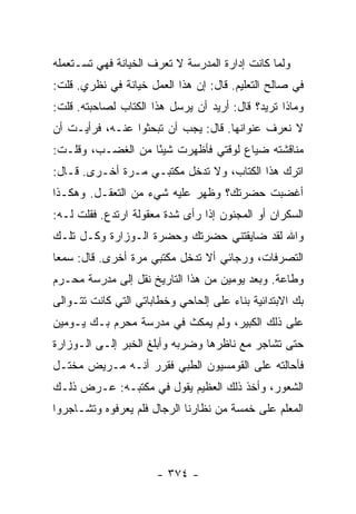 ‫ﻭﻟﻤﺎ ﻜﺎﻨﺕ ﺇﺩﺍﺭﺓ ﺍﻟﻤﺩﺭﺴﺔ ﻻ ﺘﻌﺭﻑ ﺍﻟﺨﻴﺎﻨﺔ ﻓﻬﻲ ﺘﺴـﺘﻌﻤﻠﻪ‬
‫ﻓﻲ ﺼﺎﻟﺢ ﺍﻟﺘﻌﻠﻴﻡ. ﻗﺎل: ﺇﻥ ﻫﺫﺍ ﺍﻟﻌﻤل ﺨﻴﺎﻨﺔ ﻓﻲ ﻨﻅﺭﻱ. ﻗﻠﺕ:‬
‫ﻭﻤﺎﺫﺍ ﺘﺭﻴﺩ؟ ﻗﺎل: ﺃﺭﻴﺩ ﺃﻥ ﻴﺭﺴل ﻫﺫﺍ ﺍﻟﻜﺘﺎﺏ ﻟﺼﺎﺤﺒﺘﻪ. ﻗﻠﺕ:‬
‫ﻻ ﻨﻌﺭﻑ ﻋﻨﻭﺍﻨﻬﺎ. ﻗﺎل: ﻴﺠﺏ ﺃﻥ ﺘﺒﺤﺜﻭﺍ ﻋﻨـﻪ، ﻓﺭﺃﻴـﺕ ﺃﻥ‬
‫ﻤﻨﺎﻗﺸﺘﻪ ﻀﻴﺎﻉ ﻟﻭﻗﺘﻲ ﻓﺄﻅﻬﺭﺕ ﺸﻴ ًﺎ ﻤﻥ ﺍﻟﻐﻀـﺏ، ﻭﻗﻠـﺕ:‬
                   ‫ﺌ‬
‫ﺍﺘﺭﻙ ﻫﺫﺍ ﺍﻟﻜﺘﺎﺏ، ﻭﻻ ﺘﺩﺨل ﻤﻜﺘﺒـﻲ ﻤـﺭﺓ ﺃﺨـﺭﻯ. ﻗـﺎل:‬
‫ﺃﻏﻀﺒﺕ ﺤﻀﺭﺘﻙ؟ ﻭﻅﻬﺭ ﻋﻠﻴﻪ ﺸﻲﺀ ﻤﻥ ﺍﻟﺘﻌﻘـل. ﻭﻫﻜـﺫﺍ‬
‫ﺍﻟﺴﻜﺭﺍﻥ ﺃﻭ ﺍﻟﻤﺠﻨﻭﻥ ﺇﺫﺍ ﺭﺃﻯ ﺸﺩﺓ ﻤﻌﻘﻭﻟﺔ ﺍﺭﺘﺩﻉ. ﻓﻘﻠﺕ ﻟـﻪ:‬
‫ﻭﺍﷲ ﻟﻘﺩ ﻀﺎﻴﻘﺘﻨﻲ ﺤﻀﺭﺘﻙ ﻭﺤﻀﺭﺓ ﺍﻟـﻭﺯﺍﺭﺓ ﻭﻜـل ﺘﻠـﻙ‬
‫ﺍﻟﺘﺼﺭﻓﺎﺕ، ﻭﺭﺠﺎﺌﻲ ﺃﻻ ﺘﺩﺨل ﻤﻜﺘﺒﻲ ﻤﺭﺓ ﺃﺨﺭﻯ. ﻗﺎل: ﺴﻤ ‪‬ﺎ‬
 ‫ﻌ‬
‫ﻭﻁﺎﻋﺔ. ﻭﺒﻌﺩ ﻴﻭﻤﻴﻥ ﻤﻥ ﻫﺫﺍ ﺍﻟﺘﺎﺭﻴﺦ ﻨﻘل ﺇﻟﻰ ﻤﺩﺭﺴﺔ ﻤﺤـﺭﻡ‬
‫ﺒﻙ ﺍﻻﺒﺘﺩﺍﺌﻴﺔ ﺒﻨﺎﺀ ﻋﻠﻰ ﺇﻟﺤﺎﺤﻲ ﻭﺨﻁﺎﺒﺎﺘﻲ ﺍﻟﺘﻲ ﻜﺎﻨﺕ ﺘﺘـﻭﺍﻟﻰ‬
‫ﻋﻠﻰ ﺫﻟﻙ ﺍﻟﻜﺒﻴﺭ، ﻭﻟﻡ ﻴﻤﻜﺙ ﻓﻲ ﻤﺩﺭﺴﺔ ﻤﺤﺭﻡ ﺒـﻙ ﻴـﻭﻤﻴﻥ‬
‫ﺤﺘﻰ ﺘﺸﺎﺠﺭ ﻤﻊ ﻨﺎﻅﺭﻫﺎ ﻭﻀﺭﺒﻪ ﻭﺃﺒﻠﻎ ﺍﻟﺨﺒﺭ ﺇﻟـﻰ ﺍﻟـﻭﺯﺍﺭﺓ‬
‫ﻓﺄﺤﺎﻟﺘﻪ ﻋﻠﻰ ﺍﻟﻘﻭﻤﺴﻴﻭﻥ ﺍﻟﻁﺒﻲ ﻓﻘﺭﺭ ﺃﻨـﻪ ﻤـﺭﻴﺽ ﻤﺨﺘـل‬
‫ﺍﻟﺸﻌﻭﺭ، ﻭﺃﺨﺫ ﺫﻟﻙ ﺍﻟﻌﻅﻴﻡ ﻴﻘﻭل ﻓﻲ ﻤﻜﺘﺒـﻪ: ﻋـﺭﺽ ﺫﻟـﻙ‬
‫ﺍﻟﻤﻌﻠﻡ ﻋﻠﻰ ﺨﻤﺴﺔ ﻤﻥ ﻨﻅﺎﺭﻨﺎ ﺍﻟﺭﺠﺎل ﻓﻠﻡ ﻴﻌﺭﻓﻭﻩ ﻭﺘﺸـﺎﺠﺭﻭﺍ‬




                      ‫- ٤٧٣ -‬
 