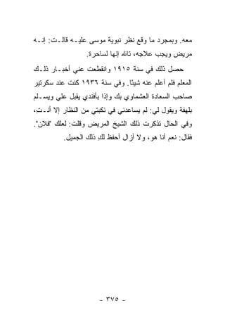 ‫ﻤﻌﻪ. ﻭﺒﻤﺠﺭﺩ ﻤﺎ ﻭﻗﻊ ﻨﻅﺭ ﻨﺒﻭﻴﺔ ﻤﻭﺴﻰ ﻋﻠﻴـﻪ ﻗﺎﻟـﺕ: ﺇﻨـﻪ‬
                  ‫ﻤﺭﻴﺽ ﻭﻴﺠﺏ ﻋﻼﺠﻪ، ﺘﺎﷲ ﺇﻨﻬﺎ ﻟﺴﺎﺤﺭﺓ.‬
‫ﺤﺼل ﺫﻟﻙ ﻓﻲ ﺴﻨﺔ ٥١٩١ ﻭﺍﻨﻘﻁﻌﺕ ﻋﻨﻲ ﺃﺨﺒـﺎﺭ ﺫﻟـﻙ‬
‫ﺍﻟﻤﻌﻠﻡ ﻓﻠﻡ ﺃﻋﻠﻡ ﻋﻨﻪ ﺸﻴ ًﺎ. ﻭﻓﻲ ﺴﻨﺔ ٦٣٩١ ﻜﻨﺕ ﻋﻨﺩ ﺴﻜﺭﺘﻴﺭ‬
                              ‫ﺌ‬
‫ﺼﺎﺤﺏ ﺍﻟﺴﻌﺎﺩﺓ ﺍﻟﻌﺸﻤﺎﻭﻱ ﺒﻙ ﻭﺇﺫﺍ ﺒﺄﻓﻨﺩﻱ ﻴﻘﺒل ﻋﻠﻲ ﻭﻴﺴـﻠﻡ‬
       ‫‪‬‬
‫ﺒﻠﻬﻔﺔ ﻭﻴﻘﻭل ﻟﻲ: ﻟﻡ ﻴﺴﺎﻋﺩﻨﻲ ﻓﻲ ﻨﻜﺒﺘﻲ ﻤﻥ ﺍﻟﻨﻅﺎﺭ ﺇﻻ ﺃﻨـ ِ،‬
 ‫ﺕ‬
‫ﻭﻓﻲ ﺍﻟﺤﺎل ﺘﺫﻜﺭﺕ ﺫﻟﻙ ﺍﻟﺸﻴﺦ ﺍﻟﻤﺭﻴﺽ ﻭﻗﻠﺕ: ﻟﻌﻠﻙ "ﻓﻼﻥ".‬
          ‫ﻓﻘﺎل: ﻨﻌﻡ ﺃﻨﺎ ﻫﻭ، ﻭﻻ ﺃﺯﺍل ﺃﺤﻔﻅ ﻟﻙ ﺫﻟﻙ ﺍﻟﺠﻤﻴل.‬
                      ‫ِ‬




                      ‫- ٥٧٣ -‬
 