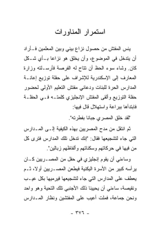 ‫ﺍﺴﺘﻤﺭﺍﺭ ﺍﻟﻤﻨﺎﻭﺭﺍﺕ‬
‫ﻴﺌﺱ ﺍﻟﻤﻔﺘﺵ ﻤﻥ ﺤﺼﻭل ﻨﺯﺍﻉ ﺒﻴﻨﻲ ﻭﺒﻴﻥ ﺍﻟﻤﻌﻠﻤﻴﻥ ﻓـﺄﺭﺍﺩ‬
‫ﺃﻥ ﻴﺘﺩﺨل ﻓﻲ ﺍﻟﻤﻭﻀﻭﻉ، ﻭﺃﻥ ﻴﺨﻠﻕ ﻫﻭ ﻨﺯﺍ ‪‬ﺎ ﺒـﺄﻱ ﺸـﻜل‬
           ‫ﻋ‬
‫ﻜﺎﻥ. ﻭﺸﺎﺀ ﺴﻭﺀ ﺍﻟﺤﻅ ﺃﻥ ﺘﺘﺎﺡ ﻟﻪ ﺍﻟﻔﺭﺼﺔ ﻓﺄﺭﺴـﻠﺘﻪ ﻭﺯﺍﺭﺓ‬
‫ﺍﻟﻤﻌﺎﺭﻑ ﺇﻟﻰ ﺍﻹﺴﻜﻨﺩﺭﻴﺔ ﻟﻺﺸﺭﺍﻑ ﻋﻠﻰ ﺤﻔﻠﺔ ﺘﻭﺯﻴﻊ ﺇﻋﺎﻨـﺔ‬
‫ﺍﻟﻤﺩﺍﺭﺱ ﺍﻟﺤﺭﺓ ﻟﻠﺒﻨﺎﺕ ﻭﺩﻋﺎﻨﻲ ﻤﻔﺘﺵ ﺍﻟﺘﻌﻠﻴﻡ ﺍﻷ ‪‬ﻟﻲ ﻟﺤﻀﻭﺭ‬
        ‫ﻭ‬
‫ﺤﻔﻠﺔ ﺍﻟﺘﻭﺯﻴﻊ ﻭﺃﻟﻘﻰ ﺍﻟﻤﻔﺘﺵ ﺍﻹﻨﺠﻠﻴﺯﻱ ﻜﻠﻤﺘـﻪ ﻓـﻲ ﺍﻟﺤﻔﻠـﺔ‬
                       ‫ﻓﺎﺒﺘﺩﺃﻫﺎ ﺒﺒﺭﺍﻋﺔ ﻭﺍﺴﺘﻬﻼل ﻗﺎل ﻓﻴﻬﺎ:‬
                     ‫"ﻟﻘﺩ ﺨﻠﻕ ﺍﻟﻤﺼﺭﻱ ﺠﺒﺎ ﹰﺎ ﺒﻔﻁﺭﺘﻪ".‬
                               ‫ﻨ‬
‫ﺜﻡ ﺍﻨﺘﻘل ﻤﻥ ﻤﺩﺡ ﺍﻟﻤﺼﺭﻴﻴﻥ ﺒﻬﺫﻩ ﺍﻟﻜﻴﻔﻴﺔ ﺇﻟـﻰ ﺍﻟﻤـﺩﺍﺭﺱ‬
‫ﺍﻟﺘﻲ ﺠﺎﺀ ﻟﺘﺸﺠﻴﻌﻬﺎ ﻓﻘﺎل: "ﺇﻨﻙ ﺘﺩﺨل ﺘﻠﻙ ﺍﻟﻤﺩﺍﺭﺱ ﻓﺘﺭﻯ ﻜل‬
          ‫ﻤﻥ ﻓﻴﻬﺎ ﻓﻲ ﺤﺭﻜﺎﺘﻬﻡ ﻭﺴﻜﻨﺎﺘﻬﻡ ﻭﺃﻟﻔﺎﻅﻬﻡ ﺯﺒﺎﻟﻴﻥ".‬
‫ﻭﺴﺎﺀﻨﻲ ﺃﻥ ﻴﻘﻭﻡ ﺇﻨﺠﻠﻴﺯﻱ ﻓﻲ ﺤﻔل ﻤﻥ ﺍﻟﻤﺼـﺭﻴﻴﻥ ﻜـﺎﻥ‬
‫ﻴﺭﺃﺴﻪ ﻜﺒﻴﺭ ﻤﻥ ﺍﻷﺴﺭﺓ ﺍﻟﻴﻜﻨﻴﺔ ﻓﻴﻁﻌﻥ ﺍﻟﻤﺼـﺭﻴﻴﻥ ﺃﻭﻻ، ﺜـﻡ‬
     ‫ﹰ‬
‫ﻴﻌﻁﻑ ﻋﻠﻰ ﺍﻟﻤﺩﺍﺭﺱ ﺍﻟﺘﻲ ﺠﺎﺀ ﻟﺘﺸﺠﻴﻌﻬﺎ ﻓﻴﺭﻤﻴﻬﺎ ﺒﻜل ﻋﻴـﺏ‬
‫ﻭﻨﻘﻴﺼﺔ، ﺴﺎﺀﻨﻲ ﺃﻥ ﻴﺤﻴﻴﻨﺎ ﺫﻟﻙ ﺍﻷﺠﻨﺒﻲ ﺘﻠﻙ ﺍﻟﺘﺤﻴﺔ ﻭﻫﻭ ﻭﺍﺤﺩ‬
‫ﻭﻨﺤﻥ ﺠﻤﺎﻋﺔ، ﻓﻤﻠﺕ ﺃﻋﻴﺏ ﻋﻠﻰ ﺍﻟﻤﻔﺘﺸﻴﻥ ﻭﻨﻅﺎﺭ ﺍﻟﻤـﺩﺍﺭﺱ‬

                      ‫- ٦٧٣ -‬
 