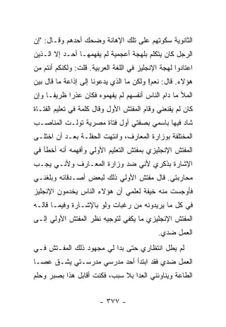 ‫ﺍﻟﺜﺎﻨﻭﻴﺔ ﺴﻜﻭﺘﻬﻡ ﻋﻠﻰ ﺘﻠﻙ ﺍﻹﻫﺎﻨﺔ ﻭﻀﺤﻙ ﺃﺤﺩﻫﻡ ﻭﻗـﺎل: "ﺇﻥ‬
‫ﺍﻟﺭﺠل ﻜﺎﻥ ﻴﺘﻜﻠﻡ ﺒﻠﻬﺠﺔ ﺃﻋﺠﻤﻴﺔ ﻟﻡ ﻴﻔﻬﻤﻬـﺎ ﺃﺤـﺩ ﺇﻻ ﺍﻟـﺫﻴﻥ‬
‫ﺍﻋﺘﺎﺩﻭﺍ ﻟﻬﺠﺔ ﺍﻹﻨﺠﻠﻴﺯ ﻓﻲ ﺍﻟﻠﻐﺔ ﺍﻟﻌﺭﺒﻴﺔ. ﻗﻠﺕ: ﻭﻟﻜﻨﻜﻡ ﺃﻨﺘﻡ ﻤﻥ‬
‫ﻫﺅﻻﺀ. ﻗﺎل: ﻨﻌﻡ! ﻭﻟﻜﻥ ﻤﺎ ﺍﻟﺫﻱ ﻴﺩﻋﻭﻨﺎ ﺇﻟﻰ ﺇﺫﺍﻋﺔ ﻤﺎ ﻗﺎل ﺒﻴﻥ‬
‫ﺍﻟﻤﻸ ﻤﺎ ﺩﺍﻡ ﺍﻟﻨﺎﺱ ﺃﻨﻔﺴﻬﻡ ﻟﻡ ﻴﻔﻬﻤﻭﻩ ﻓﻜﺎﻥ ﻋﺫ ‪‬ﺍ ﻅﺭﻴ ﹰـﺎ ﻭﺇﻥ‬
      ‫ﻔ‬      ‫ﺭ‬
‫ﻜﺎﻥ ﻟﻡ ﻴﻘﻨﻌﻨﻲ ﻭﻗﺎﻡ ﺍﻟﻤﻔﺘﺵ ﺍﻷﻭل ﻭﻗﺎل ﻜﻠﻤﺔ ﻓﻲ ﺘﻌﻠﻴﻡ ﺍﻟﻔﺘـﺎﺓ‬
‫ﺸﺎﺩ ﻓﻴﻬﺎ ﺒﺎﺴﻤﻲ ﺒﺼﻔﺘﻲ ﺃﻭل ﻓﺘﺎﺓ ﻤﺼﺭﻴﺔ ﺘﻭﻟـﺕ ﺍﻟﻤﻨﺎﺼـﺏ‬
‫ﺍﻟﻤﺨﺘﻠﻔﺔ ﺒﻭﺯﺍﺭﺓ ﺍﻟﻤﻌﺎﺭﻑ، ﻭﺍﻨﺘﻬﺕ ﺍﻟﺤﻔﻠـﺔ ﺒﻌـﺩ ﺃﻥ ﺍﺨﺘﻠـﻰ‬
‫ﺍﻟﻤﻔﺘﺵ ﺍﻹﻨﺠﻠﻴﺯﻱ ﺒﻤﻔﺘﺵ ﺍﻟﺘﻌﻠﻴﻡ ﺍﻷﻭﻟﻲ ﻭﺃﻓﻬﻤﻪ ﺃﻨﻪ ﺃﺨﻁﺄ ﻓﻲ‬
‫ﺍﻹﺸﺎﺭﺓ ﺒﺫﻜﺭﻱ ﻷﻨﻲ ﻀﺩ ﻭﺯﺍﺭﺓ ﺍﻟﻤﻌـﺎﺭﻑ ﻭﻷﻨـﻲ ﻴﺠـﺏ‬
‫ﻤﺤﺎﺭﺒﺘﻲ. ﻗﺎل ﻤﻔﺘﺵ ﺍﻷﻭﻟﻲ ﺫﻟﻙ ﻟﺒﻌﺽ ﺃﺼـﺩﻗﺎﺌﻪ ﻭﺒﻠﻐﻨـﻲ‬
‫ﻓﺄﻭﺠﺴﺕ ﻤﻨﻪ ﺨﻴﻔﺔ ﻟﻌﻠﻤﻲ ﺃﻥ ﻫﺅﻻﺀ ﺍﻟﻨﺎﺱ ﻴﺨﺩﻤﻭﻥ ﺍﻹﻨﺠﻠﻴﺯ‬
‫ﻓﻲ ﻜل ﻤﺎ ﻴﺭﻴﺩﻭﻨﻪ ﻤﻥ ﺭﻏﺒﺎﺕ ﻭﻟﻭ ﺒﺎﻹﺸـﺎﺭﺓ ﻭﻓﻴﻤـﺎ ﻗﺎﻟـﻪ‬
‫ﺍﻟﻤﻔﺘﺵ ﺍﻹﻨﺠﻠﻴﺯﻱ ﻤﺎ ﻴﻜﻔﻲ ﻟﺘﻭﺠﻴﻪ ﻨﻅﺭ ﺍﻟﻤﻔﺘﺵ ﺍﻷﻭﻟﻲ ﺇﻟـﻰ‬
                                             ‫ﺍﻟﻌﻤل ﻀﺩﻱ.‬
‫ﻟﻡ ﻴﻁل ﺍﻨﺘﻅﺎﺭﻱ ﺤﺘﻰ ﺒﺩﺍ ﻟﻲ ﻤﺠﻬﻭﺩ ﺫﻟﻙ ﺍﻟﻤﻔـﺘﺵ ﻓـﻲ‬
‫ﺍﻟﻌﻤل ﻀﺩﻱ ﻓﻘﺩ ﺍﺒﺘﺩﺃ ﺃﺤﺩ ﻤﺩﺭﺴﻲ ﻤﺩﺭﺴـﺘﻲ ﻴﺸـﻕ ﻋﺼـﺎ‬
‫ﺍﻟﻁﺎﻋﺔ ﻭﻴﻨﺎﻭﺌﻨﻲ ﺍﻟﻌﺩﺍ ﺒﻼ ﺴﺒﺏ، ﻓﻜﻨﺕ ﺃﻗﺎﺒل ﻫﺫﺍ ﺒﺼﺒﺭ ﻭﺤﻠﻡ‬


                        ‫- ٧٧٣ -‬
 