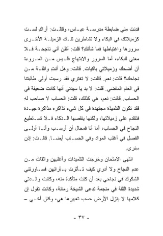 ‫ﻓﺩﻨﺕ ﻤﻨﻲ ﻀﺎﺒﻁﺔ ﻤﺩﺭﺴـﺔ ﻋﺒـﺎﺱ، ﻭﻗﺎﻟـﺕ: ﺃﺭﺍﻙ ﻟﺴـﺕ‬
     ‫ِ‬
‫ﻜﺯﻤﻴﻼﺘﻙ ﻓﻲ ﺍﻟﺒﻜﺎﺀ ﻭﻻ ﺘﺸﺎﻁﺭﻴﻥ ﺘﻠـﻙ ﺍﻟﺯﻤﻴﻠـﺔ ﺍﻷﺨـﺭﻯ‬
‫ﺴﺭﻭﺭﻫﺎ ﻭﺍﻏﺘﺒﺎﻁﻬﺎ ﻓﻤﺎ ﺸﺄﻨ ِ؟ ﻗﻠﺕ: ﺃﻅﻥ ﺃﻨﻲ ﻨﺎﺠﺤـﺔ ﻓـﻼ‬
                         ‫ﻙ‬
‫ﻤﻌﻨﻰ ﻟﻠﺒﻜﺎﺀ، ﺃﻤﺎ ﺍﻟﺴﺭﻭﺭ ﻭﺍﻻﺒﺘﻬﺎﺝ ﻓﻠـﻴﺱ ﻤـﻥ ﺍﻟﻤـﺭﻭﺀﺓ‬
‫ﺃﻥ ﺃﻀﺤﻙ ﻭﺯﻤﻴﻼﺘﻲ ﺒﺎﻜﻴﺎﺕ. ﻗﺎﻟﺕ: ﻭﻫل ﺃﻨﺕ ﻭﺍﺜﻘـﺔ ﻤـﻥ‬
           ‫ِ‬
‫ﻨﺠﺎﺤﻙ؟ ﻗﻠﺕ: ﻨﻌﻡ. ﻗﺎﻟﺕ: ﻻ ﺘﻐﺘﺭﻱ ﻓﻘﺩ ﺭﺴﺒﺕ ﺃﻭﻟﻰ ﻁﺎﻟﺒﺘﻨﺎ‬
‫ﻓﻲ ﺍﻟﻌﺎﻡ ﺍﻟﻤﺎﻀﻲ. ﻗﻠﺕ: ﻻ ﺒﺩ ﻴﺎ ﺴﻴﺩﺘﻲ ﺃﻨﻬﺎ ﻜﺎﻨﺕ ﻀﻌﻴﻔﺔ ﻓﻲ‬
‫ﺍﻟﺤﺴﺎﺏ. ﻗﺎﻟﺕ: ﻨﻌﻡ، ﻫﻲ ﻜﺫﻟﻙ، ﻗﻠﺕ: ﺍﻟﺤﺴﺎﺏ ﻻ ﺼﺎﺤﺏ ﻟﻪ‬
‫ﻓﻘﺩ ﺘﻜﻭﻥ ﺍﻟﺘﻠﻤﻴﺫﺓ ﻤﺠﺘﻬﺩﺓ ﻓﻲ ﻜل ﺸﻲﺀ ﺘﺫﺍﻜﺭﻩ ﻤﺫﺍﻜﺭﺓ ﺠﻴـﺩﺓ‬
‫ﻓﺘﺘﻘﺩﻡ ﻋﻠﻰ ﺯﻤﻴﻼﺘﻬﺎ، ﻭﻟﻜﻨﻬﺎ ﻴﻨﻘﺼﻬﺎ ﺍﻟـﺫﻜﺎﺀ ﻓـﻼ ﺘﺴـﺘﻁﻴﻊ‬
‫ﺍﻟﻨﺠﺎﺡ ﻓﻲ ﺍﻟﺤﺴﺎﺏ، ﺃﻤﺎ ﺃﻨﺎ ﻓﻤﺤﺎل ﺃﻥ ﺃﺭﺴـﺏ ﻭﺃﻨـﺎ ﺃﻭﻟـﻰ‬
‫ﺍﻟﻔﺼل ﻓﻲ ﺃﻏﻠﺏ ﺍﻟﻤﻭﺍﺩ ﻭﻓﻲ ﺍﻟﺤﺴـﺎﺏ ﺃﻴ ‪‬ـﺎ. ﻗﺎﻟـﺕ: ﺇﺫﻥ‬
              ‫ﻀ‬
                                               ‫ﺴﻨﺭﻯ.‬
‫ﺍﻨﺘﻬﻰ ﺍﻻﻤﺘﺤﺎﻥ ﻭﺨﺭﺠﺕ ﺍﻟﺘﻠﻤﻴﺫﺍﺕ ﻭﺃﻏﻠﺒﻬﻥ ﻭﺍﺜﻘﺎﺕ ﻤـﻥ‬
‫ﻋﺩﻡ ﺍﻟﻨﺠﺎﺡ ﻭﻻ ﺃﺩﺭﻱ ﻜﻴﻑ ﺘـﺄﺜﺭﺕ ﺒـﺂﺭﺍﺌﻬﻥ ﻓﺴـﺎﻭﺭﺘﻨﻲ‬
‫ﺍﻟﺸﻜﻭﻙ ﻓﻲ ﻨﺠﺎﺤﻲ ﺒﻌﺩ ﺃﻥ ﻜﻨﺕ ﻤﺘﺄﻜﺩﺓ ﻤﻨﻪ، ﻭﻜﺎﻨﺕ ﻭﺍﻟـﺩﺘﻲ‬
‫ﺸﺩﻴﺩﺓ ﺍﻟﺜﻘﺔ ﻓﻲ ﻤﻨﺠﻤﺔ ﺘﺩﻋﻰ ﺍﻟﺸﻴﺨﺔ ﺭﻤﺎﻨﺔ، ﻭﻜﺎﻨﺕ ﺘﻘﻭل ﺇﻥ‬
‫ﻜﻼﻤﻬﺎ ﻻ ﻴﻨﺯل ﺍﻷﺭﺽ ﺤﺴﺏ ﺘﻌﺒﻴﺭﻫﺎ ﻫﻲ، ﻭﻜﺎﻥ ﺃﺨـﻲ –‬
             ‫‪‬‬


                       ‫- ٧٣ -‬
 