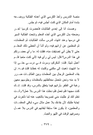 ‫ﻤﻨﺼﺔ ﺍﻟﺘﺩﺭﻴﺱ ﻭﺃﺨﺫ ﺍﻟﻜﺭﺴﻲ ﺍﻟﺫﻱ ﺃﻋﺩﺘﻪ ﺍﻟﻁﺎﻟﺒﺔ ﻭﻭﻀـﻌﻪ‬
           ‫ﺒﺸﺩﺓ ﺃﻤﺎﻡ ﺍﻟﻤﻜﺎﻥ ﺍﻟﺫﻱ ﻜﻨﺕ ﺃﺠﻠﺱ ﻓﻴﻪ، ﺜﻡ ﺠﻠﺱ.‬
‫ﻭﻫﻤﺴﺕ ﺃﻨﺎ ﺇﻟﻰ ﺇﺤﺩﻯ ﺍﻟﻁﺎﻟﺒﺎﺕ ﻓﺄﺤﻀﺭﺕ ﻜﺭﺴ ‪‬ﺎ ﺁﺨـﺭ‬
      ‫ﻴ‬
‫ﻭﻀﻌﺘﻪ ﺒﺩل ﺍﻟﻜﺭﺴﻲ ﺍﻟﺫﻱ ﺃﺨﺫﻩ ﺍﻟﻤﻌﻠﻡ ﻭﺘﺎﺒﻌﺕ ﺍﻟﻁﺎﻟﺒﺔ ﺍﻟﺴﻴﺭ‬
‫ﻓﻲ ﺩﺭﺴﻬﺎ ﻭﻋﻨﺩ ﺍﻨﺘﻬﺎﺀ ﺍﻟﺩﺭﺱ ﺴﺄﻟﺕ ﺍﻟﻁﺎﻟﺒﺎﺕ ﺜﻡ ﺍﻟﻤﻌﻠﻤﺎﺕ،‬
‫ﺜﻡ ﺍﻟﻤﻌﻠﻤﻴﻥ ﻋﻥ ﺁﺭﺍﺌﻬﻡ ﻓﻴﻪ، ﻭﻟﻡ ﺃﺸﺄ ﺃﻥ ﺃﺘﺨﻁﻰ ﺫﻟﻙ ﺍﻟﻤﻌﻠـﻡ‬
‫ﺤﺘﻰ ﻻ ﻴﻅﻥ ﺃﻨﻲ ﺘﻀﺎﻴﻘﺕ ﻤﻨﻪ، ﻓﻘﻠﺕ ﻟﻪ: ﻤﺎ ﺭﺃﻱ ﺤﻀـﺭﺘﻜﻡ‬
‫ﻓﻲ ﻫﺫﺍ ﺍﻟﺩﺭﺱ؟ ﻗﺎل: ﻟﻴﺱ ﻟﻲ ﺭﺃﻱ ﻓﻴﻪ ﻷﻨﻲ ﻜﻨﺕ ﻤﺘﻌ ‪‬ﺎ ﻓﻠـﻡ‬
      ‫ﺒ‬
‫ﺃﻋﻤل ﺸﻴ ًﺎ. ﻗﻠﺕ: ﺃﺸﻜﺭﻜﻡ، ﻭﺴﺭﺕ ﻓـﻲ ﺩﺭﺴـﻲ ﺤﺘـﻰ ﺇﺫﺍ‬
                                       ‫ﺌ‬
‫ﻤﺎ ﺍﻨﺘﻬﻴﺕ ﺫﻫﺒﺕ ﺇﻟﻰ ﻤﻜﺘﺒﻲ ﻭﻜﺘﺒﺕ ﻟﻪ ﺨﻁﺎﺒﺎ ﻗﻠﺕ ﻓﻴـﻪ: ﺇﻥ‬
‫ﺒﻘﺎﺀ ﺍﻟﻤﻌﻠﻤﻴﻥ ﺍﻟﺭﺠﺎل ﺒﻴﻥ ﺍﻟﻤﻌﻠﻤﺎﺕ ﻭﺒﻴﻥ ﺍﻟﻁﺎﻟﺒـﺎﺕ ﻀـﺭﺭ‬
‫ﻻ ﺒﺩ ﻤﻨﻪ ﻭﻨﺤﻥ ﻨﺘﺤﻤل ﻤﺨﺎﻟﻁﺘﻬﻡ ﺒﺎﻟﻤﻌﻠﻤﺎﺕ ﻭﺠﻠﻭﺴﻬﻡ ﻤﻌﻬﻥ‬
‫ﺭﻏﺒﺔ ﻓﻲ ﺍﻟﻅﻔﺭ ﺒﺂﺭﺍﺌﻬﻡ ﻓﻴﻤﺎ ﻴﺘﻌﻠﻕ ﺒﺎﻟﺩﺭﺱ، ﻭﻗﺩ ﻗﻠﺕ: ﺇﻨـﻙ‬
‫ﻜﻨﺕ ﻤﺠﻬ ‪‬ﺍ ﻓﻠﻡ ﺘﻌﻤل ﻓﻠﻡ ﺩﺨﻠﺕ ﻫﺫﺍ ﺍﻟﺩﺭﺱ ﺒﻼ ﻋﻤل؟ ﻭﺃﻨـﺕ‬
                                           ‫ﺩ‬
‫ﺘﻌﻠﻡ ﺃﻨﻙ ﻟﻭ ﻁﻠﺒﺕ ﻤﻨﻲ ﺘﺼﺭﻴ ‪‬ﺎ ﺒﺎﻟﺘﻐﻴﺏ ﻋﻨﻪ ﻟﻤﺎ ﺘﺄﺨﺭﺕ ﻓﻲ‬
                          ‫ﺤ‬
‫ﺇﺠﺎﺒﺔ ﻁﻠﺒﻙ ﻷﻥ ﺒﻘﺎﺀﻙ ﺒﻼ ﻋﻤل ﻤﺜﺎل ﺴﻲﺀ ﻟﺒﺎﻗﻲ ﺍﻟﻤﻌﻠﻤـﺎﺕ‬
‫ﻭﺍﻟﻤﻌﻠﻤﻴﻥ، ﺇﺫ ﻴﻜﻭﻥ ﻫﺫﺍ ﺴﺎﺒﻘﺔ ﻟﺒﻘﺎﺌﻬﻡ ﻓﻲ ﺍﻟﺩﺭﺱ ﺒﻼ ﻋﻤـل‬
                        ‫ﻭﺼﺭﻓﻬﻡ ﺍﻟﻭﻗﺕ ﻓﻲ ﺍﻟﻠﻬﻭ ﻭﺍﻟﻌﺒﺙ.‬


                      ‫- ٩٧٣ -‬
 