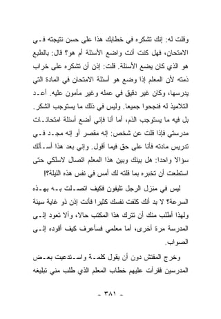 ‫ﻭﻗﻠﺕ ﻟﻪ: ﺇﻨﻙ ﺘﺸﻜﺭﻩ ﻓﻲ ﺨﻁﺎﺒﻙ ﻫﺫﺍ ﻋﻠﻰ ﺤﺴﻥ ﻨﺘﻴﺠﺘﻪ ﻓـﻲ‬
‫ﺍﻻﻤﺘﺤﺎﻥ، ﻓﻬل ﻜﻨﺕ ﺃﻨﺕ ﻭﺍﻀﻊ ﺍﻷﺴﺌﻠﺔ ﺃﻡ ﻫﻭ؟ ﻗﺎل: ﺒﺎﻟﻁﺒﻊ‬
‫ﻫﻭ ﺍﻟﺫﻱ ﻜﺎﻥ ﻴﻀﻊ ﺍﻷﺴﺌﻠﺔ. ﻗﻠﺕ: ﺇﺫﻥ ﺃﻥ ﺘﺸﻜﺭﻩ ﻋﻠﻰ ﺨﺭﺍﺏ‬
‫ﺫﻤﺘﻪ ﻷﻥ ﺍﻟﻤﻌﻠﻡ ﺇﺫﺍ ﻭﻀﻊ ﻫﻭ ﺃﺴﺌﻠﺔ ﺍﻻﻤﺘﺤﺎﻥ ﻓﻲ ﺍﻟﻤﺎﺩﺓ ﺍﻟﺘﻲ‬
‫ﻴﺩﺭﺴﻬﺎ، ﻭﻜﺎﻥ ﻏﻴﺭ ﺩﻗﻴﻕ ﻓﻲ ﻋﻤﻠﻪ ﻭﻏﻴﺭ ﻤﺄﻤﻭﻥ ﻋﻠﻴﻪ. ﺃﻋـﺩ‬
‫ﺍﻟﺘﻼﻤﻴﺫ ﻟﻪ ﻓﻨﺠﺤﻭﺍ ﺠﻤﻴ ‪‬ﺎ. ﻭﻟﻴﺱ ﻓﻲ ﺫﻟﻙ ﻤﺎ ﻴﺴﺘﻭﺠﺏ ﺍﻟﺸﻜﺭ.‬
                               ‫ﻌ‬
‫ﺒل ﻓﻴﻪ ﻤﺎ ﻴﺴﺘﻭﺠﺏ ﺍﻟﺫﻡ، ﺃﻤﺎ ﺃﻨﺎ ﻓﺈﻨﻲ ﺃﻀﻊ ﺃﺴﺌﻠﺔ ﺍﻤﺘﺤﺎﻨـﺎﺕ‬
‫ﻤﺩﺭﺴﺘﻲ ﻓﺈﺫﺍ ﻗﻠﺕ ﻋﻥ ﺸﺨﺹ: ﺇﻨﻪ ﻤﻘﺼﺭ ﺃﻭ ﺇﻨﻪ ﻤﺠـﺩ ﻓـﻲ‬
‫ﺘﺩﺭﻴﺱ ﻤﺎﺩﺘﻪ ﻓﺄﻨﺎ ﻋﻠﻰ ﺤﻕ ﻓﻴﻤﺎ ﺃﻗﻭل. ﻭﺇﻨﻲ ﺒﻌﺩ ﻫﺫﺍ ﺃﺴـﺄﻟﻙ‬
‫ﺴﺅﺍﻻ ﻭﺍﺤ ‪‬ﺍ: ﻫل ﺒﻴﻨﻙ ﻭﺒﻴﻥ ﻫﺫﺍ ﺍﻟﻤﻌﻠﻡ ﺍﺘﺼﺎل ﻻﺴﻠﻜﻲ ﺤﺘﻰ‬
                                          ‫ﺩ‬     ‫ﹰ‬
   ‫ﺍﺴﺘﻁﻌﺕ ﺃﻥ ﺘﺨﺒﺭﻩ ﺒﻤﺎ ﻗﻠﺘﻪ ﻟﻙ ﺃﻤﺱ ﻓﻲ ﻨﻔﺱ ﻫﺫﻩ ﺍﻟﻠﻴﻠﺔ؟!‬
‫ﻟﻴﺱ ﻓﻲ ﻤﻨﺯل ﺍﻟﺭﺠل ﺘﻠﻴﻔﻭﻥ ﻓﻜﻴﻑ ﺍﺘﺼـﻠﺕ ﺒـﻪ ﺒﻬـﺫﻩ‬
‫ﺍﻟﺴﺭﻋﺔ؟ ﻻ ﺒﺩ ﺃﻨﻙ ﻜﻠﻔﺕ ﻨﻔﺴﻙ ﻜﺜﻴ ‪‬ﺍ ﻓﺄﻨﺕ ﺇﺫﻥ ﺫﻭ ﻏﺎﻴﺔ ﺴﻴﺌﺔ‬
                       ‫ﺭ‬
‫ﻭﻟﻬﺫﺍ ﺃﻁﻠﺏ ﻤﻨﻙ ﺃﻥ ﺘﺘﺭﻙ ﻫﺫﺍ ﺍﻟﻤﻜﺘﺏ ﺤﺎﻻ، ﻭﺃﻻ ﺘﻌﻭﺩ ﺇﻟـﻰ‬
               ‫ﹰ‬
‫ﺍﻟﻤﺩﺭﺴﺔ ﻤﺭﺓ ﺃﺨﺭﻯ، ﺃﻤﺎ ﻤﻌﻠﻤﻲ ﻓﺴﺄﻋﺭﻑ ﻜﻴﻑ ﺃﻗﻭﺩﻩ ﺇﻟـﻰ‬
                                              ‫ﺍﻟﺼﻭﺍﺏ.‬
‫ﻭﺨﺭﺝ ﺍﻟﻤﻔﺘﺵ ﺩﻭﻥ ﺃﻥ ﻴﻘﻭل ﻜﻠﻤـﺔ ﻭﺍﺴـﺘﺩﻋﻴﺕ ﺒﻌـﺽ‬
‫ﺍﻟﻤﺩﺭﺴﻴﻥ ﻓﻘﺭﺃﺕ ﻋﻠﻴﻬﻡ ﺨﻁﺎﺏ ﺍﻟﻤﻌﻠﻡ ﺍﻟﺫﻱ ﻁﻠﺏ ﻤﻨﻲ ﺘﺒﻠﻴﻐﻪ‬

                      ‫- ١٨٣ -‬
 