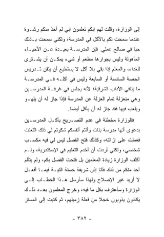 ‫ﺇﻟﻰ ﺍﻟﻭﺯﺍﺭﺓ، ﻭﻗﻠﺕ ﻟﻬﻡ ﺇﻨﻜﻡ ﺘﻌﻠﻤﻭﻥ ﺇﻨﻲ ﻟﻡ ﺁﺨﺫ ﻤﻨﻜﻡ ﺭﺸـﻭﺓ‬
‫ﻋﻨﺩﻤﺎ ﺴﻤﺤﺕ ﻟﻜﻡ ﺒﺎﻷﻜل ﻓﻲ ﺍﻟﻤﺩﺭﺴﺔ، ﻭﻟﻜﻨﻲ ﺴﻤﺤﺕ ﺒـﺫﻟﻙ‬
‫ﺤﺒﺎ ﻓﻲ ﺼﺎﻟﺢ ﻋﻤﻠﻲ. ﻓﺈﻥ ﺍﻟﻤﺩﺭﺴـﺔ ﺒﻌﻴـﺩﺓ ﻋـﻥ ﺍﻷﺤﻴـﺎﺀ‬
                                               ‫‪‬‬
‫ﺍﻟﻤﺄﻫﻭﻟﺔ ﻭﻟﻴﺱ ﺒﺠﻭﺍﺭﻫﺎ ﻤﻁﻌﻡ ﺃﻭ ﺸﻲﺀ ﻴﻤﻜـﻥ ﺃﻥ ﻴﺸـﺘﺭﻯ‬
‫ﻟﻠﻐﺩﺍﺀ، ﻭﺍﻟﻤﻌﻠﻡ ﺇﺫﺍ ﺒﻘﻲ ﺒﻼ ﺃﻜل ﻻ ﻴﺴﺘﻁﻴﻊ ﺃﻥ ﻴﺘﻘﻥ ﺘـﺩﺭﻴﺱ‬
‫ﺍﻟﺤﺼﺔ ﺍﻟﺴﺎﺩﺴﺔ ﺃﻭ ﺍﻟﺴﺎﺒﻌﺔ ﻭﻟﻴﺱ ﻓﻲ ﺃﻜﻠـﻪ ﻓـﻲ ﺍﻟﻤﺩﺭﺴـﺔ‬
‫ﻤﺎ ﻴﻨﺎﻓﻲ ﺍﻵﺩﺍﺏ ﺍﻟﺸﺭﻗﻴﺔ؛ ﻷﻨﻪ ﻴﺠﻠﺱ ﻓﻲ ﻏﺭﻓـﺔ ﺍﻟﻤﺩﺭﺴـﻴﻥ‬
‫ﻭﻫﻲ ﻤﻨﻌﺯﻟﺔ ﺘﻤﺎﻡ ﺍﻟﻌﺯﻟﺔ ﻋﻥ ﺍﻟﻤﺩﺭﺴﺔ ﻓﺈﺫﺍ ﺠﺎﺯ ﻟﻪ ﺃﻥ ﻴﻠﻬـﻭ‬
                     ‫ﻭﻴﻠﻌﺏ ﻓﻴﻬﺎ ﻓﻘﺩ ﺠﺎﺯ ﻟﻪ ﺃﻥ ﻴﺄﻜل ﺃﻴ ‪‬ﺎ.‬
                       ‫ﻀ‬
‫ﻓﺎﻟﻭﺯﺍﺭﺓ ﻤﺨﻁﺌﺔ ﻓﻲ ﻋﺩﻡ ﺍﻟﺘﺼـﺭﻴﺢ ﺒﺄﻜـل ﺍﻟﻤﺩﺭﺴـﻴﻥ‬
‫ﺒﺩﻋﻭﻯ ﺃﻨﻬﺎ ﻤﺩﺭﺴﺔ ﺒﻨﺎﺕ ﻭﺃﻨﺘﻡ ﺃﻨﻔﺴﻜﻡ ﺸﻜﻭﺘﻡ ﻟﻲ ﺫﻟﻙ ﺍﻟﺘﻌﻨﺕ‬
‫ﻓﻌﻤﻠﺕ ﻋﻠﻰ ﺇﺯﺍﻟﺘﻪ، ﻭﻜﺫﻟﻙ ﻓﺘﺢ ﺍﻟﻔﺼل ﻟﻴﺱ ﻟﻲ ﻓﻴﻪ ﻤﻜﺴـﺏ‬
‫ﺸﺨﺼﻲ، ﻭﻟﻜﻨﻲ ﺃﺭﺩﺕ ﺃﻥ ﺃﺨﺩﻡ ﺍﻟﺘﻌﻠﻴﻡ ﻓﻲ ﺍﻹﺴﻜﻨﺩﺭﻴﺔ، ﻭﻟـﻡ‬
‫ﺃﻜﻠﻑ ﺍﻟﻭﺯﺍﺭﺓ ﺯﻴﺎﺩﺓ ﺍﻟﻤﻌﻠﻤﻴﻥ ﺒل ﻓﺘﺤﺕ ﺍﻟﻔﺼل ﺒﻜﻡ، ﻭﻟﻡ ﻴﺘﺄﻟﻡ‬
‫ﺃﺤﺩ ﻤﻨﻜﻡ ﻤﻥ ﺫﻟﻙ ﻓﺄﻨﺎ ﺇﺫﻥ ﺸﺭﻴﻔﺔ ﺤﺴﻨﺔ ﺍﻟﻨﻴـﺔ ﻓﻴﻤـﺎ ﺃﻓﻌـل‬
‫ﻻ ﺃﺭﻴﺩ ﻏﻴﺭ ﺍﻹﺼﻼﺡ ﻭﻟﻬﺫﺍ ﺴﺄﺭﺴل ﻫـﺫﺍ ﺍﻟﺨﻁـﺎﺏ ﺇﻟـﻰ‬
‫ﺍﻟﻭﺯﺍﺭﺓ ﻭﺴﺄﻋﺘﺭﻑ ﺒﻜل ﻤﺎ ﻓﻴﻪ، ﻭﺨﺭﺝ ﺍﻟﻤﻌﻠﻤﻭﻥ ﺒﻌـﺩ ﺫﻟـﻙ‬
‫ﻴﻜﺎﺩﻭﻥ ﻴﺫﻭﺒﻭﻥ ﺨﺠﻼ ﻤﻥ ﻓﻌﻠﺔ ﺯﻤﻴﻠﻬﻡ، ﺜﻡ ﻜﺘﺒﺕ ﺇﻟﻰ ﺍﻟﻤﺴﺘﺭ‬
                                   ‫ﹰ‬


                       ‫- ٢٨٣ -‬
 