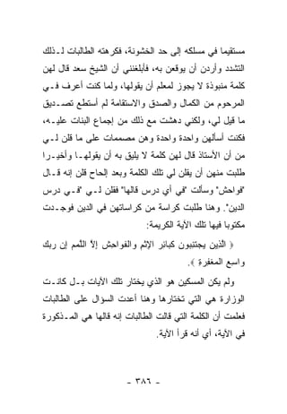 ‫ﻤﺴﺘﻘﻴ ‪‬ﺎ ﻓﻲ ﻤﺴﻠﻜﻪ ﺇﻟﻰ ﺤﺩ ﺍﻟﺨﺸﻭﻨﺔ، ﻓﻜﺭﻫﺘﻪ ﺍﻟﻁﺎﻟﺒﺎﺕ ﻟـﺫﻟﻙ‬
                                                ‫ﻤ‬
‫ﺍﻟﺘﺸﺩﺩ ﻭﺃﺭﺩﻥ ﺃﻥ ﻴﻭﻗﻌﻥ ﺒﻪ، ﻓﺄﺒﻠﻐﻨﻨﻲ ﺃﻥ ﺍﻟﺸﻴﺦ ﺴﻌﺩ ﻗﺎل ﻟﻬﻥ‬
‫ﻜﻠﻤﺔ ﻤﻨﺒﻭﺫﺓ ﻻ ﻴﺠﻭﺯ ﻟﻤﻌﻠﻡ ﺃﻥ ﻴﻘﻭﻟﻬﺎ، ﻭﻟﻤﺎ ﻜﻨﺕ ﺃﻋﺭﻑ ﻓـﻲ‬
‫ﺍﻟﻤﺭﺤﻭﻡ ﻤﻥ ﺍﻟﻜﻤﺎل ﻭﺍﻟﺼﺩﻕ ﻭﺍﻻﺴﺘﻘﺎﻤﺔ ﻟﻡ ﺃﺴﺘﻁﻊ ﺘﺼـﺩﻴﻕ‬
‫ﻤﺎ ﻗﻴل ﻟﻲ، ﻭﻟﻜﻨﻲ ﺩﻫﺸﺕ ﻤﻊ ﺫﻟﻙ ﻤﻥ ﺇﺠﻤﺎﻉ ﺍﻟﺒﻨﺎﺕ ﻋﻠﻴـﻪ،‬
‫ﻓﻜﻨﺕ ﺃﺴﺄﻟﻬﻥ ﻭﺍﺤﺩﺓ ﻭﺍﺤﺩﺓ ﻭﻫﻥ ﻤﺼﻤﻤﺎﺕ ﻋﻠﻰ ﻤﺎ ﻗﻠﻥ ﻟـﻲ‬
‫ﻤﻥ ﺃﻥ ﺍﻷﺴﺘﺎﺫ ﻗﺎل ﻟﻬﻥ ﻜﻠﻤﺔ ﻻ ﻴﻠﻴﻕ ﺒﻪ ﺃﻥ ﻴﻘﻭﻟﻬـﺎ ﻭﺃﺨﻴـ ‪‬ﺍ‬
 ‫ﺭ‬
‫ﻁﻠﺒﺕ ﻤﻨﻬﻥ ﺃﻥ ﻴﻘﻠﻥ ﻟﻲ ﺘﻠﻙ ﺍﻟﻜﻠﻤﺔ ﻭﺒﻌﺩ ﺇﻟﺤﺎﺡ ﻗﻠﻥ ﺇﻨﻪ ﻗـﺎل‬
‫"ﻓﻭﺍﺤﺵ" ﻭﺴﺄﻟﺕ "ﻓﻲ ﺃﻱ ﺩﺭﺱ ﻗﺎﻟﻬﺎ" ﻓﻘﻠﻥ ﻟـﻲ "ﻓـﻲ ﺩﺭﺱ‬
‫ﺍﻟﺩﻴﻥ". ﻭﻫﻨﺎ ﻁﻠﺒﺕ ﻜﺭﺍﺴﺔ ﻤﻥ ﻜﺭﺍﺴﺎﺘﻬﻥ ﻓﻲ ﺍﻟﺩﻴﻥ ﻓﻭﺠـﺩﺕ‬
                               ‫ﻤﻜﺘﻭ ‪‬ﺎ ﻓﻴﻬﺎ ﺘﻠﻙ ﺍﻵﻴﺔ ﺍﻟﻜﺭﻴﻤﺔ:‬
                                                       ‫ﺒ‬
‫‪ ‬ﺍﻟ ِﻴﻥ ﻴﺠﺘﻨ ‪‬ﻭﻥ ﻜ ‪‬ﺎﺌﺭ ﺍﻹﺜﻡ ‪‬ﺍﻟﻔ ‪‬ﺍ ِﺵ ﺇﻻ ﺍﻟﻠﻤﻡ ﺇﻥ ﺭﺒﻙ‬
‫ﱠﺫ ‪   ‬ﹶ ِﺒ ‪ ‬ﹶﺒ ِ ‪ ِ ‬ﹾ ِ ﻭ ﹾ ﹶﻭ ﺤ ﹶ ِ ﱠ ﱠ ‪    ِ  ‬‬
                                            ‫‪‬ﺍﺴﻊ ﺍﻟﻤﻐﻔﺭﺓ ‪.‬‬
                                               ‫ﻭ ِ ‪ ‬ﹾ ‪ ‬ﹾِ ‪ِ‬‬
‫ﻭﻟﻡ ﻴﻜﻥ ﺍﻟﻤﺴﻜﻴﻥ ﻫﻭ ﺍﻟﺫﻱ ﻴﺨﺘﺎﺭ ﺘﻠﻙ ﺍﻵﻴﺎﺕ ﺒـل ﻜﺎﻨـﺕ‬
‫ﺍﻟﻭﺯﺍﺭﺓ ﻫﻲ ﺍﻟﺘﻲ ﺘﺨﺘﺎﺭﻫﺎ ﻭﻫﻨﺎ ﺃﻋﺩﺕ ﺍﻟﺴﺅﺍل ﻋﻠﻰ ﺍﻟﻁﺎﻟﺒﺎﺕ‬
‫ﻓﻌﻠﻤﺕ ﺃﻥ ﺍﻟﻜﻠﻤﺔ ﺍﻟﺘﻲ ﻗﺎﻟﺕ ﺍﻟﻁﺎﻟﺒﺎﺕ ﺇﻨﻪ ﻗﺎﻟﻬﺎ ﻫﻲ ﺍﻟﻤـﺫﻜﻭﺭﺓ‬
                                  ‫ﻓﻲ ﺍﻵﻴﺔ، ﺃﻱ ﺃﻨﻪ ﻗﺭﺃ ﺍﻵﻴﺔ.‬



                         ‫- ٦٨٣ -‬
 