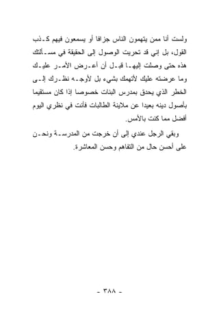 ‫ﻭﻟﺴﺕ ﺃﻨﺎ ﻤﻤﻥ ﻴﺘﻬﻤﻭﻥ ﺍﻟﻨﺎﺱ ﺠﺯﺍﻓﺎ ﺃﻭ ﻴﺴﻤﻌﻭﻥ ﻓﻴﻬﻡ ﻜـﺫﺏ‬
‫ﺍﻟﻘﻭل، ﺒل ﺇﻨﻲ ﻗﺩ ﺘﺤﺭﻴﺕ ﺍﻟﻭﺼﻭل ﺇﻟﻰ ﺍﻟﺤﻘﻴﻘﺔ ﻓﻲ ﻤﺴـﺄﻟﺘﻙ‬
‫ﻫﺫﻩ ﺤﺘﻰ ﻭﺼﻠﺕ ﺇﻟﻴﻬـﺎ ﻗﺒـل ﺃﻥ ﺃﻋـﺭﺽ ﺍﻷﻤـﺭ ﻋﻠﻴـﻙ‬
‫ﻭﻤﺎ ﻋﺭﻀﺘﻪ ﻋﻠﻴﻙ ﻷﺘﻬﻤﻙ ﺒﺸﻲﺀ ﺒل ﻷﻭﺠـﻪ ﻨﻅـﺭﻙ ﺇﻟـﻰ‬
‫ﺍﻟﺨﻁﺭ ﺍﻟﺫﻱ ﻴﺤﺩﻕ ﺒﻤﺩﺭﺱ ﺍﻟﺒﻨﺎﺕ ﺨﺼﻭ ‪‬ﺎ ﺇﺫﺍ ﻜﺎﻥ ﻤﺴﺘﻘﻴ ‪‬ﺎ‬
 ‫ﻤ‬                ‫ﺼ‬
‫ﺒﺄﺼﻭل ﺩﻴﻨﻪ ﺒﻌﻴ ‪‬ﺍ ﻋﻥ ﻤﻼﻴﻨﺔ ﺍﻟﻁﺎﻟﺒﺎﺕ ﻓﺄﻨﺕ ﻓﻲ ﻨﻅﺭﻱ ﺍﻟﻴﻭﻡ‬
                                      ‫ﺩ‬
                                ‫ﺃﻓﻀل ﻤﻤﺎ ﻜﻨﺕ ﺒﺎﻷﻤﺱ.‬
‫ﻭﺒﻘﻲ ﺍﻟﺭﺠل ﻋﻨﺩﻱ ﺇﻟﻰ ﺃﻥ ﺨﺭﺠﺕ ﻤﻥ ﺍﻟﻤﺩﺭﺴـﺔ ﻭﻨﺤـﻥ‬
              ‫ﻋﻠﻰ ﺃﺤﺴﻥ ﺤﺎل ﻤﻥ ﺍﻟﺘﻔﺎﻫﻡ ﻭﺤﺴﻥ ﺍﻟﻤﻌﺎﺸﺭﺓ.‬




                      ‫- ٨٨٣ -‬
 