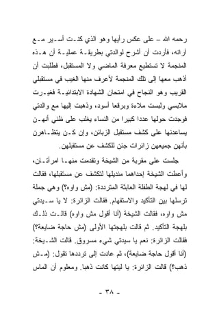 ‫ﺭﺤﻤﻪ ﺍﷲ – ﻋﻠﻰ ﻋﻜﺱ ﺭﺃﻴﻬﺎ ﻭﻫﻭ ﺍﻟﺫﻱ ﻜﻨـﺕ ﺃﺴـﻴﺭ ﻤـﻊ‬
‫ﺁﺭﺍﺌﻪ، ﻓﺄﺭﺩﺕ ﺃﻥ ﺃﺸﺭﺡ ﻟﻭﺍﻟﺩﺘﻲ ﺒﻁﺭﻴﻘـﺔ ﻋﻤﻠﻴـﺔ ﺃﻥ ﻫـﺫﻩ‬
‫ﺍﻟﻤﻨﺠﻤﺔ ﻻ ﺘﺴﺘﻁﻴﻊ ﻤﻌﺭﻓﺔ ﺍﻟﻤﺎﻀﻲ ﻭﻻ ﺍﻟﻤﺴﺘﻘﺒل، ﻓﻁﻠﺒﺕ ﺃﻥ‬
‫ﺃﺫﻫﺏ ﻤﻌﻬﺎ ﺇﻟﻰ ﺘﻠﻙ ﺍﻟﻤﻨﺠﻤﺔ ﻷﻋﺭﻑ ﻤﻨﻬﺎ ﺍﻟﻐﻴﺏ ﻓﻲ ﻤﺴﺘﻘﺒﻠﻲ‬
‫ﺍﻟﻘﺭﻴﺏ ﻭﻫﻭ ﺍﻟﻨﺠﺎﺡ ﻓﻲ ﺍﻤﺘﺤﺎﻥ ﺍﻟﺸﻬﺎﺩﺓ ﺍﻻﺒﺘﺩﺍﺌﻴـﺔ ﻓﻐﻴـﺭﺕ‬
‫ﻤﻼﺒﺴﻲ ﻭﻟﺒﺴﺕ ﻤﻼﺀﺓ ﻭﺒﺭﻗ ‪‬ﺎ ﺃﺴﻭﺩ، ﻭﺫﻫﺒﺕ ﺇﻟﻴﻬﺎ ﻤﻊ ﻭﺍﻟﺩﺘﻲ‬
                             ‫ﻌ‬
‫ﻓﻭﺠﺩﺕ ﺤﻭﻟﻬﺎ ﻋﺩ ‪‬ﺍ ﻜﺒﻴ ‪‬ﺍ ﻤﻥ ﺍﻟﻨﺴﺎﺀ ﻴﻐﻠﺏ ﻋﻠﻰ ﻅﻨﻲ ﺃﻨﻬـﻥ‬
                              ‫ﺩ ﺭ‬
‫ﻴﺴﺎﻋﺩﻨﻬﺎ ﻋﻠﻰ ﻜﺸﻑ ﻤﺴﺘﻘﺒل ﺍﻟﺯﺒﺎﺌﻥ، ﻭﺇﻥ ﻜـﻥ ﻴﺘﻅـﺎﻫﺭﻥ‬
         ‫ﺒﺄﻨﻬﻥ ﺠﻤﻴﻌﻬﻥ ﺯﺍﺌﺭﺍﺕ ﺠﺌﻥ ﻟﻠﻜﺸﻑ ﻋﻥ ﻤﺴﺘﻘﺒﻠﻬﻥ.‬
‫ﺠﻠﺴﺕ ﻋﻠﻰ ﻤﻘﺭﺒﺔ ﻤﻥ ﺍﻟﺸﻴﺨﺔ ﻭﺘﻘﺩﻤﺕ ﻤﻨﻬـﺎ ﺍﻤﺭﺃﺘـﺎﻥ،‬
‫ﻭﺃﻋﻁﺕ ﺍﻟﺸﻴﺨﺔ ﺇﺤﺩﺍﻫﻤﺎ ﻤﻨﺩﻴﻠﻬﺎ ﻟﺘﻜﺸﻑ ﻋﻥ ﻤﺴﺘﻘﺒﻠﻬﺎ، ﻓﻘﺎﻟﺕ‬
‫ﻟﻬﺎ ﻓﻲ ﻟﻬﺠﺔ ﺍﻟﻁﻔﻠﺔ ﺍﻟﻌﺎﺒﺜﺔ ﺍﻟﻤﺘﺭﺩﺩﺓ: )ﻤﺵ ﻭﺍﻭﻩ؟( ﻭﻫﻲ ﺠﻤﻠﺔ‬
‫ﺘﺭﺴﻠﻬﺎ ﺒﻴﻥ ﺍﻟﺘﺄﻜﻴﺩ ﻭﺍﻻﺴﺘﻔﻬﺎﻡ. ﻓﻘﺎﻟﺕ ﺍﻟﺯﺍﺌﺭﺓ: ﻻ ﻴﺎ ﺴـﻴﺩﺘﻲ‬
‫ﻤﺵ ﻭﺍﻭﻩ، ﻓﻘﺎﻟﺕ ﺍﻟﺸﻴﺨﺔ )ﺃﻨﺎ ﺃﻗﻭل ﻤﺵ ﻭﺍﻭﻩ( ﻗﺎﻟـﺕ ﺫﻟـﻙ‬
‫ﺒﻠﻬﺠﺔ ﺍﻟﺘﺄﻜﻴﺩ. ﺜﻡ ﻗﺎﻟﺕ ﺒﻠﻬﺠﺘﻬﺎ ﺍﻷﻭﻟﻰ )ﻤﺵ ﺤﺎﺠﺔ ﻀﺎﻴﻌﺔ؟(‬
‫ﻓﻘﺎﻟﺕ ﺍﻟﺯﺍﺌﺭﺓ: ﻨﻌﻡ ﻴﺎ ﺴﻴﺩﺘﻲ ﺸﻲﺀ ﻤﺴﺭﻭﻕ. ﻗﺎﻟﺕ ﺍﻟﺸـﻴﺨﺔ:‬
‫)ﺃﻨﺎ ﺃﻗﻭل ﺤﺎﺠﺔ ﻀﺎﻴﻌﺔ(، ﺜﻡ ﻋﺎﺩﺕ ﺇﻟﻰ ﺘﺭﺩﺩﻫﺎ ﺘﻘﻭل: )ﻤـﺵ‬
‫ﺫﻫﺏ؟( ﻗﺎﻟﺕ ﺍﻟﺯﺍﺌﺭﺓ: ﻴﺎ ﻟﻴﺘﻬﺎ ﻜﺎﻨﺕ ﺫﻫ ‪‬ﺎ. ﻭﻤﻌﻠﻭﻡ ﺃﻥ ﺍﻟﻤﺎﺱ‬
                  ‫ﺒ‬


                        ‫- ٨٣ -‬
 