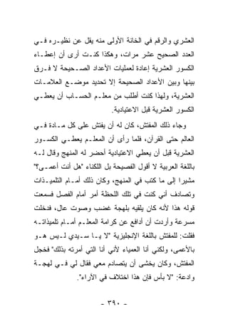 ‫ﺍﻟﻌﺸﺭﻱ ﻭﺍﻟﺭﻗﻡ ﻓﻲ ﺍﻟﺨﺎﻨﺔ ﺍﻷﻭﻟﻰ ﻤﻨﻪ ﻴﻘل ﻋﻥ ﻨﻅﻴـﺭﻩ ﻓـﻲ‬
‫ﺍﻟﻌﺩﺩ ﺍﻟﺼﺤﻴﺢ ﻋﺸﺭ ﻤﺭﺍﺕ، ﻭﻫﻜﺫﺍ ﻜﻨـﺕ ﺃﺭﻯ ﺃﻥ ﺇﻋﻁـﺎﺀ‬
‫ﺍﻟﻜﺴﻭﺭ ﺍﻟﻌﺸﺭﻴﺔ ﺇﻋﺎﺩﺓ ﻟﻌﻤﻠﻴﺎﺕ ﺍﻷﻋﺩﺍﺩ ﺍﻟﺼـﺤﻴﺤﺔ ﻻ ﻓـﺭﻕ‬
‫ﺒﻴﻨﻬﺎ ﻭﺒﻴﻥ ﺍﻷﻋﺩﺍﺩ ﺍﻟﺼﺤﻴﺤﺔ ﺇﻻ ﺘﺤﺩﻴﺩ ﻤﻭﻀـﻊ ﺍﻟﻌﻼﻤـﺎﺕ‬
‫ﺍﻟﻌﺸﺭﻴﺔ، ﻭﻟﻬﺫﺍ ﻜﻨﺕ ﺃﻁﻠﺏ ﻤﻥ ﻤﻌﻠـﻡ ﺍﻟﺤﺴـﺎﺏ ﺃﻥ ﻴﻌﻁـﻲ‬
                           ‫ﺍﻟﻜﺴﻭﺭ ﺍﻟﻌﺸﺭﻴﺔ ﻗﺒل ﺍﻻﻋﺘﻴﺎﺩﻴﺔ.‬
‫ﻭﺠﺎﺀ ﺫﻟﻙ ﺍﻟﻤﻔﺘﺵ، ﻜﺎﻥ ﻟﻪ ﺃﻥ ﻴﻔﺘﺵ ﻋﻠﻰ ﻜل ﻤـﺎﺩﺓ ﻓـﻲ‬
‫ﺍﻟﻌﺎﻟﻡ ﺤﺘﻰ ﺍﻟﻘﺭﺁﻥ، ﻓﻠﻤﺎ ﺭﺃﻯ ﺃﻥ ﺍﻟﻤﻌﻠـﻡ ﻴﻌﻁـﻲ ﺍﻟﻜﺴـﻭﺭ‬
‫ﺍﻟﻌﺸﺭﻴﺔ ﻗﺒل ﺃﻥ ﻴﻌﻁﻲ ﺍﻻﻋﺘﻴﺎﺩﻴﺔ ﺃﺤﻀﺭ ﻟﻪ ﺍﻟﻤﻨﻬﺞ ﻭﻗﺎل ﻟـﻪ‬
‫ﺒﺎﻟﻠﻐﺔ ﺍﻟﻌﺭﺒﻴﺔ ﻻ ﺃﻗﻭل ﺍﻟﻔﺼﻴﺤﺔ ﺒل ﺍﻟﻠﻜﻨﺎﺀ "ﻫل ﺃﻨﺕ ﺃﻋﻤـﻰ؟"‬
‫ﻤﺸﻴ ‪‬ﺍ ﺇﻟﻰ ﻤﺎ ﻜﺘﺏ ﻓﻲ ﺍﻟﻤﻨﻬﺞ، ﻭﻜﺎﻥ ﺫﻟﻙ ﺃﻤـﺎﻡ ﺍﻟﺘﻠﻤﻴـﺫﺍﺕ‬
                                                 ‫ﺭ‬
‫ﻭﺘﺼﺎﺩﻑ ﺃﻨﻲ ﻜﻨﺕ ﻓﻲ ﺘﻠﻙ ﺍﻟﻠﺤﻅﺔ ﺃﻤﺭ ﺃﻤﺎﻡ ﺍﻟﻔﺼل ﻓﺴﻤﻌﺕ‬
‫ﻗﻭﻟﻪ ﻫﺫﺍ ﻷﻨﻪ ﻜﺎﻥ ﻴﻠﻘﻴﻪ ﺒﻠﻬﺠﺔ ﻏﻀﺏ ﻭﺼﻭﺕ ﻋﺎل، ﻓﺩﺨﻠﺕ‬
‫ﻤﺴﺭﻋﺔ ﻭﺃﺭﺩﺕ ﺃﻥ ﺃﺩﺍﻓﻊ ﻋﻥ ﻜﺭﺍﻤﺔ ﺍﻟﻤﻌﻠـﻡ ﺃﻤـﺎﻡ ﺘﻠﻤﻴﺫﺍﺘـﻪ‬
‫ﻓﻘﻠﺕ: ﻟﻠﻤﻔﺘﺵ ﺒﺎﻟﻠﻐﺔ ﺍﻹﻨﺠﻠﻴﺯﻴﺔ "ﻻ ﻴـﺎ ﺴـﻴﺩﻱ ﻟـﻴﺱ ﻫـﻭ‬
‫ﺒﺎﻷﻋﻤﻰ، ﻭﻟﻜﻨﻲ ﺃﻨﺎ ﺍﻟﻌﻤﻴﺎﺀ ﻷﻨﻲ ﺃﻨﺎ ﺍﻟﺘﻲ ﺃﻤﺭﺘﻪ ﺒﺫﻟﻙ" ﻓﺨﺠل‬
‫ﺍﻟﻤﻔﺘﺵ، ﻭﻜﺎﻥ ﻴﺨﺸﻰ ﺃﻥ ﻴﺘﺼﺎﺩﻡ ﻤﻌﻲ ﻓﻘﺎل ﻟﻲ ﻓـﻲ ﻟﻬﺠـﺔ‬
              ‫ﻭﺍﺩﻋﺔ: "ﻻ ﺒﺄﺱ ﻓﺈﻥ ﻫﺫﺍ ﺍﺨﺘﻼﻑ ﻓﻲ ﺍﻵﺭﺍﺀ".‬


                       ‫- ٠٩٣ -‬
 