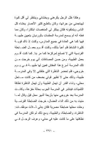 ‫ﻭﻫﻜﺫﺍ ﻅل ﺍﻟﺭﺠل ﻴﻜﺭﻫﻨﻲ ﻭﻴﺨﺸﺎﻨﻲ ﻭﻴﻨﺘﻅﺭ ﻟﻲ ﺃﻗل ﻜﺒﻭﺓ‬
‫ﻟﻴﻬﺎﺠﻤﻨﻲ ﻤﻥ ﺠﺭﺍﺌﻬﺎ، ﻭﻜﺎﻥ ﺒﺎﻟﻁﺒﻊ ﻜﺜﻴﺭ ﺍﻷﻨﺼﺎﺭ ﻴﺨﺸﺎﻩ ﻜل‬
‫ﺍﻟﻨﺎﺱ ﻭﻴﺘﻤﻠﻘﻭﻨﻪ ﻓﻜﺎﻥ ﻴﺒﺘﻜﺭ ﻟﻲ ﺍﻟﻤﻨﻐﺼﺎﺕ ﺍﺒﺘﻜﺎ ‪‬ﺍ، ﻭﻜﺎﻥ ﻤﻤﺎ‬
           ‫ﺭ‬
‫ﻓﻌﻠﻪ ﺃﻨﻪ ﻟﻡ ﻴﺴﻤﺢ ﻟﻤﺩﺭﺴﺔ ﺍﻟﻤﻌﻠﻤﺎﺕ ﺒﺎﻟﻭﺭﺩﻴﺎﻥ ﺒﺘﻌﻴﻴﻥ ﻁﺒﻴﺒـﺔ‬
‫ﻓﻴﻬﺎ ﻜﻤﺎ ﻫﻲ ﺍﻟﻌﺎﺩﺓ ﻓﻲ ﺠﻤﻴﻊ ﺍﻟﻤﺩﺍﺭﺱ، ﻭﻜﻨﺕ ﺇﺫ ﺫﺍﻙ ﻗﻭﻴـﺔ‬
‫ﻜﺜﻴﺭﺓ ﺍﻟﻨﺸﺎﻁ ﻓﻠﻡ ﺃﻋﺒﺄ ﺒﺫﻟﻙ، ﻭﻜﻨﺕ ﺃﻗـﻭﻡ ﺒﻌﻤـل ﺍﻟﻀـﺎﺒﻁﺔ‬
‫ﺍﻟﻔﺭﻨﺴﻴﺔ ﺍﻟﺘﻲ ﻻ ﺘﺼﻠﺢ ﻟﻤﺭﻜﺯﻫﺎ ﻜﻤﺎ ﻤﺭ ﺒﻨﺎ. ﻜﻤﺎ ﻜﻨﺕ ﺃﻗـﻭﻡ‬
‫ﺒﻌﻤل ﺍﻟﻁﺒﻴﺒﺔ، ﻭﻤﻥ ﺤﺴﻥ ﺍﻟﻤﺼﺎﺩﻓﺎﺕ ﺃﻨﻲ ﻴﻭﻡ ﺨﺭﺠﺕ ﻤـﻥ‬
‫ﺘﻠﻙ ﺍﻟﻤﺩﺭﺴﺔ ﺃﺴﺭﻉ ﻫﺫﺍ ﺍﻟﻤﻔﺘﺵ ﻓﻌﻴﻥ ﻟﻬﺎ ﻁﺒﻴﺒـﺔ ﻓـﻲ ﻴـﻭﻡ‬
‫ﺨﺭﻭﺠﻲ، ﻓﻠﻡ ﺘﺤﻀﺭ ﺍﻟﻨﺎﻅﺭﺓ ﺍﻟﺘﻲ ﺨﻠﻔﺘﻨﻲ ﺇﻻ ﻭﻓﻲ ﺍﻟﻤﺩﺭﺴـﺔ‬
‫ﻁﺒﻴﺒﺔ، ﻭﺫﻟﻙ ﺤﺘﻰ ﻻ ﺘﻅﻬﺭ ﻗﻭﺘﻲ ﺒﻀﻌﻑ ﻤﻥ ﻜﺎﻨﺕ ﺴـﺘﺤل‬
‫ﻤﺤﻠﻲ، ﻭﺸﺎﺀ ﺍﻟﻘﺩﺭ ﺃﻥ ﺘﻬﻤل ﺍﻟﻁﺒﻴﺒﺔ ﻭﺃﻥ ﺘﻬﻤل ﺍﻟﻨﺎﻅﺭﺓ ﻨﻅﺎﻓﺔ‬
‫ﺍﻟﺘﻠﻤﻴﺫﺍﺕ ﻓﻴﻨﺘﺸﺭ ﻓﻲ ﺍﻟﻤﺩﺭﺴﺔ ﺍﻟﺠﺭﺏ ﺒﺤﺎﻟﺔ ﻤﻔﺯﻋﺔ، ﻭﻜﺎﻨـﺕ‬
‫ﺍﻟﻤﺩﺭﺴﺔ ﺒﻌﺩ ﺨﺭﻭﺠﻲ ﻤﻨﻬﺎ ﺒﺄﺭﺒﻌﺔ ﺃﺸﻬﺭ ﻤﺤل ﻗﻴل ﻭﻗﺎل ﻟﻤـﺎ‬
‫ﻤﻨﻴﺕ ﺒﻪ ﻤﻥ ﺫﻟﻙ ﺍﻟﺩﺍﺀ ﺍﻟﻌﻀﺎل، ﺨﺭﺠﺕ ﺍﻟﻀﺎﺒﻁﺔ ﺍﻟﻔﺭﻨﺴـﻴﺔ‬
‫ﻭﺤﻠﺕ ﻤﺤﻠﻬﺎ ﻀﺎﺒﻁﺔ ﻤﺼﺭﻴﺔ ﻓﻜﺎﻥ ﺒﺩﻟﻲ ﺜـﻼﺙ ﻤﻭﻅﻔـﺎﺕ:‬
‫ﺍﻟﻨﺎﻅﺭﺓ، ﻭﺍﻟﻀﺎﺒﻁﺔ، ﻭﺍﻟﻁﺒﻴﺒﺔ، ﻭﻤﻊ ﺫﻟﻙ ﻟﻡ ﺘﻜﻥ ﺍﻟﻤﺩﺭﺴﺔ ﻓﻲ‬
‫ﻨﻅﺎﻓﺘﻬﺎ ﻋﻠﻰ ﻤﺎ ﻜﺎﻨﺕ ﻋﻠﻴﻪ ﻓﻲ ﻤﺩﺘﻲ، ﻭﻋﺭﻑ ﺍﻟﺭﺠـل ﻓـﻲ‬


                       ‫- ١٩٣ -‬
 