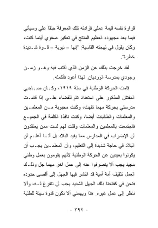 ‫ﻗﺭﺍﺭﺓ ﻨﻔﺴﻪ ﻗﻴﻤﺔ ﻋﻤﻠﻲ ﻓﺯﺍﺩﺘﻪ ﺘﻠﻙ ﺍﻟﻤﻌﺭﻓﺔ ﺤﻨ ﹰﺎ ﻋﻠﻲ ﻭﺴﻴﺄﺘﻲ‬
       ‫‪‬‬    ‫ﻘ‬
‫ﻓﻴﻤﺎ ﺒﻌﺩ ﻤﺠﻬﻭﺩﻩ ﺍﻟﻌﻅﻴﻡ ﺍﻟﻤﻨﺘﺞ ﻓﻲ ﺘﻌﻜﻴﺭ ﺼﻔﻭﻱ ﺃﻴﻨﻤﺎ ﻜﻨﺕ،‬
‫ﻭﻜﺎﻥ ﻴﻘﻭل ﻓﻲ ﻟﻬﺠﺘﻪ ﺍﻟﻘﺎﺴﻴﺔ: "ﺇﻨﻬﺎ – ﻨﺒﻭﻴﺔ – ﻗـﻭﺓ ﺸـﺩﻴﺩﺓ‬
                                                ‫ﺨﻁﺭﺓ".‬
‫ﻟﻘﺩ ﺨﺭﺠﺕ ﺒﺫﻟﻙ ﻋﻥ ﺍﻟﺯﻤﻥ ﺍﻟﺫﻱ ﺃﻜﺘﺏ ﻓﻴﻪ ﻭﻫـﻭ ﺯﻤـﻥ‬
              ‫ﻭﺠﻭﺩﻱ ﺒﻤﺩﺭﺴﺔ ﺍﻟﻭﺭﺩﻴﺎﻥ. ﻟﻬﺫﺍ ﺃﻋﻭﺩ ﻓﺄﻜﻤﻠﻪ.‬
‫ﻗﺎﻤﺕ ﺍﻟﺤﺭﻜﺔ ﺍﻟﻭﻁﻨﻴﺔ ﻓﻲ ﺴﻨﺔ ٩١٩١، ﻭﻜـﺎﻥ ﺼـﺎﺤﺒﻲ‬
‫ﺍﻟﻤﻔﺘﺵ ﺍﻟﻤﺫﻜﻭﺭ ﻋﻠﻰ ﺍﺴﺘﻌﺩﺍﺩ ﺘﺎﻡ ﻟﻠﻘﻀﺎﺀ ﻋﻠـﻲ ﺇﺫﺍ ﻗﺎﻤـﺕ‬
          ‫‪‬‬
‫ﻤﺩﺭﺴﺘﻲ ﺒﺤﺭﻜﺔ ﻤﻬﻤﺎ ﺘﻔﻬﺕ، ﻭﻜﻨﺕ ﻤﺤﺒﻭﺒﺔ ﻤـﻥ ﺍﻟﻤﻌﻠﻤـﻴﻥ‬
‫ﻭﺍﻟﻤﻌﻠﻤﺎﺕ ﻭﺍﻟﻁﺎﻟﺒﺎﺕ ﺃﻴ ‪‬ﺎ، ﻭﻜﻨﺕ ﻨﺎﻓﺫﺓ ﺍﻟﻜﻠﻤﺔ ﻓﻲ ﺍﻟﺠﻤﻴـﻊ‬
                               ‫ﻀ‬
‫ﻓﺎﺠﺘﻤﻌﺕ ﺒﺎﻟﻤﻌﻠﻤﻴﻥ ﻭﺍﻟﻤﻌﻠﻤﺎﺕ ﻭﻗﻠﺕ ﻟﻬﻡ ﻟﺴﺕ ﻤﻤﻥ ﻴﻌﺘﻘﺩﻭﻥ‬
‫ﺃﻥ ﺍﻹﻀﺭﺍﺏ ﻓﻲ ﺍﻟﻤﺩﺍﺭﺱ ﻤﻤﺎ ﻴﻔﻴﺩ ﺍﻟﺒﻼﺩ ﺒل ﺃﻨـﺎ ﺃﻋﻠـﻡ ﺃﻥ‬
‫ﺍﻟﺒﻼﺩ ﻓﻲ ﺤﺎﺠﺔ ﺸﺩﻴﺩﺓ ﺇﻟﻰ ﺍﻟﺘﻌﻠﻴﻡ، ﻭﺃﻥ ﺍﻟﻤﻌﻠﻤـﻴﻥ ﻴﺠـﺏ ﺃﻥ‬
‫ﻴﻜﻭﻨﻭﺍ ﺒﻌﻴﺩﻴﻥ ﻋﻥ ﺍﻟﺤﺭﻜﺔ ﺍﻟﻭﻁﻨﻴﺔ ﻷﻨﻬﻡ ﻴﻘﻭﻤﻭﻥ ﺒﻌﻤل ﻭﻁﻨﻲ‬
‫ﻤﺠﻴﺩ ﻴﺠﺏ ﺃﻻ ﻴﻨﺼﺭﻓﻭﺍ ﻋﻨﻪ ﺇﻟﻰ ﻋﻤل ﺁﺨﺭ ﻤﻬﻤﺎ ﺠل ﻭﺫﻟـﻙ‬
‫ﺍﻟﻌﻤل ﺘﺜﻘﻴﻑ ﺃﻤﺔ ﺃﻤﻴﺔ ﻗﺩ ﺍﻨﺘﺸﺭ ﻓﻴﻬﺎ ﺍﻟﺠﻬل ﺇﻟﻰ ﺃﻗﺼﻰ ﺤﺩﻭﺩﻩ‬
‫ﻓﻨﺤﻥ ﻓﻲ ﻜﻔﺎﺤﻨﺎ ﺫﻟﻙ ﺍﻟﺠﻬل ﺍﻟﺸﺩﻴﺩ ﻴﺠﺏ ﺃﻥ ﻨﺘﻔﺭﻍ ﻟـﻪ، ﻭﺃﻻ‬
‫ﻨﻨﻅﺭ ﺇﻟﻰ ﻋﻤل ﻏﻴﺭﻩ. ﻫﺫﺍ ﻭﻴﻬﻤﻨﻲ ﺃﻻ ﻨﻜﻭﻥ ﻗﺩﻭﺓ ﺴﻴﺌﺔ ﻟﻠﻁﻠﺒﺔ‬

                       ‫- ٢٩٣ -‬
 