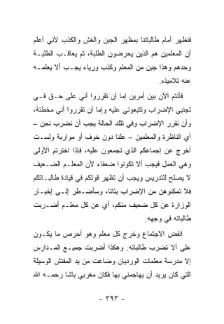 ‫ﻓﻨﻅﻬﺭ ﺃﻤﺎﻡ ﻁﺎﻟﺒﺎﺘﻨﺎ ﺒﻤﻅﻬﺭ ﺍﻟﺠﺒﻥ ﻭﺍﻟﻐﺵ ﻭﺍﻟﻜﺫﺏ ﻷﻨﻲ ﺃﻋﻠﻡ‬
‫ﺃﻥ ﺍﻟﻤﻌﻠﻤﻴﻥ ﻫﻡ ﺍﻟﺫﻴﻥ ﻴﺤﺭﻀﻭﻥ ﺍﻟﻁﻠﺒﺔ، ﺜﻡ ﻴﻌﺎﻗـﺏ ﺍﻟﻁﻠﺒـﺔ‬
‫ﻭﺤﺩﻫﻡ ﻭﻫﺫﺍ ﺠﺒﻥ ﻤﻥ ﺍﻟﻤﻌﻠﻡ ﻭﻜﺫﺏ ﻭﺭﻴﺎﺀ ﻴﺠـﺏ ﺃﻻ ﻴﻌﻠﻤـﻪ‬
                                          ‫ﻋﻨﻪ ﺘﻼﻤﻴﺫﻩ.‬
‫ﻓﺄﻨﺘﻡ ﺍﻵﻥ ﺒﻴﻥ ﺃﻤﺭﻴﻥ ﺇﻤﺎ ﺃﻥ ﺘﻘﺭﺭﻭﺍ ﺃﻨﻲ ﻋﻠﻰ ﺤـﻕ ﻓـﻲ‬
‫ﺘﺠﻨﺒﻲ ﺍﻹﻀﺭﺍﺏ ﻭﺘﺘﺒﻌﻭﻨﻲ ﻋﻠﻴﻪ ﻭﺇﻤﺎ ﺃﻥ ﺘﻘﺭﺭﻭﺍ ﺃﻨﻲ ﻤﺨﻁﺌﺔ،‬
‫ﻭﺃﻥ ﻨﻘﺭﺭ ﺍﻹﻀﺭﺍﺏ ﻭﻓﻲ ﺘﻠﻙ ﺍﻟﺤﺎﻟﺔ ﻴﺠﺏ ﺃﻥ ﻨﻀﺭﺏ ﻨﺤﻥ –‬
‫ﺃﻱ ﺍﻟﻨﺎﻅﺭﺓ ﻭﺍﻟﻤﻌﻠﻤﻴﻥ – ﻋﻠ ﹰﺎ ﺩﻭﻥ ﺨﻭﻑ ﺃﻭ ﻤﻭﺍﺭﺒﺔ ﻭﻟﺴـﺕ‬
                         ‫ﻨ‬
‫ﺃﺨﺭﺝ ﻋﻥ ﺇﺠﻤﺎﻋﻜﻡ ﺍﻟﺫﻱ ﺘﺠﻤﻌﻭﻥ ﻋﻠﻴﻪ، ﻓﺈﺫﺍ ﺍﺨﺘﺭﺘﻡ ﺍﻷﻭﻟﻰ‬
‫ﻭﻫﻲ ﺍﻟﻌﻤل ﻓﻴﺠﺏ ﺃﻻ ﺘﻜﻭﻨﻭﺍ ﻀﻌﻔﺎﺀ ﻷﻥ ﺍﻟﻤﻌﻠـﻡ ﺍﻟﻀـﻌﻴﻑ‬
‫ﻻ ﻴﺼﻠﺢ ﻟﻠﺘﺩﺭﻴﺱ ﻭﻴﺠﺏ ﺃﻥ ﺘﻅﻬﺭ ﻗﻭﺘﻜﻡ ﻓﻲ ﻗﻴﺎﺩﺓ ﻁﺎﻟﺒـﺎﺘﻜﻡ‬
‫ﻓﻼ ﺘﻤﻜﻨﻭﻫﻥ ﻤﻥ ﺍﻹﻀﺭﺍﺏ ﺒﺘﺎ ﹰﺎ، ﻭﺴﺄﻀـﻁﺭ ﺇﻟـﻰ ﺇﺨﺒـﺎﺭ‬
                      ‫ﺘ‬
‫ﺍﻟﻭﺯﺍﺭﺓ ﻋﻥ ﻜل ﻀﻌﻴﻑ ﻤﻨﻜﻡ، ﺃﻱ ﻋﻥ ﻜل ﻤﻌﻠـﻡ ﺃﻀـﺭﺒﺕ‬
                                     ‫ﻁﺎﻟﺒﺎﺘﻪ ﻓﻲ ﻭﺠﻬﻪ.‬
‫ﺍﻨﻔﺽ ﺍﻻﺠﺘﻤﺎﻉ ﻭﺨﺭﺝ ﻜل ﻤﻌﻠﻡ ﻭﻫﻭ ﺃﺤﺭﺹ ﻤﺎ ﻴﻜـﻭﻥ‬
‫ﻋﻠﻰ ﺃﻻ ﺘﻀﺭﺏ ﻁﺎﻟﺒﺎﺘﻪ. ﻭﻫﻜﺫﺍ ﺃﻀﺭﺒﺕ ﺠﻤﻴـﻊ ﺍﻟﻤـﺩﺍﺭﺱ‬
‫ﺇﻻ ﻤﺩﺭﺴﺔ ﻤﻌﻠﻤﺎﺕ ﺍﻟﻭﺭﺩﻴﺎﻥ ﻭﻀﺎﻋﺕ ﻤﻥ ﻴﺩ ﺍﻟﻤﻔﺘﺵ ﺍﻟﻭﺴﻴﻠﺔ‬
‫ﺍﻟﺘﻲ ﻜﺎﻥ ﻴﺭﻴﺩ ﺃﻥ ﻴﻬﺎﺠﻤﻨﻲ ﺒﻬﺎ ﻓﻜﺎﻥ ﻤﻐﺭﺒﻲ ﺒﺎﺸﺎ ﺭﺤﻤـﻪ ﺍﷲ‬

                     ‫- ٣٩٣ -‬
 